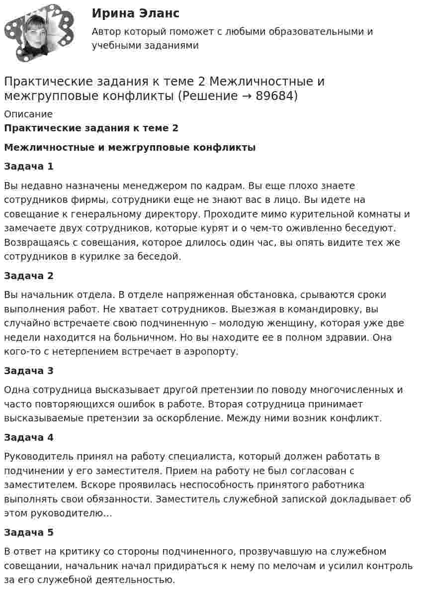      
            Описание
            Практические задания к теме 2 Межличностные и межгрупповые конфликты Задача 1Вы недавно назначены менеджером по кадрам. Вы еще плохо знаете сотрудников фирмы, сотрудники еще не знают вас в лицо. Вы идете на совещание к генеральному директору. Проходите мимо курительной комнаты и замечаете двух сотрудников, которые курят и о чем-то оживленно беседуют. Возвращаясь с совещания, которое длилось один час, вы опять видите тех же сотрудников в курилке за беседой. Задача 2	Вы начальник отдела. В отделе напряженная обстановка, срываются сроки выполнения работ. Не хватает сотрудников. Выезжая в командировку, вы случайно встречаете свою подчиненную – молодую женщину, которая уже две недели находится на больничном. Но вы находите ее в полном здравии. Она кого-то с нетерпением встречает в аэропорту. Задача 3	Одна сотрудница высказывает другой претензии по поводу многочисленных и часто повторяющихся ошибок в работе. Вторая сотрудница принимает высказываемые претензии за оскорбление. Между ними возник конфликт. Задача 4	Руководитель принял на работу специалиста, который должен работать в подчинении у его заместителя. Прием на работу не был согласован с заместителем. Вскоре проявилась неспособность принятого работника выполнять свои обязанности. Заместитель служебной запиской докладывает об этом руководителю… Задача 5	В ответ на критику со стороны подчиненного, прозвучавшую на служебном совещании, начальник начал придираться к нему по мелочам и усилил контроль за его служебной деятельностью.   
            
            
            Практические задания КриминологияПрактические задания к теме 2     Межличностные и межгрупповые конфликты   Практические задания к теме 7Практические задания налоговое право: 1) ответы на  два любых контрольных вопроса (по выбору) из списка помещённых в конце практического занятия № 4; 2) ответы на два любых контрольных вопроса из списка в конце практического занятия № 16Практические задания Наследование по закону и Задачи наследование по завещаниюПрактические задания. Основы web-разработки на базе HTML и CSS. Росдистант. ТГУпрактические задания по административному правупрактические задания4. Психология общенияПрактические задания № 1, 2 с решением 1. Построить (в электронных таблицах) модель чистого денежного потока организации, использующей общую систему налогообложения по данным, приведённым ниже (Табл. 2).Практические задания №1-9 по предмету Охрана труда Росдистант. Практические задания № 3, 5, 6 - Вариант 6/8/0(Практические задания) Алгоритмы и структуры данных. РосдистантПрактические задания. Базы данных. Росдистант ТГУ.Практические задания высшая математика 3