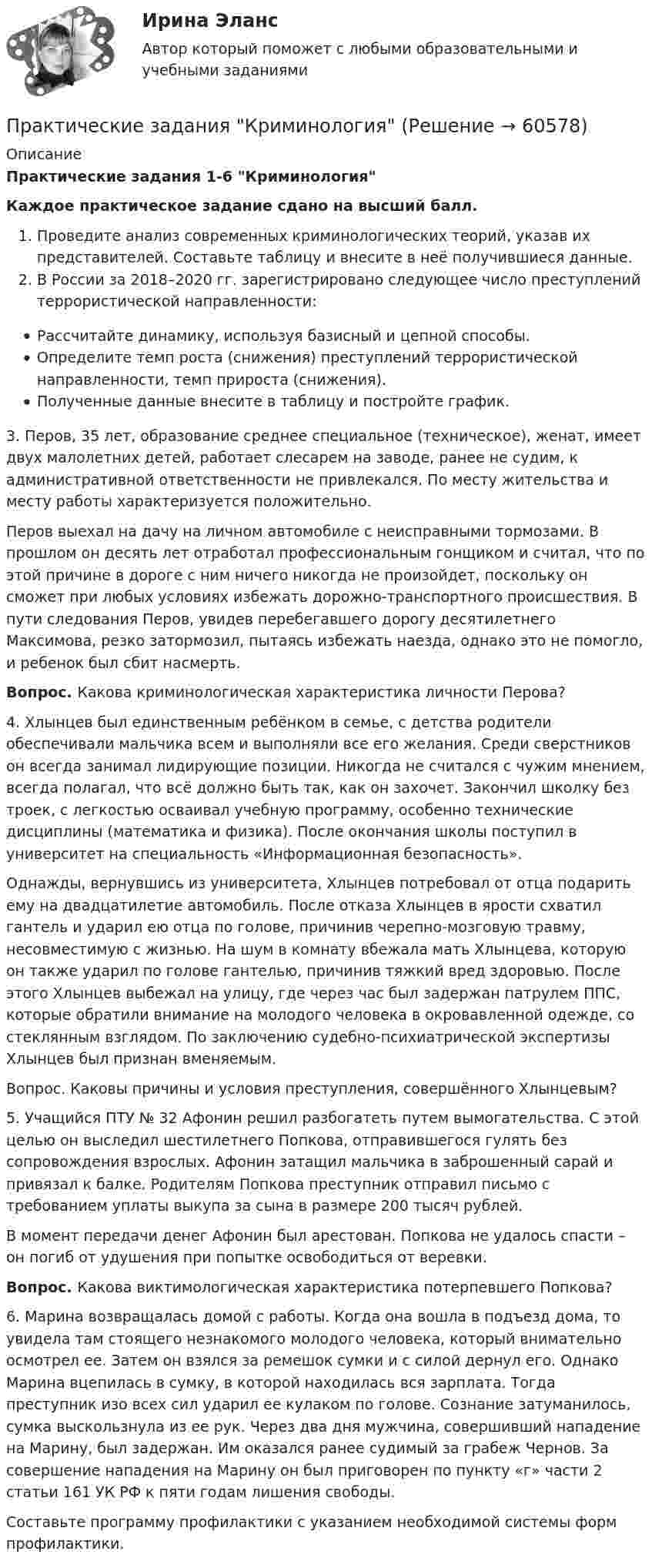     
            Описание
            Практические задания 1-6 КриминологияКаждое практическое задание сдано на высший балл.Проведите анализ современных криминологических теорий, указав их представителей. Составьте таблицу и внесите в неё получившиеся данные. В России за 2018–2020 гг. зарегистрировано следующее число преступлений террористической направленности: Рассчитайте динамику, используя базисный и цепной способы. Определите темп роста (снижения) преступлений террористической направленности, темп прироста (снижения). Полученные данные внесите в таблицу и постройте график.3.	Перов, 35 лет, образование среднее специальное (техническое), женат, имеет двух малолетних детей, работает слесарем на заводе, ранее не судим, к административной ответственности не привлекался. По месту жительства и месту работы характеризуется положительно. 	Перов выехал на дачу на личном автомобиле с неисправными тормозами. В прошлом он десять лет отработал профессиональным гонщиком и считал, что по этой причине в дороге с ним ничего никогда не произойдет, поскольку он сможет при любых условиях избежать дорожно-транспортного происшествия. В пути следования Перов, увидев перебегавшего дорогу десятилетнего Максимова, резко затормозил, пытаясь избежать наезда, однако это не помогло, и ребенок был сбит насмерть.  Вопрос. Какова криминологическая характеристика личности Перова?4.	Хлынцев был единственным ребёнком в семье, с детства родители обеспечивали мальчика всем и выполняли все его желания. Среди сверстников он всегда занимал лидирующие позиции. Никогда не считался с чужим мнением, всегда полагал, что всё должно быть так, как он захочет. Закончил школку без троек, с легкостью осваивал учебную программу, особенно технические дисциплины (математика и физика). После окончания школы поступил в университет на специальность «Информационная безопасность».	Однажды, вернувшись из университета, Хлынцев потребовал от отца подарить ему на двадцатилетие автомобиль. После отказа Хлынцев в ярости схватил гантель и ударил ею отца по голове, причинив черепно-мозговую травму, несовместимую с жизнью. На шум в комнату вбежала мать Хлынцева, которую он также ударил по голове гантелью, причинив тяжкий вред здоровью. После этого Хлынцев выбежал на улицу, где через час был задержан патрулем ППС, которые обратили внимание на молодого человека в окровавленной одежде, со стеклянным взглядом. По заключению судебно-психиатрической экспертизы Хлынцев был признан вменяемым. 	Вопрос. Каковы причины и условия преступления, совершённого Хлынцевым?5.	Учащийся ПТУ № 32 Афонин решил разбогатеть путем вымогательства. С этой целью он выследил шестилетнего Попкова, отправившегося гулять без сопровождения взрослых. Афонин затащил мальчика в заброшенный сарай и привязал к балке. Родителям Попкова преступник отправил письмо с требованием уплаты выкупа за сына в размере 200 тысяч рублей. 	В момент передачи денег Афонин был арестован. Попкова не удалось спасти – он погиб от удушения при попытке освободиться от веревки.  Вопрос. Какова виктимологическая характеристика потерпевшего Попкова?6.	Марина возвращалась домой с работы. Когда она вошла в подъезд дома, то увидела там стоящего незнакомого молодого человека, который внимательно осмотрел ее. Затем он взялся за ремешок сумки и с силой дернул его. Однако Марина вцепилась в сумку, в которой находилась вся зарплата. Тогда преступник изо всех сил ударил ее кулаком по голове. Сознание затуманилось, сумка выскользнула из ее рук. Через два дня мужчина, совершивший нападение на Марину, был задержан. Им оказался ранее судимый за грабеж Чернов. За совершение нападения на Марину он был приговорен по пункту «г» части 2 статьи 161 УК РФ к пяти годам лишения свободы. 	Составьте программу профилактики с указанием необходимой системы форм профилактики.   
            
            
            практические задания и вопросы по криминалистике (техника и тактика)Практические задания КриминологияПрактические задания к теме 2     Межличностные и межгрупповые конфликты   Практические задания к теме 7Практические задания налоговое право: 1) ответы на  два любых контрольных вопроса (по выбору) из списка помещённых в конце практического занятия № 4; 2) ответы на два любых контрольных вопроса из списка в конце практического занятия № 16Практические задания Наследование по закону и Задачи наследование по завещаниюПрактические задания. Основы web-разработки на базе HTML и CSS. Росдистант. ТГУпрактические задания3. Психология общенияпрактические задания4. Психология общенияПрактические задания № 1, 2 с решением 1. Построить (в электронных таблицах) модель чистого денежного потока организации, использующей общую систему налогообложения по данным, приведённым ниже (Табл. 2).Практические задания №1-9 по предмету Охрана труда Росдистант. Практические задания № 3, 5, 6 - Вариант 6/8/0(Практические задания) Алгоритмы и структуры данных. РосдистантПрактические задания. Базы данных. Росдистант ТГУ.
