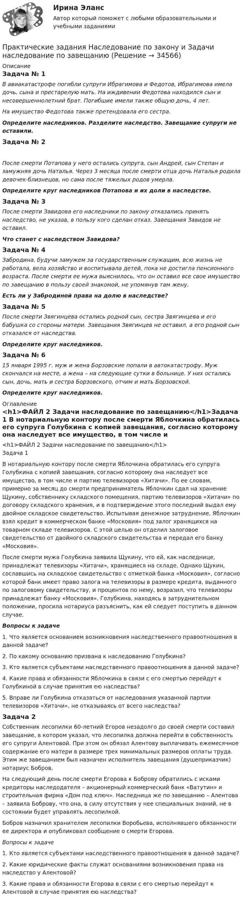      
          Описание
          Задача № 1 В авиакатастрофе погибли супруги Ибрагимова и Федотов, Ибрагимова имела дочь, сына и престарелую мать. На иждивении Федотова находился сын и несовершеннолетний брат. Погибшие имели также общую дочь, 4 лет. На имущество Федотова также претендовала его сестра.  Определите наследников. Разделите наследство. Завещание супруги не оставили.Задача № 2 После смерти Потапова у него остались супруга, сын Андрей, сын Степан и замужняя дочь Наталья. Через 3 месяца после смерти отца дочь Наталья родила девочек-близнецов, но сама после тяжелых родов умерла. Определите круг наследников Потапова и их доли в наследстве. Задача № 3 После смерти Завидова его наследники по закону отказались принять наследство, не указав, в пользу кого сделан отказ. Завещания Завидов не оставил. Что станет с наследством Завидова?Задача № 4  Забродина, будучи замужем за государственным служащим, всю жизнь не работала, вела хозяйство и воспитывала детей, пока не достигла пенсионного возраста. После смерти ее мужа выяснилось, что он оставил все свое имущество по завещанию в пользу своей знакомой, не упомянув там жену. Есть ли у Забродиной права на долю в наследстве?Задача № 5 После смерти Звягинцева остались родной сын, сестра Звягинцева и его бабушка со стороны матери. Завещания Звягинцев не оставил, а его родной сын отказался от наследства.  Определите круг наследников.Задача № 6 15 января 1995 г. муж и жена Борзовские попали в автокатастрофу. Муж скончался на месте, а жена – на следующие сутки в больнице. У них остались сын, дочь, мать и сестра Борзовского, отчим и мать Борзовской. Определите круг наследников. 
          Оглавление
          <h1>ФАЙЛ 2 Задачи наследование по завещанию</h1>Задача 1	В нотариальную контору после смерти Яблочкина обратилась его супруга Голубкина с копией завещания, согласно которому она наследует все имущество, в том числе и партию телевизоров «Хитачи». По ее словам, примерно за месяц до смерти предприниматель Яблочкин сдал на хранение Щукину, собственнику складского помещения, партию телевизоров «Хитачи» по договору складского хранения, и в подтверждение этого последний выдал ему двойное складское свидетельство. Испытывая денежное затруднение, Яблочкин взял кредит в коммерческом банке «Московия» под залог хранящихся на товарном складе телевизоров. С этой целью он отделил залоговое свидетельство от двойного складского свидетельства и передал его банку «Московия».	После смерти мужа Голубкина заявила Щукину, что ей, как наследнице, принадлежат телевизоры «Хитачи», хранящиеся на складе. Однако Щукин, сославшись на складское свидетельство с отметкой банка «Московия», согласно которой банк имеет право залога на телевизоры в размере кредита, выданного по залоговому свидетельству, и процентов по нему, возразил, что телевизоры принадлежат банку «Московия». Голубкина, находясь в затруднительном положении, просила нотариуса разъяснить, как ей следует поступить в данном случае. Вопросы к задаче	1. Что является основанием возникновения наследственного правоотношения в данной задаче?	2. По какому основанию призвана к наследованию Голубкина?	3. Кто является субъектами наследственного правоотношения в данной задаче?	4. Какие права и обязанности Яблочкина в связи с его смертью перейдут к Голубкиной в случае принятия ею наследства?	5. Вправе ли Голубкина отказаться от наследования указанной партии телевизоров «Хитачи», не отказываясь от всего наследства?Задача 2	Собственник лесопилки 60-летний Егоров незадолго до своей смерти составил завещание, в котором указал, что лесопилка должна перейти в собственность его супруги Алентовой. При этом он обязал Алентову выплачивать ежемесячное содержание его матери в размере трех минимальных размеров оплаты труда. Этим же завещанием был назначен исполнитель завещания (душеприказчик) нотариус Бобров.	На следующий день после смерти Егорова к Боброву обратились с исками кредиторы наследодателя – акционерный коммерческий банк «Ватутин» и строительная фирма «Дом под ключ». Наследница же по завещанию – Алентова – заявила Боброву, что она, в силу отсутствия у нее специальных знаний, не в состоянии будет управлять лесопилкой.	Бобров назначил хранителем лесопилки Воробьева, исполнявшего обязанности ее директора и опубликовал сообщение о смерти Егорова. Вопросы к задаче	1. Кто является субъектами наследственного правоотношения в данной задаче?	2. Какие юридические факты служат основаниями возникновения права на наследство у Алентовой?	3. Какие права и обязанности Егорова в связи с его смертью перейдут к Алентовой в случае принятия ею наследства? 
            
            
            Практические задания налоговое право: 1) ответы на  два любых контрольных вопроса (по выбору) из списка помещённых в конце практического занятия № 4; 2) ответы на два любых контрольных вопроса из списка в конце практического занятия № 16Практические задания Наследование по закону и Задачи наследование по завещаниюПрактические задания. Основы web-разработки на базе HTML и CSS. Росдистант. ТГУпрактические задания по административному правуПрактические задания по административному правуПрактические задания по Административному праву 2 РОСДИСТАНТПрактические задания по Административному праву 2 РОСДИСТАНТПрактические задания № 3, 5, 6 - Вариант 6/8/0(Практические задания) Алгоритмы и структуры данных. РосдистантПрактические задания. Базы данных. Росдистант ТГУ.Практические задания высшая математика 3практические задания и вопросы по криминалистике (техника и тактика)Практические задания КриминологияПрактические задания к теме 2     Межличностные и межгрупповые конфликты   