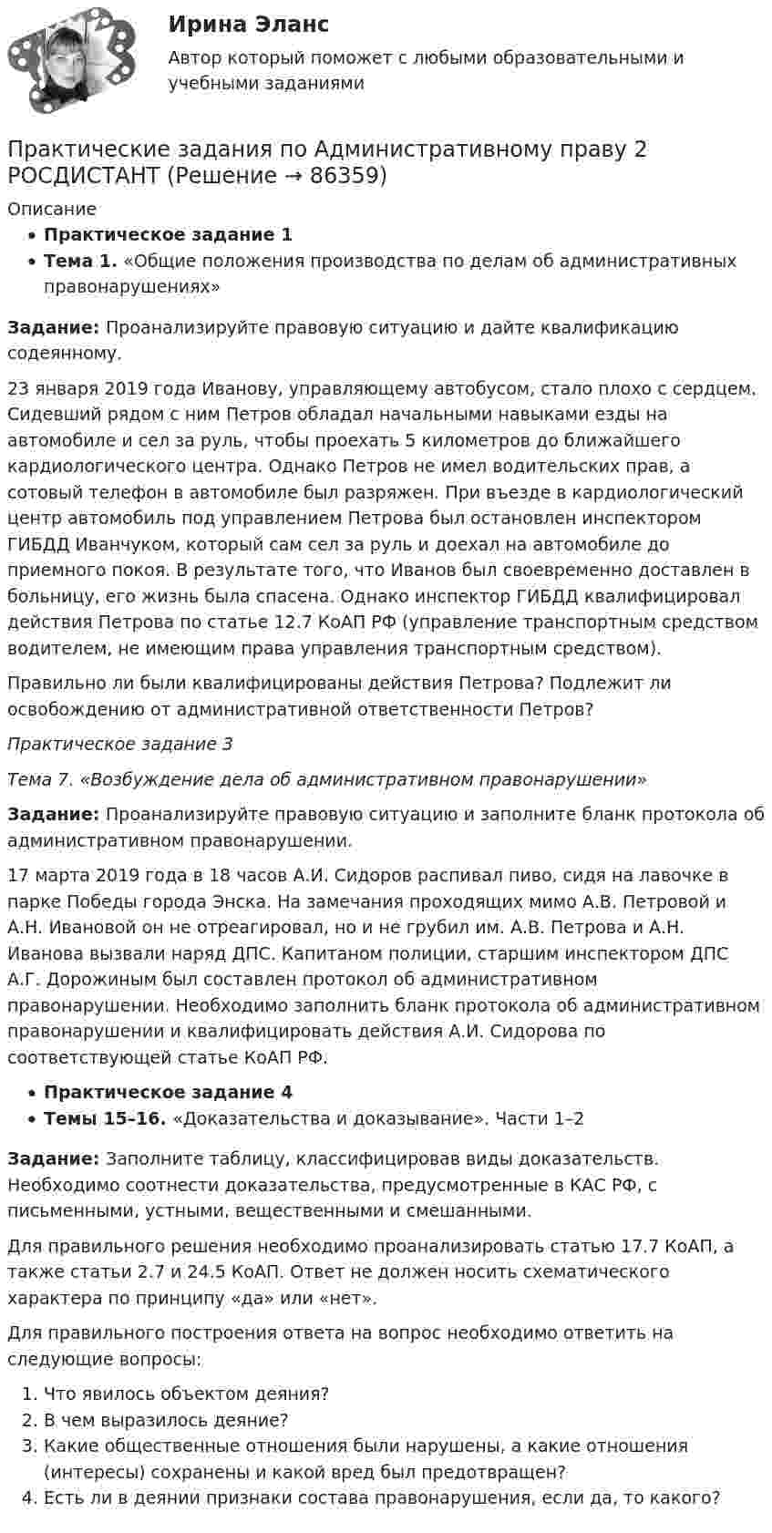     
            Описание
            Практическое задание 1Тема 1. «Общие положения производства по делам об административных правонарушениях»Задание: Проанализируйте правовую ситуацию и дайте квалификацию содеянному.23 января 2019 года Иванову, управляющему автобусом, стало плохо с сердцем. Сидевший рядом с ним Петров обладал начальными навыками езды на автомобиле и сел за руль, чтобы проехать 5 километров до ближайшего кардиологического центра. Однако Петров не имел водительских прав, а сотовый телефон в автомобиле был разряжен. При въезде в кардиологический центр автомобиль под управлением Петрова был остановлен инспектором ГИБДД Иванчуком, который сам сел за руль и доехал на автомобиле до приемного покоя. В результате того, что Иванов был своевременно доставлен в больницу, его жизнь была спасена. Однако инспектор ГИБДД квалифицировал действия Петрова по статье 12.7 КоАП РФ (управление транспортным средством водителем, не имеющим права управления транспортным средством).Правильно ли были квалифицированы действия Петрова? Подлежит ли освобождению от административной ответственности Петров?Практическое задание 3Тема 7. «Возбуждение дела об административном правонарушении»Задание: Проанализируйте правовую ситуацию и заполните бланк протокола об административном правонарушении.17 марта 2019 года в 18 часов А.И. Сидоров распивал пиво, сидя на лавочке в парке Победы города Энска. На замечания проходящих мимо А.В. Петровой и А.Н. Ивановой он не отреагировал, но и не грубил им. А.В. Петрова и А.Н. Иванова вызвали наряд ДПС. Капитаном полиции, старшим инспектором ДПС А.Г. Дорожиным был составлен протокол об административном правонарушении. Необходимо заполнить бланк протокола об административном правонарушении и квалифицировать действия А.И. Сидорова по соответствующей статье КоАП РФ.Практическое задание 4Темы 15–16. «Доказательства и доказывание». Части 1–2Задание: Заполните таблицу, классифицировав виды доказательств. Необходимо соотнести доказательства, предусмотренные в КАС РФ, с письменными, устными, вещественными и смешанными.Для правильного решения необходимо проанализировать статью 17.7 КоАП, а также статьи 2.7 и 24.5 КоАП. Ответ не должен носить схематического характера по принципу «да» или «нет».Для правильного построения ответа на вопрос необходимо ответить на следующие вопросы:Что явилось объектом деяния?В чем выразилось деяние?Какие общественные отношения были нарушены, а какие отношения (интересы) сохранены и какой вред был предотвращен?Есть ли в деянии признаки состава правонарушения, если да, то какого?   
            
            
            Практические задания по Административному праву 2 РОСДИСТАНТПрактические задания по Административному праву 2 РОСДИСТАНТПрактические задания по безубыточностиПрактические задания по Государственные и муниципальные финансы Практические задания по делопроизводствуПрактические задания по дисциплине Анализ социопсихологических данных, Росдистант, ТГУПрактические задания по дисциплине для самостоятельной работы и подготовки к зачету Римское правоПрактические задания КриминологияПрактические задания к теме 2     Межличностные и межгрупповые конфликты   Практические задания к теме 7Практические задания налоговое право: 1) ответы на  два любых контрольных вопроса (по выбору) из списка помещённых в конце практического занятия № 4; 2) ответы на два любых контрольных вопроса из списка в конце практического занятия № 16Практические задания Наследование по закону и Задачи наследование по завещаниюПрактические задания. Основы web-разработки на базе HTML и CSS. Росдистант. ТГУпрактические задания по административному праву