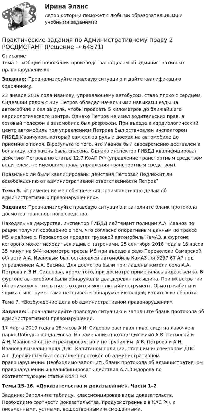     
            Описание
            	Тема 1. «Общие положения производства по делам об административных правонарушениях» Задание: Проанализируйте правовую ситуацию и дайте квалификацию содеянному. 	23 января 2019 года Иванову, управляющему автобусом, стало плохо с сердцем. Сидевший рядом с ним Петров обладал начальными навыками езды на автомобиле и сел за руль, чтобы проехать 5 километров до ближайшего кардиологического центра. Однако Петров не имел водительских прав, а сотовый телефон в автомобиле был разряжен. При въезде в кардиологический центр автомобиль под управлением Петрова был остановлен инспектором ГИБДД Иванчуком, который сам сел за руль и доехал на автомобиле до приемного покоя. В результате того, что Иванов был своевременно доставлен в больницу, его жизнь была спасена. Однако инспектор ГИБДД квалифицировал действия Петрова по статье 12.7 КоАП РФ (управление транспортным средством водителем, не имеющим права управления транспортным средством). 	Правильно ли были квалицированы действия Петрова? Подлежит ли освобождению от административной ответственности Петров? Тема 5. «Применение мер обеспечения производства по делам об административных правонарушениях».  Задание: Проанализируйте правовую ситуацию и заполните бланк протокола досмотра транспортного средства.	Находясь на дежурстве, инспектор ГИБДД лейтенант полиции А.А. Иванов по рации получил сообщение о том, что согласно оперативным данным по трассе М5 в районе с. Переволоки проедет грузовой автомобиль КамАЗ, в фургоне которого может находиться ящик с патронами. 25 сентября 2018 года в 16 часов 35 минут на 944 километре трассы М5 при въезде в село Переволоки Самарской области А.А. Ивановым был остановлен автомобиль КамАЗ г/н У237 67 АР под управлением А.А. Васина. Для досмотра были приглашены жители села А.А. Петрова и В.Н. Сидорова, кроме того, при досмотре применялась видеосъёмка. В фургоне автомобиля были обнаружены два деревянных ящика. При их вскрытии обнаружилось, что в них находится монтажный инструмент. Осмотр кабины и ящика с инструментами не привел к обнаружению вещей, изъятых из оборота. Тема 7. «Возбуждение дела об административном правонарушении» Задание: Проанализируйте правовую ситуацию и заполните бланк протокола об административном правонарушении.	17 марта 2019 года в 18 часов А.И. Сидоров распивал пиво, сидя на лавочке в парке Победы города Энска. На замечания проходящих мимо А.В. Петровой и А.Н. Ивановой он не отреагировал, но и не грубил им. А.В. Петрова и А.Н. Иванова вызвали наряд ДПС. Капитаном полиции, старшим инспектором ДПС А.Г. Дорожиным был составлен протокол об административном правонарушении. Необходимо заполнить бланк протокола об административном правонарушении и квалифицировать действия А.И. Сидорова по соответствующей статье КоАП РФ.Темы 15–16. «Доказательства и доказывание». Части 1–2Задание: Заполните таблицу, классифицировав виды доказательств. Необходимо соотнести доказательства, предусмотренные в КАС РФ, с письменными, устными, вещественными и смешанными.   
            
            
            Практические задания по административному правуПрактические задания по Административному праву 2 РОСДИСТАНТПрактические задания по Административному праву 2 РОСДИСТАНТПрактические задания по безубыточностиПрактические задания по Государственные и муниципальные финансы Практические задания по делопроизводствуПрактические задания по дисциплине Анализ социопсихологических данных, Росдистант, ТГУпрактические задания и вопросы по криминалистике (техника и тактика)Практические задания КриминологияПрактические задания к теме 2     Межличностные и межгрупповые конфликты   Практические задания к теме 7Практические задания налоговое право: 1) ответы на  два любых контрольных вопроса (по выбору) из списка помещённых в конце практического занятия № 4; 2) ответы на два любых контрольных вопроса из списка в конце практического занятия № 16Практические задания Наследование по закону и Задачи наследование по завещаниюПрактические задания. Основы web-разработки на базе HTML и CSS. Росдистант. ТГУ