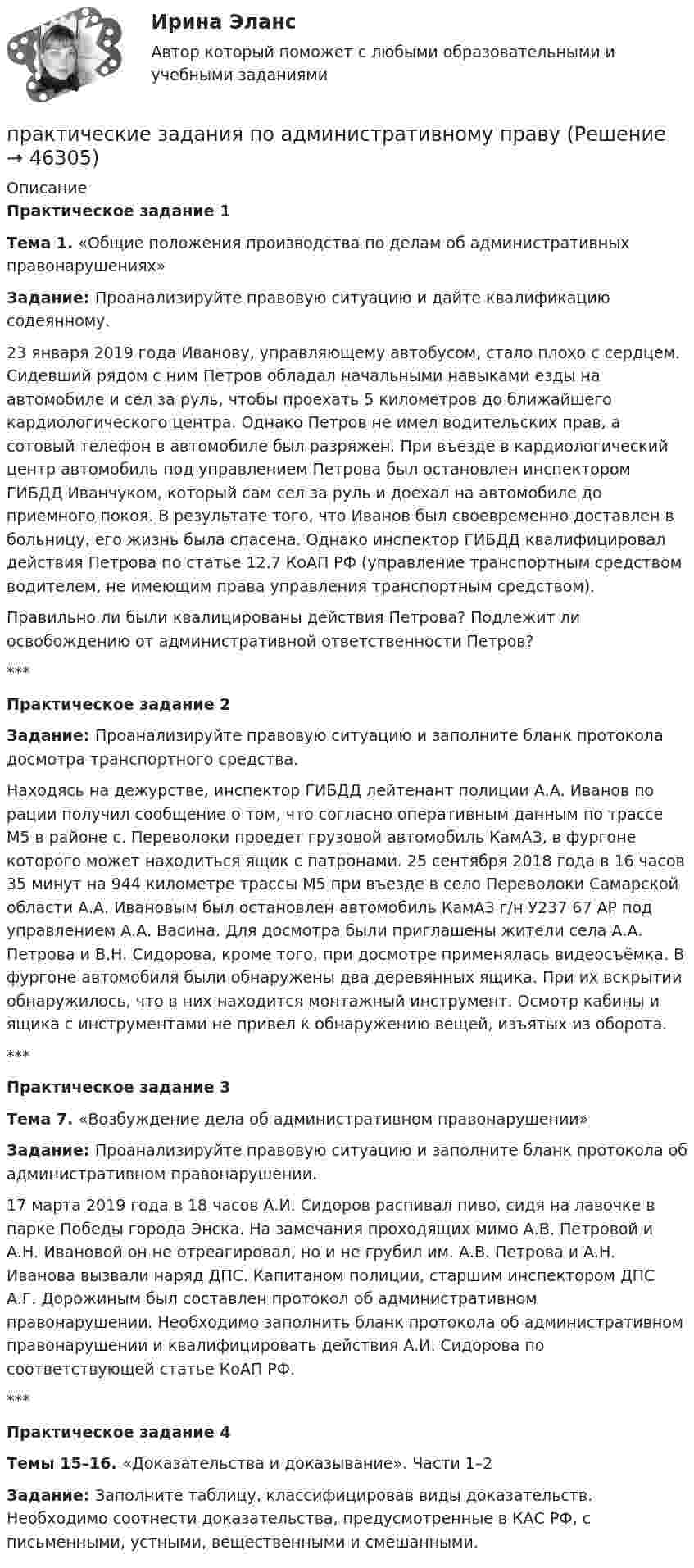      
            Описание
            Практическое задание 1Тема 1. «Общие положения производства по делам об административных правонарушениях»Задание: Проанализируйте правовую ситуацию и дайте квалификацию содеянному. 23 января 2019 года Иванову, управляющему автобусом, стало плохо с сердцем. Сидевший рядом с ним Петров обладал начальными навыками езды на автомобиле и сел за руль, чтобы проехать 5 километров до ближайшего кардиологического центра. Однако Петров не имел водительских прав, а сотовый телефон в автомобиле был разряжен. При въезде в кардиологический центр автомобиль под управлением Петрова был остановлен инспектором ГИБДД Иванчуком, который сам сел за руль и доехал на автомобиле до приемного покоя. В результате того, что Иванов был своевременно доставлен в больницу, его жизнь была спасена. Однако инспектор ГИБДД квалифицировал действия Петрова по статье 12.7 КоАП РФ (управление транспортным средством водителем, не имеющим права управления транспортным средством). Правильно ли были квалицированы действия Петрова? Подлежит ли освобождению от административной ответственности Петров?***Практическое задание 2Задание: Проанализируйте правовую ситуацию и заполните бланк протокола досмотра транспортного средства.Находясь на дежурстве, инспектор ГИБДД лейтенант полиции А.А. Иванов по рации получил сообщение о том, что согласно оперативным данным по трассе М5 в районе с. Переволоки проедет грузовой автомобиль КамАЗ, в фургоне которого может находиться ящик с патронами. 25 сентября 2018 года в 16 часов 35 минут на 944 километре трассы М5 при въезде в село Переволоки Самарской области А.А. Ивановым был остановлен автомобиль КамАЗ г/н У237 67 АР под управлением А.А. Васина. Для досмотра были приглашены жители села А.А. Петрова и В.Н. Сидорова, кроме того, при досмотре применялась видеосъёмка. В фургоне автомобиля были обнаружены два деревянных ящика. При их вскрытии обнаружилось, что в них находится монтажный инструмент. Осмотр кабины и ящика с инструментами не привел к обнаружению вещей, изъятых из оборота. ***Практическое задание 3Тема 7.  «Возбуждение дела об административном правонарушении»Задание: Проанализируйте правовую ситуацию и заполните бланк протокола об административном правонарушении.17 марта 2019 года в 18 часов А.И. Сидоров распивал пиво, сидя на лавочке в парке Победы города Энска. На замечания проходящих мимо А.В. Петровой и А.Н. Ивановой он не отреагировал, но и не грубил им. А.В. Петрова и А.Н. Иванова вызвали наряд ДПС. Капитаном полиции, старшим инспектором ДПС А.Г. Дорожиным был составлен протокол об административном правонарушении. Необходимо заполнить бланк протокола об административном правонарушении и квалифицировать действия А.И. Сидорова по соответствующей статье КоАП РФ.***Практическое задание 4Темы 15–16. «Доказательства и доказывание». Части 1–2Задание: Заполните таблицу, классифицировав виды доказательств. Необходимо соотнести доказательства, предусмотренные в КАС РФ, с письменными, устными, вещественными и смешанными.  
            
            
            Практические задания. Основы web-разработки на базе HTML и CSS. Росдистант. ТГУпрактические задания по административному правуПрактические задания по административному правуПрактические задания по Административному праву 2 РОСДИСТАНТПрактические задания по Административному праву 2 РОСДИСТАНТПрактические задания по безубыточностиПрактические задания по Государственные и муниципальные финансы Практические задания. Базы данных. Росдистант ТГУ.Практические задания высшая математика 3практические задания и вопросы по криминалистике (техника и тактика)Практические задания КриминологияПрактические задания к теме 2     Межличностные и межгрупповые конфликты   Практические задания к теме 7Практические задания налоговое право: 1) ответы на  два любых контрольных вопроса (по выбору) из списка помещённых в конце практического занятия № 4; 2) ответы на два любых контрольных вопроса из списка в конце практического занятия № 16