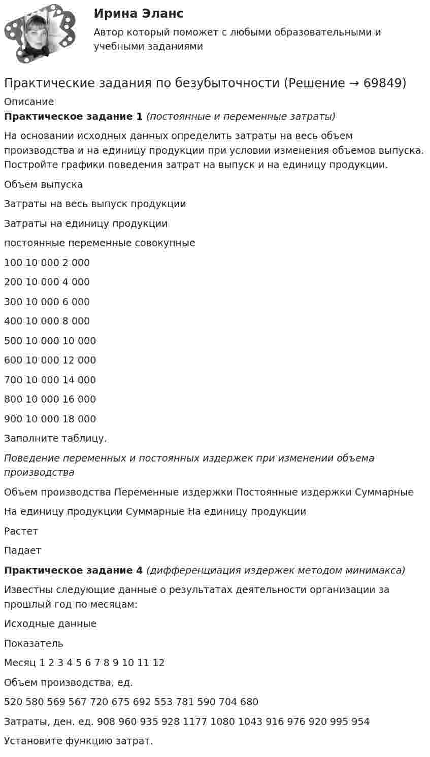     
            Описание
            Практическое задание 1 (постоянные и переменные затраты)На основании исходных данных определить затраты на весь объем производства и на единицу продукции при условии изменения объемов выпуска. Постройте графики поведения затрат на выпуск и на единицу продукции.  Объем выпуска Затраты на весь выпуск продукции Затраты на единицу продукции   постоянные переменные совокупные    100 10 000 2 000     200 10 000 4 000     300 10 000 6 000    400 10 000 8 000     500 10 000 10 000     600 10 000 12 000     700 10 000 14 000     800 10 000 16 000     900 10 000 18 000    Заполните таблицу.Поведение переменных и постоянных издержек при изменении объема производства  Объем производства Переменные издержки Постоянные издержки   Суммарные На единицу продукции Суммарные На единицу продукции   Растет     Падает Практическое задание 4 (дифференциация издержек методом минимакса)	Известны следующие данные о результатах деятельности организации за прошлый год по месяцам:	Исходные данные  Показатель Месяц   1 2 3 4 5 6 7 8 9 10 11 12   	Объем производства, ед. 	520 	580 	569 	567 	720 	675 	692 	553 	781 	590 	704 	680   	Затраты, ден. ед. 	908 	960 	935 	928 	1177 	1080 	1043 	916 	976 	920 	995 	954   	Установите функцию затрат.   
            
            
            Практические задания по Административному праву 2 РОСДИСТАНТПрактические задания по безубыточностиПрактические задания по Государственные и муниципальные финансы Практические задания по делопроизводствуПрактические задания по дисциплине Анализ социопсихологических данных, Росдистант, ТГУПрактические задания по дисциплине для самостоятельной работы и подготовки к зачету Римское правоПрактические задания по дисциплине «правовые основы менеджмента» - ВАРИАНТ №2Практические задания к теме 2     Межличностные и межгрупповые конфликты   Практические задания к теме 7Практические задания налоговое право: 1) ответы на  два любых контрольных вопроса (по выбору) из списка помещённых в конце практического занятия № 4; 2) ответы на два любых контрольных вопроса из списка в конце практического занятия № 16Практические задания Наследование по закону и Задачи наследование по завещаниюПрактические задания. Основы web-разработки на базе HTML и CSS. Росдистант. ТГУпрактические задания по административному правуПрактические задания по административному праву