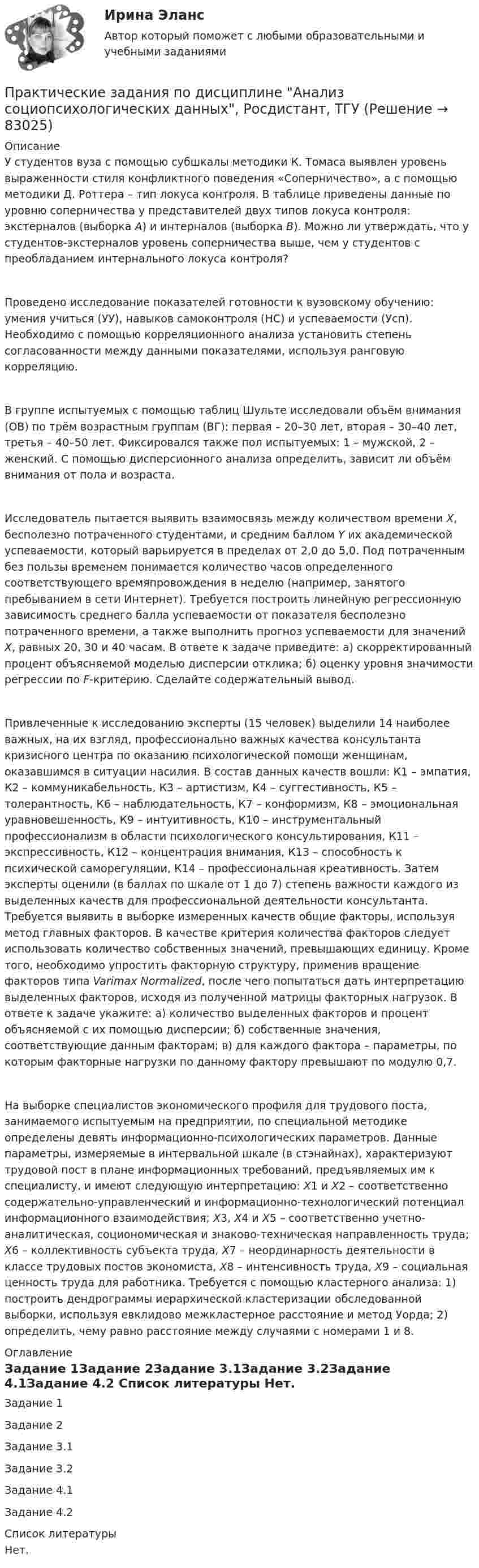      
            Описание
            	У студентов вуза с помощью субшкалы методики К. Томаса выявлен уровень выраженности стиля конфликтного поведения «Соперничество», а с помощью методики Д. Роттера – тип локуса контроля. В таблице приведены данные по уровню соперничества у представителей двух типов локуса контроля: экстерналов (выборка A) и интерналов (выборка B). Можно ли утверждать, что у студентов-экстерналов уровень соперничества выше, чем у студентов с преобладанием интернального локуса контроля?Проведено исследование показателей готовности к вузовскому обучению: умения учиться (УУ), навыков самоконтроля (НС) и успеваемости (Усп). Необходимо с помощью корреляционного анализа установить степень согласованности между данными показателями, используя ранговую корреляцию.В группе испытуемых с помощью таблиц Шульте исследовали объём внимания (ОВ) по трём возрастным группам (ВГ): первая – 20–30 лет, вторая – 30–40 лет, третья – 40–50 лет. Фиксировался также пол испытуемых: 1 – мужской, 2 – женский. С помощью дисперсионного анализа определить, зависит ли объём внимания от пола и возраста.Исследователь пытается выявить взаимосвязь между количеством времени X, бесполезно потраченного студентами, и средним баллом Y их академической успеваемости, который варьируется в пределах от 2,0 до 5,0. Под потраченным без пользы временем понимается количество часов определенного соответствующего времяпровождения в неделю (например, занятого пребыванием в сети Интернет). Требуется построить линейную регрессионную зависимость среднего балла успеваемости от показателя бесполезно потраченного времени, а также выполнить прогноз успеваемости для значений X, равных 20, 30 и 40 часам. В ответе к задаче приведите: а) скорректированный процент объясняемой моделью дисперсии отклика; б) оценку уровня значимости регрессии по F-критерию. Сделайте содержательный вывод.	Привлеченные к исследованию эксперты (15 человек) выделили 14 наиболее важных, на их взгляд, профессионально важных качества консультанта кризисного центра по оказанию психологической помощи женщинам, оказавшимся в ситуации насилия. В состав данных качеств вошли: К1 – эмпатия, К2 – коммуникабельность, К3 – артистизм, К4 – суггестивность, К5 – толерантность, К6 – наблюдательность, К7 – конформизм, К8 – эмоциональная уравновешенность, К9 – интуитивность, К10 – инструментальный профессионализм в области психологического консультирования, К11 – экспрессивность, К12 – концентрация внимания, К13 – способность к психической саморегуляции, К14 – профессиональная креативность. Затем эксперты оценили (в баллах по шкале от 1 до 7) степень важности каждого из выделенных качеств для профессиональной деятельности консультанта. Требуется выявить в выборке измеренных качеств общие факторы, используя метод главных факторов. В качестве критерия количества факторов следует использовать количество собственных значений, превышающих единицу. Кроме того, необходимо упростить факторную структуру, применив вращение факторов типа Varimax Normalized, после чего попытаться дать интерпретацию выделенных факторов, исходя из полученной матрицы факторных нагрузок. В ответе к задаче укажите: а) количество выделенных факторов и процент объясняемой с их помощью дисперсии; б) собственные значения, соответствующие данным факторам; в) для каждого фактора – параметры, по которым факторные нагрузки по данному фактору превышают по модулю 0,7.	На выборке специалистов экономического профиля для трудового поста, занимаемого испытуемым на предприятии, по специальной методике определены девять информационно-психологических параметров. Данные параметры, измеряемые в интервальной шкале (в стэнайнах), характеризуют трудовой пост в плане информационных требований, предъявляемых им к специалисту, и имеют следующую интерпретацию: X1 и X2 – соответственно содержательно-управленческий и информационно-технологический потенциал информационного взаимодействия; X3, X4 и X5 – соответственно учетно-аналитическая, социономическая и знаково-техническая направленность труда; X6 – коллективность субъекта труда, X7 – неординарность деятельности в классе трудовых постов экономиста, X8 – интенсивность труда, X9 – социальная ценность труда для работника. Требуется с помощью кластерного анализа: 1) построить дендрограммы иерархической кластеризации обследованной выборки, используя евклидово межкластерное расстояние и метод Уорда; 2) определить, чему равно расстояние между случаями с номерами 1 и 8. 
            Оглавление
            Задание 1Задание 2Задание 3.1Задание 3.2Задание 4.1Задание 4.2 
            Список литературы
            Нет. 
            
            
            Практические задания по делопроизводствуПрактические задания по дисциплине Анализ социопсихологических данных, Росдистант, ТГУПрактические задания по дисциплине для самостоятельной работы и подготовки к зачету Римское правоПрактические задания по дисциплине «правовые основы менеджмента» - ВАРИАНТ №2Практические задания по дисциплине «Философия» Работа с философскими источниками «Философия как область знаний и культуры человечества»Практические задания по дисциплине Философия (часть 1/1)Практические задания по информатике (ФЭК)Практические задания Наследование по закону и Задачи наследование по завещаниюПрактические задания. Основы web-разработки на базе HTML и CSS. Росдистант. ТГУпрактические задания по административному правуПрактические задания по административному правуПрактические задания по Административному праву 2 РОСДИСТАНТПрактические задания по Административному праву 2 РОСДИСТАНТПрактические задания по безубыточности