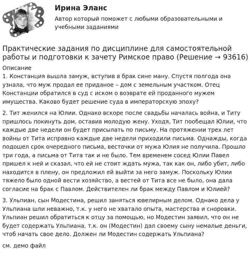     
            Описание
            	1.             Констанция вышла замуж, вступив в брак сине ману. Спустя полгода она узнала, что муж продал ее приданое – дом с земельным участком. Отец Констанции обратился в суд с иском о возврате ей проданного мужем имущества. Каково будет решение суда в императорскую эпоху?	2.             Тит женился на Юлии. Однако вскоре после свадьбы началась война, и Титу пришлось покинуть дом, оставив молодую жену. Уходя, Тит пообещал Юлии, что каждые две недели он будет присылать по письму. На протяжении трех лет войны от Тита исправно каждые две недели приходили письма. Однажды, когда подошел срок очередного письма, весточки от мужа Юлия не получила. Прошло три года, а письма от Тита так и не было. Тем временем сосед Юлии Павел пришел к ней и сказал, что ей не стоит ждать мужа, так как он, либо убит, либо находится в плену, он предложил ей выйти за него замуж. Поскольку Юлии тяжело было одной вести хозяйство, а вестей от Тита все не было, она дала согласие на брак с Павлом. Действителен ли брак между Павлом и Юлией?	3.             Ульпиан, сын Модестина, решил заняться ювелирным делом. Однако дела у Ульпиана шли неважно, т.к. у него не хватало опыта, мастерства и сноровки. Ульпиан решил обратиться к отцу за помощью, но Модестин заявил, что он не будет содержать Ульпиана, т.к. он (Модестин) дал своему сыну немалые деньги, чтоб начать свое дело. Должен ли Модестин содержать Ульпиана?см. демо файл   
            
            
            Практические задания по дисциплине Анализ социопсихологических данных, Росдистант, ТГУПрактические задания по дисциплине для самостоятельной работы и подготовки к зачету Римское правоПрактические задания по дисциплине «правовые основы менеджмента» - ВАРИАНТ №2Практические задания по дисциплине «Философия» Работа с философскими источниками «Философия как область знаний и культуры человечества»Практические задания по дисциплине Философия (часть 1/1)Практические задания по информатике (ФЭК)Практические задания по Комплексному экономическому анализуПрактические задания. Основы web-разработки на базе HTML и CSS. Росдистант. ТГУпрактические задания по административному правуПрактические задания по административному правуПрактические задания по Административному праву 2 РОСДИСТАНТПрактические задания по Административному праву 2 РОСДИСТАНТПрактические задания по безубыточностиПрактические задания по Государственные и муниципальные финансы 