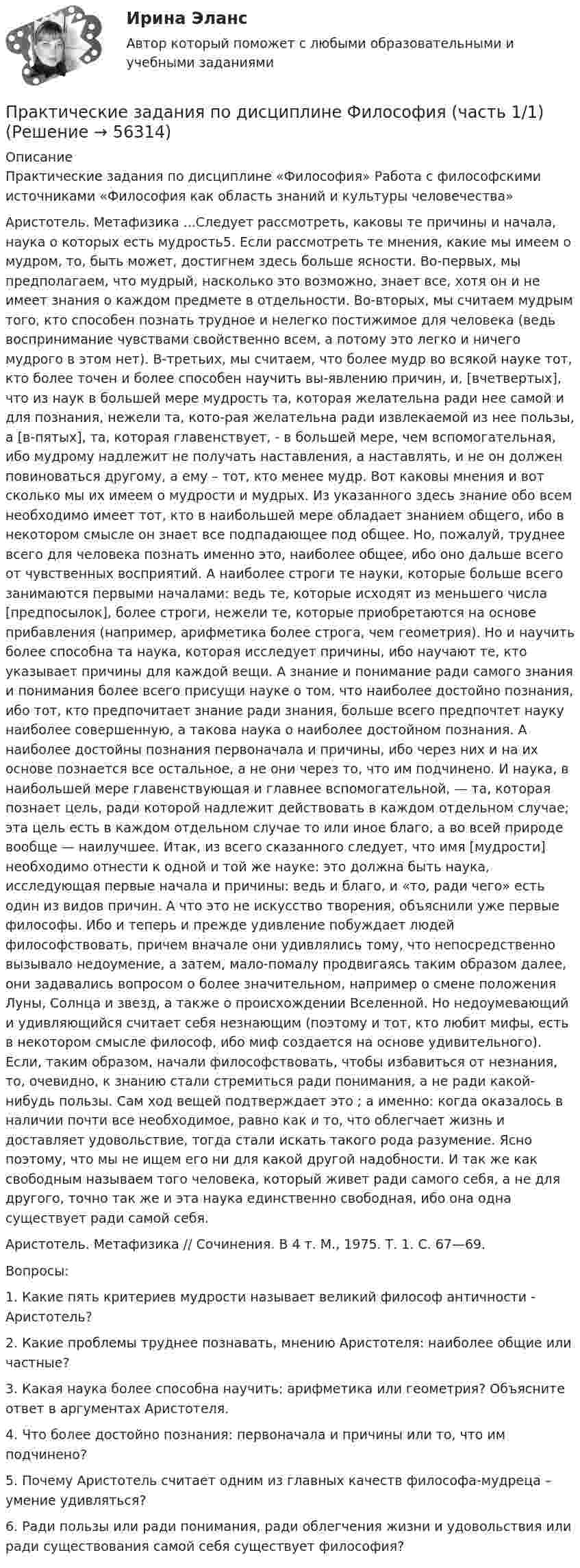      
            Описание
            Практические задания по дисциплине «Философия» Работа с философскими источниками «Философия как область знаний и культуры человечества»Аристотель. Метафизика ...Следует рассмотреть, каковы те причины и начала, наука о которых есть мудрость5. Если рассмотреть те мнения, какие мы имеем о мудром, то, быть может, достигнем здесь больше ясности. Во-первых, мы предполагаем, что мудрый, насколько это возможно, знает все, хотя он и не имеет знания о каждом предмете в отдельности. Во-вторых, мы считаем мудрым того, кто способен познать трудное и нелегко постижимое для человека (ведь воспринимание чувствами свойственно всем, а потому это легко и ничего мудрого в этом нет). В-третьих, мы считаем, что более мудр во всякой науке тот, кто более точен и более способен научить вы-явлению причин, и, [вчетвертых], что из наук в большей мере мудрость та, которая желательна ради нее самой и для познания, нежели та, кото-рая желательна ради извлекаемой из нее пользы, а [в-пятых], та, которая главенствует, - в большей мере, чем вспомогательная, ибо мудрому надлежит не получать наставления, а наставлять, и не он должен повиноваться другому, а ему – тот, кто менее мудр. Вот каковы мнения и вот сколько мы их имеем о мудрости и мудрых. Из указанного здесь знание обо всем необходимо имеет тот, кто в наибольшей мере обладает знанием общего, ибо в некотором смысле он знает все подпадающее под общее. Но, пожалуй, труднее всего для человека познать именно это, наиболее общее, ибо оно дальше всего от чувственных восприятий. А наиболее строги те науки, которые больше всего занимаются первыми началами: ведь те, которые исходят из меньшего числа [предпосылок], более строги, нежели те, которые приобретаются на основе прибавления (например, арифметика более строга, чем геометрия). Но и научить более способна та наука, которая исследует причины, ибо научают те, кто указывает причины для каждой вещи. А знание и понимание ради самого знания и понимания более всего присущи науке о том, что наиболее достойно познания, ибо тот, кто предпочитает знание ради знания, больше всего предпочтет науку наиболее совершенную, а такова наука о наиболее достойном познания. А наиболее достойны познания первоначала и причины, ибо через них и на их основе познается все остальное, а не они через то, что им подчинено. И наука, в наибольшей мере главенствующая и главнее вспомогательной, — та, которая познает цель, ради которой надлежит действовать в каждом отдельном случае; эта цель есть в каждом отдельном случае то или иное благо, а во всей природе вообще — наилучшее. Итак, из всего сказанного следует, что имя [мудрости] необходимо отнести к одной и той же науке: это должна быть наука, исследующая первые начала и причины: ведь и благо, и «то, ради чего» есть один из видов причин. А что это не искусство творения, объяснили уже первые философы. Ибо и теперь и прежде удивление побуждает людей философствовать, причем вначале они удивлялись тому, что непосредственно вызывало недоумение, а затем, мало-помалу продвигаясь таким образом далее, они задавались вопросом о более значительном, например о смене положения Луны, Солнца и звезд, а также о происхождении Вселенной. Но недоумевающий и удивляющийся считает себя незнающим (поэтому и тот, кто любит мифы, есть в некотором смысле философ, ибо миф создается на основе удивительного). Если, таким образом, начали философствовать, чтобы избавиться от незнания, то, очевидно, к знанию стали стремиться ради понимания, а не ради какой-нибудь пользы. Сам ход вещей подтверждает это ; а именно: когда оказалось в наличии почти все необходимое, равно как и то, что облегчает жизнь и доставляет удовольствие, тогда стали искать такого рода разумение. Ясно поэтому, что мы не ищем его ни для какой другой надобности. И так же как свободным называем того человека, который живет ради самого себя, а не для другого, точно так же и эта наука единственно свободная, ибо она одна существует ради самой себя. Аристотель. Метафизика // Сочинения. В 4 т. М., 1975. Т. 1. С. 67—69. Вопросы: 1. Какие пять критериев мудрости называет великий философ античности - Аристотель? 2. Какие проблемы труднее познавать, мнению Аристотеля: наиболее общие или частные? 3. Какая наука более способна научить: арифметика или геометрия? Объясните ответ в аргументах Аристотеля. 4. Что более достойно познания: первоначала и причины или то, что им подчинено? 5. Почему Аристотель считает одним из главных качеств философа-мудреца – умение удивляться? 6. Ради пользы или ради понимания, ради облегчения жизни и удовольствия или ради существования самой себя существует философия?    
            
            
            Практические задания по дисциплине «Философия» Работа с философскими источниками «Философия как область знаний и культуры человечества»Практические задания по дисциплине Философия (часть 1/1)Практические задания по информатике (ФЭК)Практические задания по Комплексному экономическому анализуПрактические задания по Конституционному праву зарубежных странПрактические задания по корпоративной социальной ответстенностиПрактические задания по методике расследования взяточничества и экологических преступленийПрактические задания по Административному праву 2 РОСДИСТАНТПрактические задания по Административному праву 2 РОСДИСТАНТПрактические задания по безубыточностиПрактические задания по Государственные и муниципальные финансы Практические задания по делопроизводствуПрактические задания по дисциплине Анализ социопсихологических данных, Росдистант, ТГУПрактические задания по дисциплине для самостоятельной работы и подготовки к зачету Римское право