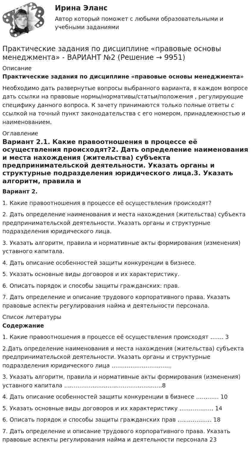     
          Описание
          Практические задания по дисциплине «правовые основы менеджмента»               Необходимо дать развернутые вопросы выбранного варианта, в каждом вопросе дать ссылки на правовые нормы/нормативы/статьи/положения , регулирующие специфику данного вопроса. К зачету принимаются только полные ответы с ссылкой на точный пункт законодательства с его номером, принадлежностью и наименованием. 
          Оглавление
          Вариант 2.1.      Какие правоотношения в процессе её осуществления происходят?2.      Дать определение наименования и места нахождения (жительства) субъекта предпринимательской деятельности. Указать органы и структурные подразделения юридического лица.3.      Указать алгоритм, правила и нормативные акты формирования (изменения) уставного капитала.4.      Дать описание особенностей защиты конкуренции в бизнесе.5.      Указать основные виды договоров и их характеристику.6.      Описать порядок и способы защиты гражданских: прав.7.      Дать определение и описание трудового корпоративного права. Указать правовые аспекты регулирования найма и деятельности персонала. 
          Список литературы
          Содержание   1. Какие правоотношения в процессе её осуществления происходят ……. 3   2.Дать определение наименования и места нахождения (жительства) субъекта предпринимательской деятельности. Указать органы и структурные подразделения юридического лица …………………………..     3. Указать алгоритм, правила и нормативные акты формирования (изменения) уставного капитала …………………………………………….8   4. Дать описание особенностей защиты конкуренции в бизнесе ………… 10   5. Указать основные виды договоров и их характеристику ……………… 14   6. Описать порядок и способы защиты гражданских прав ……………… 18   7. Дать определение и описание трудового корпоративного права. Указать правовые аспекты регулирования найма и деятельности персонала 23 
            
            
            Практические задания по дисциплине для самостоятельной работы и подготовки к зачету Римское правоПрактические задания по дисциплине «правовые основы менеджмента» - ВАРИАНТ №2Практические задания по дисциплине «Философия» Работа с философскими источниками «Философия как область знаний и культуры человечества»Практические задания по дисциплине Философия (часть 1/1)Практические задания по информатике (ФЭК)Практические задания по Комплексному экономическому анализуПрактические задания по Конституционному праву зарубежных странпрактические задания по административному правуПрактические задания по административному правуПрактические задания по Административному праву 2 РОСДИСТАНТПрактические задания по Административному праву 2 РОСДИСТАНТПрактические задания по безубыточностиПрактические задания по Государственные и муниципальные финансы Практические задания по делопроизводству