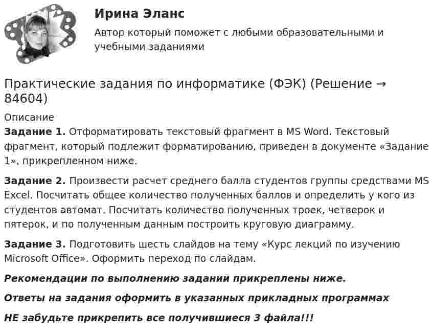     
            Описание
            Задание 1. Отформатировать текстовый фрагмент в MS Word. Текстовый фрагмент, который подлежит форматированию, приведен в документе «Задание 1», прикрепленном ниже.Задание 2. Произвести расчет среднего балла студентов группы средствами MS Excel. Посчитать общее количество полученных баллов и определить у кого из студентов автомат. Посчитать количество полученных троек, четверок и пятерок, и по полученным данным построить круговую диаграмму.Задание 3. Подготовить шесть слайдов на тему «Курс лекций по изучению Microsoft Office». Оформить переход по слайдам. Рекомендации по выполнению заданий прикреплены ниже.Ответы на задания оформить в указанных прикладных программахНЕ забудьте прикрепить все получившиеся 3 файла!!!   
            
            
            Практические задания по дисциплине Философия (часть 1/1)Практические задания по информатике (ФЭК)Практические задания по Комплексному экономическому анализуПрактические задания по Конституционному праву зарубежных странПрактические задания по корпоративной социальной ответстенностиПрактические задания по методике расследования взяточничества и экологических преступленийПрактические задания по микроэкономике (вариант 3)Практические задания по Административному праву 2 РОСДИСТАНТПрактические задания по безубыточностиПрактические задания по Государственные и муниципальные финансы Практические задания по делопроизводствуПрактические задания по дисциплине Анализ социопсихологических данных, Росдистант, ТГУПрактические задания по дисциплине для самостоятельной работы и подготовки к зачету Римское правоПрактические задания по дисциплине «правовые основы менеджмента» - ВАРИАНТ №2