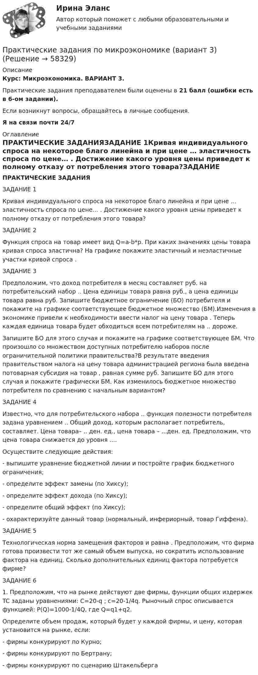      
            Описание
            Курс: Микроэкономика. ВАРИАНТ 3.Практические задания преподавателем были оценены в 21 балл (ошибки есть в 6-ом задании).Если возникнут вопросы, обращайтесь в личные сообщения. Я на связи почти 24/7 
            Оглавление
            ПРАКТИЧЕСКИЕ ЗАДАНИЯЗАДАНИЕ 1Кривая индивидуального спроса на некоторое благо линейна и при цене … эластичность спроса по цене… . Достижение какого уровня цены приведет к полному отказу от потребления этого товара?ЗАДАНИЕ 2Функция спроса на товар имеет вид Q=a-b*p. При каких значениях цены товара кривая спроса эластична? На графике покажите эластичный и неэластичные участки кривой спроса .ЗАДАНИЕ 3Предположим, что доход потребителя в месяц составляет руб. на потребительский набор .. Цена единицы товара равна руб., а цена единицы товара равна руб. Запишите бюджетное ограничение (БО) потребителя и покажите на графике соответствующее бюджетное множество (БМ).Изменения в экономике привели к необходимости ввести налог на цену товара . Теперь каждая единица товара будет обходиться всем потребителям на .. дороже. Запишите БО для этого случая и покажите на графике соответствующее БМ. Что произошло со множеством доступных потребителю наборов после ограничительной политики правительства?В результате введения правительством налога на цену товара администрацией региона была введена потоварная субсидия на товар , равная сумме руб. Запишите БО для этого случая и покажите графически БМ. Как изменилось бюджетное множество потребителя по сравнению с начальным вариантом?ЗАДАНИЕ 4Известно, что для потребительского набора .. функция полезности потребителя задана уравнением .. Общий доход, которым располагает потребитель, составляет. Цена товара– .. ден. ед., цена товара – ...ден. ед. Предположим, что цена товара снижается до уровня ....Осуществите следующие действия:- выпишите уравнение бюджетной линии и постройте график бюджетного ограничения;- определите эффект замены (по Хиксу);- определите эффект дохода (по Хиксу);- определите общий эффект (по Хиксу);- охарактеризуйте данный товар (нормальный, инфериорный, товар Гиффена).ЗАДАНИЕ 5Технологическая норма замещения факторов и равна . Предположим, что фирма готова произвести тот же самый объем выпуска, но сократить использование фактора на единиц. Сколько дополнительных единиц фактора потребуется фирме?ЗАДАНИЕ 61. Предположим, что на рынке действуют две фирмы, функции общих издержек TC заданы уравнениями: C=20-q ; c=20-1/4q. Рыночный спрос описывается функцией: P(Q)=1000-1/4Q, где Q=q1+q2.Определите объем продаж, который будет у каждой фирмы, и цену, которая установится на рынке, если:- фирмы конкурируют по Курно;- фирмы конкурируют по Бертрану;- фирмы конкурируют по сценарию Штакельберга  
            
            
            Практические задания по методике расследования взяточничества и экологических преступленийПрактические задания по микроэкономике (вариант 3)Практические задания по налоговому праву РОСДИСТАНТПрактические задания по Основе проектной деятельности Россдистант!практические задания по основы самообразованияПрактические задания по предмету Гражданское право 4 (Росдистант)Практические задания по предмету Логистика 1-6 / ТГУ (РОСДИСТАНТ)Практические задания по дисциплине для самостоятельной работы и подготовки к зачету Римское правоПрактические задания по дисциплине «правовые основы менеджмента» - ВАРИАНТ №2Практические задания по дисциплине «Философия» Работа с философскими источниками «Философия как область знаний и культуры человечества»Практические задания по дисциплине Философия (часть 1/1)Практические задания по информатике (ФЭК)Практические задания по Комплексному экономическому анализуПрактические задания по Конституционному праву зарубежных стран