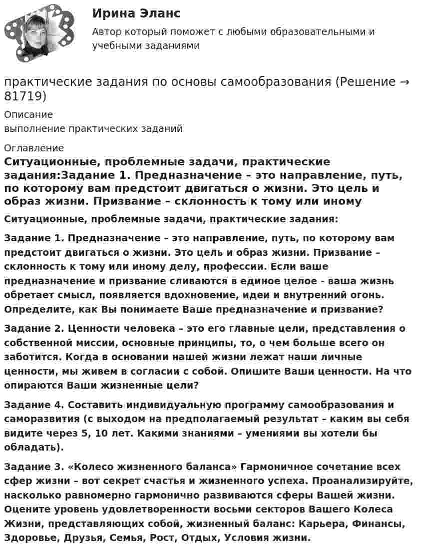     
            Описание
            выполнение практических заданий 
            Оглавление
            Ситуационные, проблемные задачи, практические задания:Задание 1. Предназначение – это направление, путь, по которому вам предстоит двигаться о жизни. Это цель и образ жизни. Призвание – склонность к тому или иному делу, профессии. Если ваше предназначение и призвание сливаются в единое целое - ваша жизнь обретает смысл, появляется вдохновение, идеи и внутренний огонь. Определите, как Вы понимаете Ваше предназначение и призвание? Задание 2. Ценности человека – это его главные цели, представления о собственной миссии, основные принципы, то, о чем больше всего он заботится. Когда в основании нашей жизни лежат наши личные ценности, мы живем в согласии с собой. Опишите Ваши ценности. На что опираются Ваши жизненные цели?Задание 4. Составить индивидуальную программу самообразования и саморазвития (с выходом на предполагаемый результат – каким вы себя видите через 5, 10 лет. Какими знаниями – умениями вы хотели бы обладать). Задание 3. «Колесо жизненного баланса» Гармоничное сочетание всех сфер жизни – вот секрет счастья и жизненного успеха. Проанализируйте, насколько равномерно гармонично развиваются сферы Вашей жизни. Оцените уровень удовлетворенности восьми секторов Вашего Колеса Жизни, представляющих собой, жизненный баланс: Карьера, Финансы, Здоровье, Друзья, Семья, Рост, Отдых, Условия жизни.   
            
            
            Практические задания по Основе проектной деятельности Россдистант!практические задания по основы самообразованияПрактические задания по предмету Гражданское право 4 (Росдистант)Практические задания по предмету Логистика 1-6 / ТГУ (РОСДИСТАНТ)Практические задания по предмету Уголовное процесс 3 (Росдистант)Практические задания по производственная санитария и гигиенаПрактические задания по производственной безопасности россдитантПрактические задания по дисциплине Философия (часть 1/1)Практические задания по информатике (ФЭК)Практические задания по Комплексному экономическому анализуПрактические задания по Конституционному праву зарубежных странПрактические задания по корпоративной социальной ответстенностиПрактические задания по методике расследования взяточничества и экологических преступленийПрактические задания по микроэкономике (вариант 3)
