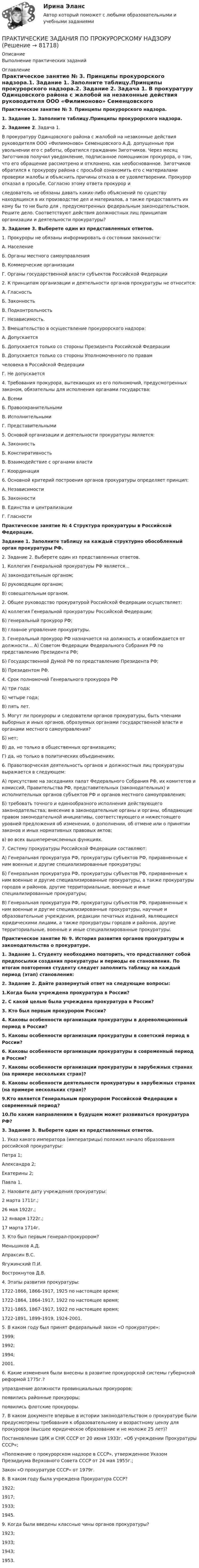     
            Описание
            Выполнение практических заданий 
            Оглавление
            Практическое занятие № 3. Принципы прокурорского надзора.1. Задание 1. Заполните таблицу.Принципы прокурорского надзора.2. Задание 2. Задача 1.            В прокуратуру Одинцовского района с жалобой на незаконные действия руководителя ООО «Филимоново» Семенцовского А.Д. допущенные при увольнении его с работы, обратился гражданин Зиготчиков. Через месяц Зиготчиков получил уведомление, подписанное помощником прокурора, о том, что его обращение рассмотрено и отклонено, как необоснованное. Зиготчиков обратился к прокурору района с просьбой ознакомить его с материалами проверки жалобы и объяснить причины отказа в ее удовлетворении. Прокурор отказал в просьбе. Согласно этому ответа прокурор и следователь не обязаны давать каких-либо объяснений по существу находящихся в их производстве дел и материалов, а также предоставлять их кому бы то ни было для , предусмотренных федеральным законодательством. Решите дело. Соответствуют действия должностных лиц принципам организации и деятельности прокуратуры?3. Задание 3. Выберете один из представленных ответов. 1. Прокуроры не обязаны информировать о состоянии законности: A. Население Б. Органы местного самоуправления B. Коммерческие организации Г. Органы государственной власти субъектов Российской Федерации2. К принципам организации и деятельности органов прокуратуры не относится: A. Гласность Б. Законность B. Подконтрольность Г. Независимость.3. Вмешательство в осуществление прокурорского надзора: A. Допускается Б. Допускается только со стороны Президента Российской Федерации B. Допускается только со стороны Уполномоченного по правам человека в Российской Федерации Г. Не допускается 4. Требования прокурора, вытекающих из его полномочий, предусмотренных законом, обязательны для исполнения органами государства: А. Всеми Б. Правоохранительными В. Исполнительными Г. Представительными 5. Основой организации и деятельности прокуратуры является: А. Законность Б. Конспиративность В. Взаимодействие с органами власти Г. Координация6. Основной критерий построения органов прокуратуры определяет принцип: А. Независимости Б. Законности В. Единства и централизации Г. Гласности Практическое занятие № 4 Структура прокуратуры в Российской Федерации.Задание 1. Заполните таблицу на каждый структурно обособленный орган прокуратуры РФ.2. Задание 2. Выберете один из представленных ответов.1. Коллегия Генеральной прокуратуры РФ является…А) законодательным органом;Б) руководящим органом; В) совещательным органом. 2. Общее руководство прокуратурой Российской Федерации осуществляет: А) коллегия Генеральной прокуратуры Российской Федерации; Б) генеральный прокурор РФ; В) главное управление прокуратуры. 3. Генеральный прокурор РФ назначается на должность и освобождается от должности… А) Советом Федерации Федерального Собрания РФ по представлению Президента РФ; Б) Государственной Думой РФ по представлению Президента РФ; В) Президентом РФ. 4. Срок полномочий Генерального прокурора РФ А) три года;Б) четыре года;В) пять лет. 5. Могут ли прокуроры и следователи органов прокуратуры, быть членами выборных и иных органов, образуемых органами государственной власти и органами местного самоуправления? Б) нет; В) да, но только в общественных организациях; Г) да, но только в политических объединениях. 6. Правотворческая деятельность органов и должностных лиц прокуратуры выражается в следующем:А) присутствие на заседаниях палат Федерального Собрания РФ, их комитетов и комиссий, Правительства РФ, представительных (законодательных) и исполнительных органов субъектов РФ и органов местного самоуправления; Б) требовать точного и единообразного исполнения действующего законодательства; внесение в законодательные органы и органы, обладающие правом законодательной инициативы, соответствующего и нижестоящего уровней предложения об изменении, о дополнении, об отмене или о принятии законов и иных нормативных правовых актов; в) во всех вышеперечисленных функциях. 7. Систему прокуратуры Российской Федерации составляют: А) Генеральная прокуратура РФ, прокуратуры субъектов РФ, приравненные к ним военные и другие специализированные прокуратуры; Б) Генеральная прокуратура РФ, прокуратуры субъектов РФ, приравненные к ним военные и другие специализированные прокуратуры, а также прокуратуры городов и районов, другие территориальные, военные и иные специализированные прокуратуры;В) Генеральная прокуратура РФ, прокуратуры субъектов РФ, приравненные к ним военные и другие специализированные прокуратуры, научные и образовательные учреждения, редакции печатных изданий, являющиеся юридическими лицами, а также прокуратуры городов и районов, другие территориальные, военные и иные специализированные прокуратуры.Практическое занятие № 9. История развития органов прокуратуры и законодательства о прокуратуре.1. Задание 1. Студенту необходимо повторить, что представляют собой предпосылки создания прокуратуры и периоды ее становления. По итогам повторения студенту следует заполнить таблицу на каждый период (этап) становления:2. Задание 2. Дайте развернутый ответ на следующие вопросы:1.Когда была учреждена прокуратура в России? 2. С какой целью была учреждена прокуратура в России? 3. Кто был первым прокурором России? 4. Каковы особенности организации прокуратуры в дореволюционный период в России? 5. Каковы особенности организации прокуратуры в советский период в России?  6. Каковы особенности организации прокуратуры в современный период в России? 7. Каковы особенности организации прокуратуры в зарубежных странах (на примере нескольких стран)?8. Каковы особенности деятельности прокуратуры в зарубежных странах (на примере нескольких стран)? 9.Кто является Генеральным прокурором Российской Федерации в современный период? 10.По каким направлениям в будущем может развиваться прокуратура РФ? 3. Задание 3. Выберете один из представленных ответов. 1. Указ какого императора (императрицы) положил начало образования российской прокуратуры: Петра 1; Александра 2;Екатерины 2; Павла 1.2. Назовите дату учреждения прокуратуры:2 марта 1711г.; 26 мая 1922г.; 12 января 1722г.; 17 марта 1714г. 3. Кто был первым генерал-прокурором? Меньшиков А.Д. Апраксин В.С. Ягужинский П.И. Вострокнутов Д.В. 4. Этапы развития прокуратуры: 1722-1866, 1866-1917, 1925 по настоящее время; 1722-1864, 1864-1917, 1922 по настоящее время; 1721-1865, 1867-1917, 1922 по настоящее время; 1722-1891, 1899-1919, 1924-2001. 5. В каком году был принят федеральный закон «О прокуратуре»: 1999; 1992; 1994; 2001. 6. Какие изменения были внесены в развитие прокурорской системы губернской реформой 1775г.? упразднение должности провинциальных прокуроров; появились районные прокуроры; появились флотские прокуроры.7. В каком документе впервые в истории законодательством о прокуратуре были предусмотрены требования к образовательному и возрастному цензу для прокуроров (высшее юридическое образование и не моложе 25 лет)? Постановление ЦИК и СНК СССР от 20 июня 1933г. «Об учреждении Прокуратуры СССР»; «Положение о прокурорском надзоре в СССР», утвержденное Указом Президиума Верховного Совета СССР от 24 мая 1955г.; Закон «О прокуратуре СССР» от 1979г. 8. В каком году была учреждена Прокуратура СССР? 1922; 1917; 1933; 1945. 9. Когда были введены классные чины органов прокуратуры? 1923; 1933; 1943; 1953.   
            
            
            Практические задания по производственной санитарии и гигиене Россдитант ПРАКТИЧЕСКИЕ ЗАДАНИЯ ПО ПРОКУРОРСКОМУ НАДЗОРУПрактические задания по теме 6: Анализ и планирование кредитных операций коммерческого банкаПрактические задания по теме 6: Анализ и планирование кредитных операций коммерческого банкаПрактические задания по теме «Методика NUMBER SPACE»Практические задания по теме «Технология работы с базами данных»Практические задания по учебной дисциплине: «Экологическое право»Практические задания по налоговому праву РОСДИСТАНТПрактические задания по Основе проектной деятельности Россдистант!практические задания по основы самообразованияПрактические задания по предмету Гражданское право 4 (Росдистант)Практические задания по предмету Логистика 1-6 / ТГУ (РОСДИСТАНТ)Практические задания по предмету Уголовное процесс 3 (Росдистант)Практические задания по производственная санитария и гигиена