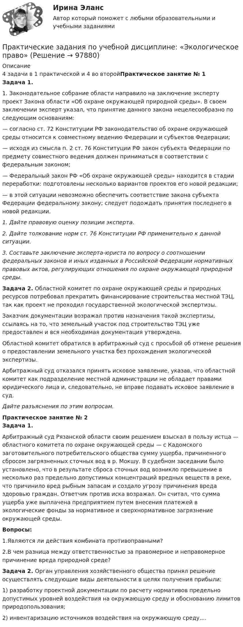      
            Описание
            4 задачи в 1 практической и 4 во второйПрактическое занятие № 1Задача 1.	1. Законодательное собрание области направило на заключе­ние эксперту проект Закона области «Об охране окружающей природной среды». В своем заключении эксперт указал, что принятие данного закона нецелесообразно по следующим ос­нованиям:	— согласно ст. 72 Конституции РФ законодательство об охране окружающей среды относится к совместному ведению Феде­рации и субъектов Федерации;	— исходя из смысла п. 2 ст. 76 Конституции РФ закон субъек­та Федерации по предмету совместного ведения должен при­ниматься в соответствии с федеральным законом;	— Федеральный закон РФ «Об охране окружа­ющей среды» находится в стадии перера­ботки: подготовлены несколько вариантов проектов его новой редакции;	— в этой ситуации невозможно обеспечить соответствие закона субъекта Федерации федеральному закону; следует по­дождать принятия последнего в новой редакции. 1. Дайте правовую оценку позиции эксперта. 2. Дайте толкование норм ст. 76 Конституции РФ примени­тельно к данной ситуации. 3. Составьте заключение эксперта-юриста по вопросу о со­отношении федеральных законов и иных изданных в Россий­ской Федерации нормативных правовых актов, регулирую­щих отношения по охране окружающей природной среды. Задача 2. Областной комитет по охране окружающей среды и природных ресурсов потребовал прекратить финансирование строительства местной ТЭЦ, так как проект не проходил государ­ственной экологической экспертизы.Заказчик документации возражал против назначения такой экспертизы, ссылаясь на то, что земельный участок под строительство ТЭЦ уже предоставлен и вся необходимая документация утверждена. Областной комитет обратился в арбитражный суд с просьбой об отмене решения о предоставлении земельного участка без прохождения экологической экспертизы.	Арбитражный суд отказался принять исковое заявление, указав, что областной комитет как подразделение местной администрации не обладает правами юридического лица и, следовательно, не вправе подавать исковое заявление в суд.   Дайте разъяснения по этим вопросам. Практическое занятие № 2Задача 1.  Арбитражный суд Рязанской области своим решением взыс­кал в пользу истца — областного комитета по охране окружа­ющей среды — с Кадомского заготовительного потребительского общества сумму ущерба, причиненного сбросом загряз­ненных сточных вод в р. Мокшу. В судебном заседании было установлено, что в результате сброса сточных вод возникло превышение в несколько раз предельно допустимых концентра­ций вредных веществ в реке, что причинило вред рыбным за­пасам и создало угрозу причинения вреда здоровью граждан. Ответчик против иска возражал. Он считал, что сумма ущерба уже выплачена предприятием путем внесения платежей в экологические фонды за нормативное и сверхнорматив­ное загрязнение окружающей среды. Вопросы:	1.Являются ли действия комбината противоправными? 	2.В чем разница между ответственностью за правомерное и неправомерное причинение вреда природной среде? Задача 2. Орган управления хозяйственного общества принял реше­ние осуществлять следующие виды деятельности в целях по­лучения прибыли:1) разработку проектной документации по расчету норма­тивов предельно допустимых уровней воздействия на окружа­ющую среду и обоснованию лимитов природопользования;2) инвентаризацию источников воздействия на окружаю­щую среду....   
            
            
            Практические задания по теме «Технология работы с базами данных»Практические задания по учебной дисциплине: «Экологическое право»ПРАКТИЧЕСКИЕ ЗАДАНИЯ по учебному курсу Прокурорский надзор 1,2,3,4Практические задания  по учебному курсу «Химия» Росдистант 17 вариантПрактические задания по финансам - 4 шт. - вариант 4 Практические задания по Экологии Россдистант!Практические задания ПравоведениеПрактические задания по предмету Уголовное процесс 3 (Росдистант)Практические задания по производственная санитария и гигиенаПрактические задания по производственной безопасности россдитантПрактические задания по производственной санитарии и гигиене Россдитант ПРАКТИЧЕСКИЕ ЗАДАНИЯ ПО ПРОКУРОРСКОМУ НАДЗОРУПрактические задания по теме 6: Анализ и планирование кредитных операций коммерческого банкаПрактические задания по теме 6: Анализ и планирование кредитных операций коммерческого банка