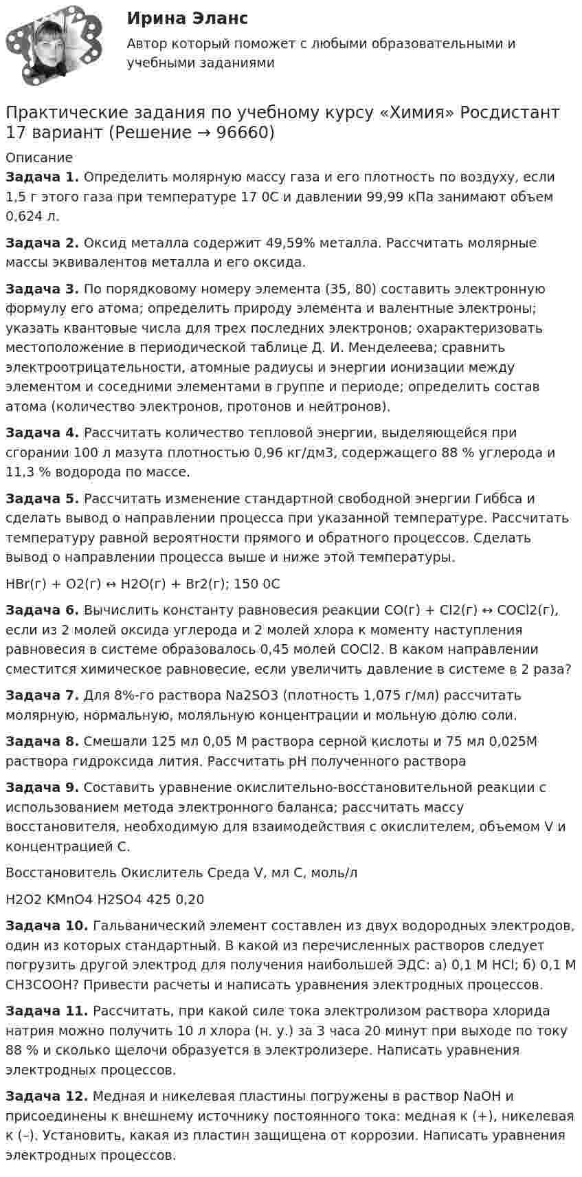      
            Описание
             Задача 1. Определить молярную массу газа и его плотность по воздуху, если 1,5 г этого газа при температуре 17 0С и давлении 99,99 кПа занимают объем 0,624 л.Задача 2. Оксид металла содержит 49,59% металла. Рассчитать молярные массы эквивалентов металла и его оксида. Задача 3. По порядковому номеру элемента (35, 80) составить электронную формулу его атома; определить природу элемента и валентные электроны; указать квантовые числа для трех последних электронов; охарактеризовать местоположение в периодической таблице Д. И. Менделеева; сравнить электроотрицательности, атомные радиусы и энергии ионизации между элементом и соседними элементами в группе и периоде; определить состав атома (количество электронов, протонов и нейтронов). Задача 4. Рассчитать количество тепловой энергии, выделяющейся при сгорании 100 л мазута плотностью 0,96 кг/дм3, содержащего 88 % углерода и 11,3 % водорода по массе. Задача 5. Рассчитать изменение стандартной свободной энергии Гиббса и сделать вывод о направлении процесса при указанной температуре. Рассчитать температуру равной вероятности прямого и обратного процессов. Сделать вывод о направлении процесса выше и ниже этой температуры.	НВr(г) + О2(г) ↔ Н2О(г) + Вr2(г); 150 0С Задача 6. Вычислить константу равновесия реакции СО(г) + Сl2(г) ↔ СОСl2(г), если из 2 молей оксида углерода и 2 молей хлора к моменту наступления равновесия в системе образовалось 0,45 молей СОСl2. В каком направлении сместится химическое равновесие, если увеличить давление в системе в 2 раза?Задача 7. Для 8%-го раствора Nа2SО3 (плотность 1,075 г/мл) рассчитать молярную, нормальную, моляльную концентрации и мольную долю соли. Задача 8. Смешали 125 мл 0,05 М раствора серной кислоты и 75 мл 0,025М раствора гидроксида лития. Рассчитать рН полученного раствора Задача 9. Составить уравнение окислительно-восстановительной реакции с использованием метода электронного баланса; рассчитать массу восстановителя, необходимую для взаимодействия с окислителем, объемом V и концентрацией С.  Восстановитель Окислитель    Среда    V, мл С, моль/л      H2O2                      KMnO4            H2SO4    425     0,20 Задача 10. Гальванический элемент составлен из двух водородных электродов, один из которых стандартный. В какой из перечисленных растворов следует погрузить другой электрод для получения наибольшей ЭДС: а) 0,1 М НСl; б) 0,1 М СН3СООН? Привести расчеты и написать уравнения электродных процессов. Задача 11. Рассчитать, при какой силе тока электролизом раствора хлорида натрия можно получить 10 л хлора (н. у.) за 3 часа 20 минут при выходе по току 88 % и сколько щелочи образуется в электролизере. Написать уравнения электродных процессов. Задача 12. Медная и никелевая пластины погружены в раствор NаОН и присоединены к внешнему источнику постоянного тока: медная к (+), никелевая к (–). Установить, какая из пластин защищена от коррозии. Написать уравнения электродных процессов.   
            
            
            ПРАКТИЧЕСКИЕ ЗАДАНИЯ по учебному курсу Прокурорский надзор 1,2,3,4Практические задания  по учебному курсу «Химия» Росдистант 17 вариантПрактические задания по финансам - 4 шт. - вариант 4 Практические задания по Экологии Россдистант!Практические задания ПравоведениеПрактические задания  Правовое регулирование антикоррупционной деятельностиПРАКТИЧЕСКИЕ ЗАДАНИЯ РОСДИСТАНТПрактические задания по производственной безопасности россдитантПрактические задания по производственной санитарии и гигиене Россдитант ПРАКТИЧЕСКИЕ ЗАДАНИЯ ПО ПРОКУРОРСКОМУ НАДЗОРУПрактические задания по теме 6: Анализ и планирование кредитных операций коммерческого банкаПрактические задания по теме 6: Анализ и планирование кредитных операций коммерческого банкаПрактические задания по теме «Методика NUMBER SPACE»Практические задания по теме «Технология работы с базами данных»
