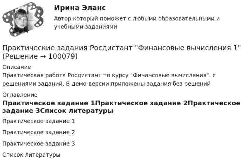     
            Описание
            Практическая работа Росдистант по курсу Финансовые вычисления. с решениями заданий. В демо-версии приложены задания без решений 
            Оглавление
            Практическое задание 1Практическое задание 2Практическое задание 3Список литературы  
            
            
            ПРАКТИЧЕСКИЕ ЗАДАНИЯ РОСДИСТАНТПрактические задания Росдистант Финансовые вычисления 1Практические задания Специальная подготовкаПрактические задания Судебная медицинаПрактические задания ТГУ Английский язык 1Практические задания Теоретические основы электротехники 2практические задания Уголовно-процессуальное принуждение 1, 2, 3, 4-6Практические задания по теме «Технология работы с базами данных»Практические задания по учебной дисциплине: «Экологическое право»ПРАКТИЧЕСКИЕ ЗАДАНИЯ по учебному курсу Прокурорский надзор 1,2,3,4Практические задания  по учебному курсу «Химия» Росдистант 17 вариантПрактические задания по финансам - 4 шт. - вариант 4 Практические задания по Экологии Россдистант!Практические задания Правоведение