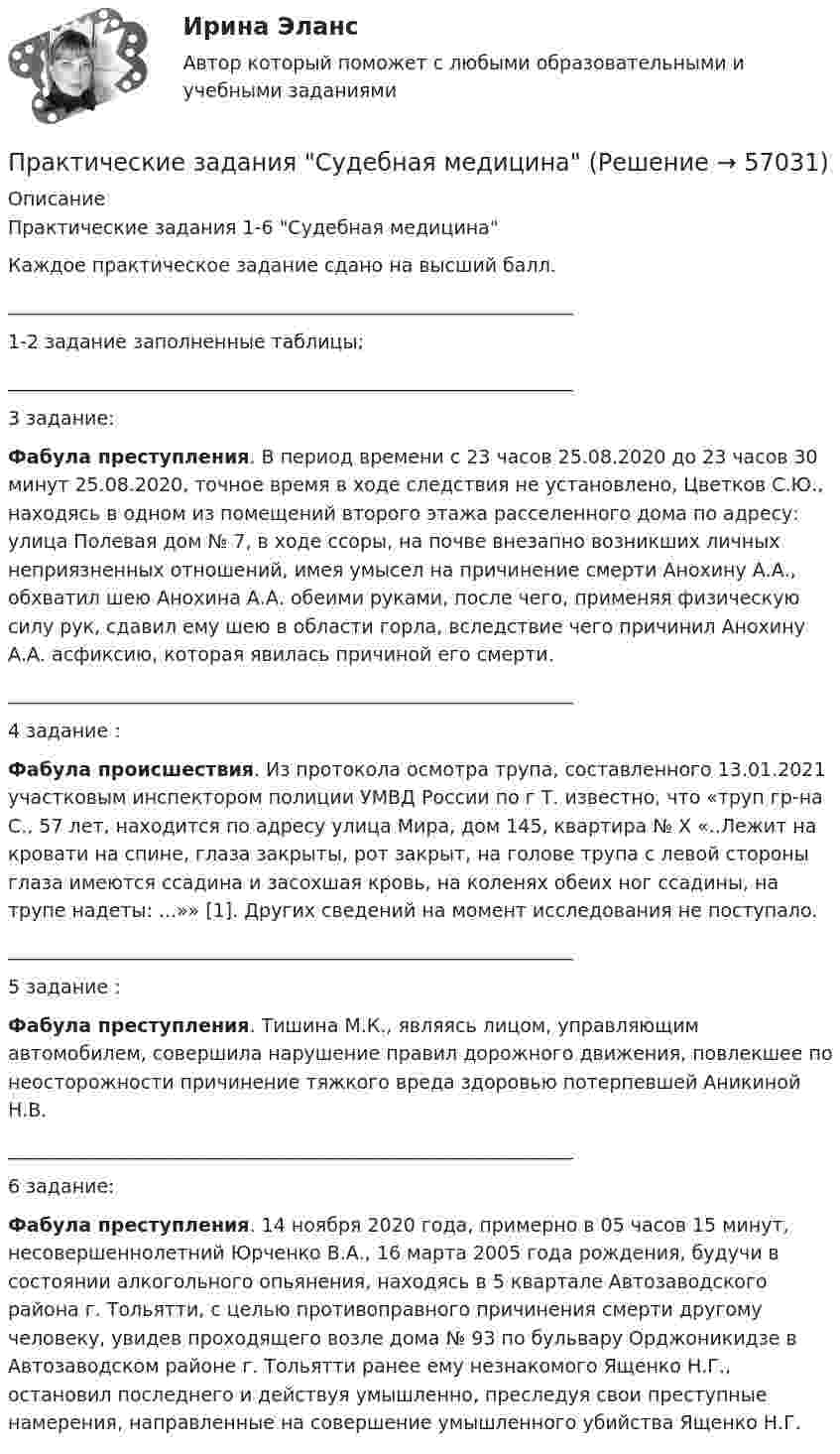      
            Описание
            Практические задания 1-6 Судебная медицинаКаждое практическое задание сдано на высший балл.____________________________________________________________1-2 задание заполненные таблицы;____________________________________________________________3 задание: Фабула преступления. В период времени с 23 часов 25.08.2020 до 23 часов 30 минут 25.08.2020, точное время в ходе следствия не установлено, Цветков С.Ю., находясь в одном из помещений второго этажа расселенного дома по адресу: улица Полевая дом № 7, в ходе ссоры, на почве внезапно возникших личных неприязненных отношений, имея умысел на причинение смерти Анохину А.А., обхватил шею Анохина А.А. обеими руками, после чего, применяя физическую силу рук, сдавил ему шею в области горла, вследствие чего причинил Анохину А.А. асфиксию, которая явилась причиной его смерти.____________________________________________________________4 задание : Фабула происшествия. Из протокола осмотра трупа, составленного 13.01.2021 участковым инспектором полиции УМВД России по г Т. известно, что «труп гр-на С., 57 лет, находится по адресу улица Мира, дом 145, квартира № Х «..Лежит на кровати на спине, глаза закрыты, рот закрыт, на голове трупа с левой стороны глаза имеются ссадина и засохшая кровь, на коленях обеих ног ссадины, на трупе надеты: ...»» [1]. Других сведений на момент исследования не поступало. ____________________________________________________________5 задание : Фабула преступления. Тишина М.К., являясь лицом, управляющим автомобилем, совершила нарушение правил дорожного движения, повлекшее по неосторожности причинение тяжкого вреда здоровью потерпевшей Аникиной Н.В.____________________________________________________________6 задание:Фабула преступления. 14 ноября 2020 года, примерно в 05 часов 15 минут, несовершеннолетний Юрченко В.А., 16 марта 2005 года рождения, будучи в состоянии алкогольного опьянения, находясь в 5 квартале Автозаводского района г. Тольятти, с целью противоправного причинения смерти другому человеку, увидев проходящего возле дома № 93 по бульвару Орджоникидзе в Автозаводском районе г. Тольятти ранее ему незнакомого Ященко Н.Г., остановил последнего и действуя умышленно, преследуя свои преступные намерения, направленные на совершение умышленного убийства Ященко Н.Г.   
            
            
            Практические задания Специальная подготовкаПрактические задания Судебная медицинаПрактические задания ТГУ Английский язык 1Практические задания Теоретические основы электротехники 2практические задания Уголовно-процессуальное принуждение 1, 2, 3, 4-6практические задания Учет и Анализ 2 курсПрактические задания    Электроэнергетические системы и сети ПРАКТИЧЕСКИЕ ЗАДАНИЯ по учебному курсу Прокурорский надзор 1,2,3,4Практические задания  по учебному курсу «Химия» Росдистант 17 вариантПрактические задания по финансам - 4 шт. - вариант 4 Практические задания по Экологии Россдистант!Практические задания ПравоведениеПрактические задания  Правовое регулирование антикоррупционной деятельностиПРАКТИЧЕСКИЕ ЗАДАНИЯ РОСДИСТАНТ