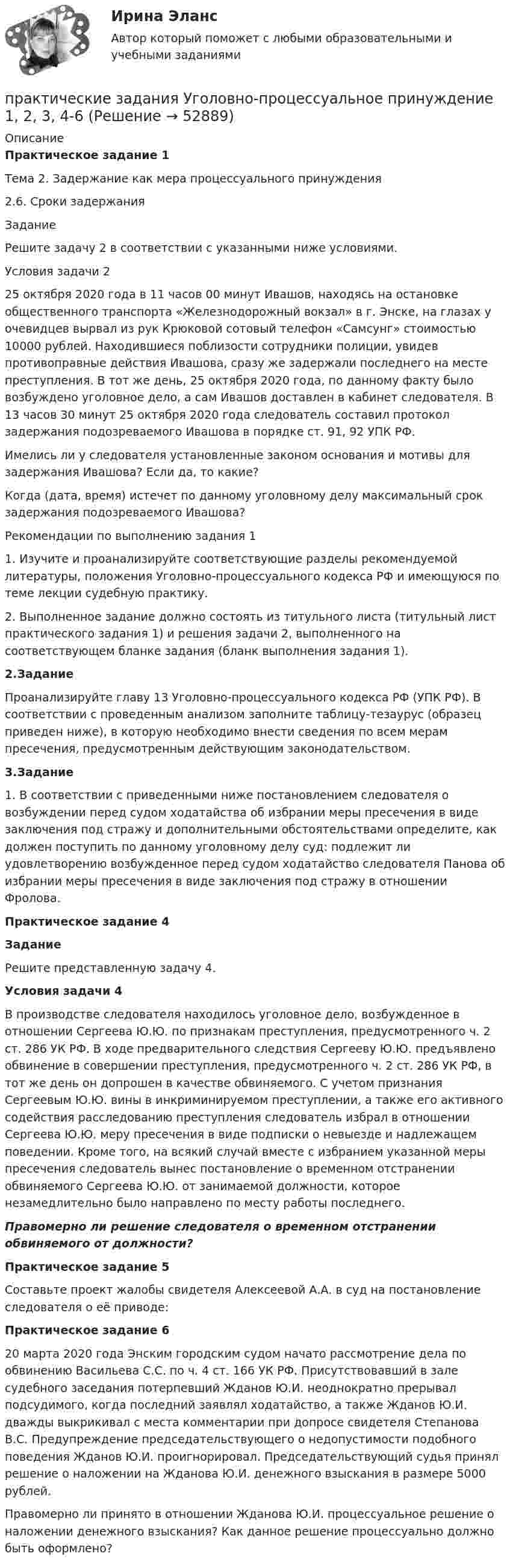     
            Описание
            Практическое задание 1Тема 2. Задержание как мера процессуального принуждения2.6. Сроки задержания	Задание	Решите задачу 2 в соответствии с указанными ниже условиями. 	Условия задачи 2	25 октября 2020 года в 11 часов 00 минут Ивашов, находясь на остановке общественного транспорта «Железнодорожный вокзал» в г. Энске, на глазах у очевидцев вырвал из рук Крюковой сотовый телефон «Самсунг» стоимостью 10000 рублей. Находившиеся поблизости сотрудники полиции, увидев противоправные действия Ивашова, сразу же задержали последнего на месте преступления. В тот же день, 25 октября 2020 года, по данному факту было возбуждено уголовное дело, а сам Ивашов доставлен в кабинет следователя. В 13 часов 30 минут 25 октября 2020 года следователь составил протокол задержания подозреваемого Ивашова в порядке ст. 91, 92 УПК РФ.	Имелись ли у следователя установленные законом основания и мотивы для задержания Ивашова? Если да, то какие?	Когда (дата, время) истечет по данному уголовному делу максимальный срок задержания подозреваемого Ивашова?	Рекомендации по выполнению задания 1	1. Изучите и проанализируйте соответствующие разделы рекомендуемой литературы, положения Уголовно-процессуального кодекса РФ и имеющуюся по теме лекции судебную практику.	2. Выполненное задание должно состоять из титульного листа (титульный лист практического задания 1) и решения задачи 2, выполненного на соответствующем бланке задания (бланк выполнения задания 1). 2.Задание	Проанализируйте главу 13 Уголовно-процессуального кодекса РФ (УПК РФ). В соответствии с проведенным анализом заполните таблицу-тезаурус (образец приведен ниже), в которую необходимо внести сведения по всем мерам пресечения, предусмотренным действующим законодательством.3.Задание	1.  В соответствии с приведенными ниже постановлением следователя о возбуждении перед судом ходатайства об избрании меры пресечения в виде заключения под стражу и дополнительными обстоятельствами определите, как должен поступить по данному уголовному делу суд: подлежит ли удовлетворению возбужденное перед судом ходатайство следователя Панова об избрании меры пресечения в виде заключения под стражу в отношении Фролова. Практическое задание 4 Задание	Решите представленную задачу 4. Условия задачи 4	В производстве следователя находилось уголовное дело, возбужденное в отношении Сергеева Ю.Ю. по признакам преступления, предусмотренного ч. 2 ст. 286 УК РФ. В ходе предварительного следствия Сергееву Ю.Ю. предъявлено обвинение в совершении преступления, предусмотренного ч. 2 ст. 286 УК РФ, в тот же день он допрошен в качестве обвиняемого. С учетом признания Сергеевым Ю.Ю. вины в инкриминируемом преступлении, а также его активного содействия расследованию преступления следователь избрал в отношении Сергеева Ю.Ю. меру пресечения в виде подписки о невыезде и надлежащем поведении. Кроме того, на всякий случай вместе с избранием указанной меры пресечения следователь вынес постановление о временном отстранении обвиняемого Сергеева Ю.Ю. от занимаемой должности, которое незамедлительно было направлено по месту работы последнего. Правомерно ли решение следователя о временном отстранении обвиняемого от должности?Практическое задание 5	Составьте проект жалобы свидетеля Алексеевой А.А. в суд на постановление следователя о её приводе: Практическое задание 6	20 марта 2020 года Энским городским судом начато рассмотрение дела по обвинению Васильева С.С. по ч. 4 ст. 166 УК РФ. Присутствовавший в зале судебного заседания потерпевший Жданов Ю.И. неоднократно прерывал подсудимого, когда последний заявлял ходатайство, а также Жданов Ю.И. дважды выкрикивал с места комментарии при допросе свидетеля Степанова В.С. Предупреждение председательствующего о недопустимости подобного поведения Жданов Ю.И. проигнорировал. Председательствующий судья принял решение о наложении на Жданова Ю.И. денежного взыскания в размере 5000 рублей.	Правомерно ли принято в отношении Жданова Ю.И. процессуальное решение о наложении денежного взыскания? Как данное решение процессуально должно быть оформлено?   
            
            
            Практические задания Теоретические основы электротехники 2практические задания Уголовно-процессуальное принуждение 1, 2, 3, 4-6практические задания Учет и Анализ 2 курсПрактические задания    Электроэнергетические системы и сети Практические задачиПрактические задачиПрактические задачиПрактические задания по Экологии Россдистант!Практические задания ПравоведениеПрактические задания  Правовое регулирование антикоррупционной деятельностиПРАКТИЧЕСКИЕ ЗАДАНИЯ РОСДИСТАНТПрактические задания Росдистант Финансовые вычисления 1Практические задания Специальная подготовкаПрактические задания Судебная медицина
