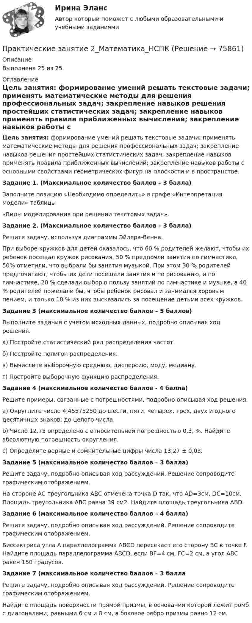     
            Описание
            Выполнена 25 из 25. 
            Оглавление
            Цель занятия: формирование умений решать текстовые задачи; применять математические методы для решения профессиональных задач; закрепление навыков решения простейших статистических задач; закрепление навыков применять правила приближенных вычислений; закрепление навыков работы с основными свойствами геометрических фигур на плоскости и в пространстве.Задание 1. (Максимальное количество баллов – 3 балла)Заполните позицию «Необходимо определить» в графе «Интерпретация модели» таблицы«Виды моделирования при решении текстовых задач». Задание 2. (Максимальное количество баллов – 3 балла) 	Решите задачу, используя диаграммы Эйлера-Венна.При выборе кружков для детей оказалось, что 60 % родителей желают, чтобы их ребенок посещал кружок рисования, 50 % предпочли занятия по гимнастике, 50% отметили, что выбрали бы занятия музыкой. При этом 30 % родителей предпочитают, чтобы их дети посещали занятия и по рисованию, и по гимнастике, 20 % сделали выбор в пользу занятий по гимнастике и музыке, а 40 % родителей пожелали бы, чтобы ребенок рисовал и занимался хоровым пением, и только 10 % из них высказались за посещение детьми всех кружков. Задание 3 (максимальное количество баллов – 5 баллов)Выполните задания с учетом исходных данных, подробно описывая ход решения.а) Постройте статистический ряд распределения частот. б) Постройте полигон распределения.в) Вычислите выборочную среднюю, дисперсию, моду, медиану. г) Постройте выборочную функцию распределения. Задание 4 (максимальное количество баллов - 4 балла)	Решите примеры, связанные с погрешностями, подробно описывая ход решения.	a)   Округлите число 4,45575250 до шести, пяти, четырех, трех, двух и одного десятичных знаков; до целого числа.	b)   Число 12,75 определено с относительной погрешностью 0,3, %. Найдите абсолютную погрешность округления.	c)   Определите верные и сомнительные цифры числа 13,27 ± 0,03. Задание 5 (максимальное количество баллов – 3 балла)	Решите задачу, подробно описывая ход рассуждений. Решение сопроводите графическим отображением.	На стороне AC треугольника ABC отмечена точка D так, что AD=3см, DC=10см. Площадь треугольника ABC равна 39 см2. Найдите площадь треугольника ABD. Задание 6 (максимальное количество баллов – 4 балла)	Решите задачу, подробно описывая ход рассуждений. Решение сопроводите графическим отображением.	Биссектриса угла A параллелограмма ABCD пересекает его сторону BC в точке F. Найдите площадь параллелограмма ABCD, если BF=4 см, FC=2 см, а угол ABC равен 150 градусов. Задание 7 (максимальное количество баллов – 3 балла	Решите задачу, подробно описывая ход рассуждений. Решение сопроводите графическим отображением. Найдите площадь поверхности прямой призмы, в основании которой лежит ромб с диагоналями, равными 6 см и 8 см, а боковое ребро призмы равно 12 см.  
            
            
            Практические задачи по экономикеПрактические занятие 2_Математика_НСПКПрактические занятие №1. «Правовой статус педагогических работниковПрактические занятияПрактические занятия к дисциплине «Общий менеджмент» 2 секцияПрактические занятия к дисциплине «Общий менеджмент» 2 секция - 7 практических задании.  ПРАКТИЧЕСКИЕ ЗАНЯТИЯ       Корпоративное управление (1/1)Практические задачиПрактические задачиПрактические задачиПрактические задачиПрактические задачиПрактические задачи по дисциплине Коммерческое правоПрактические задачи по дисциплине Уголовный процесс