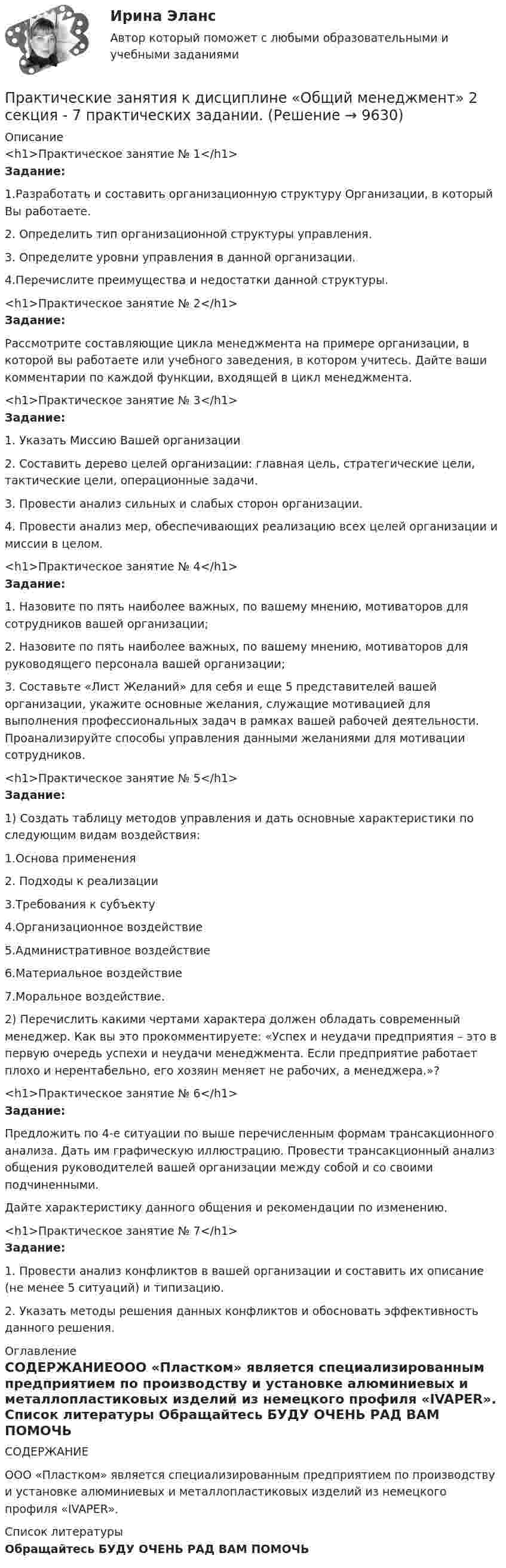     
          Описание
          <h1>Практическое занятие № 1</h1> Задание:	1.Разработать и составить организационную структуру Организации, в который Вы работаете.	2. Определить тип организационной структуры управления.	3. Определите уровни управления в данной организации.	4.Перечислите преимущества и недостатки данной структуры.<h1>Практическое занятие № 2</h1>Задание:	Рассмотрите составляющие цикла менеджмента на примере организации, в которой вы работаете или учебного заведения, в котором учитесь. Дайте ваши комментарии по каждой функции, входящей в цикл менеджмента.<h1>Практическое занятие № 3</h1>Задание:1.    Указать Миссию Вашей организации2.    Составить дерево целей организации: главная цель, стратегические цели, тактические цели, операционные задачи.3.    Провести анализ сильных и слабых сторон организации.4.    Провести анализ мер, обеспечивающих реализацию всех целей организации и миссии в целом.<h1>Практическое занятие № 4</h1>Задание:1.    Назовите по пять наиболее важных, по вашему мнению, мотиваторов для сотрудников вашей организации;2.    Назовите по пять наиболее важных, по вашему мнению, мотиваторов для руководящего персонала вашей организации;3.    Составьте «Лист Желаний» для себя и еще 5 представителей вашей организации, укажите основные желания, служащие мотивацией для выполнения профессиональных задач в рамках вашей рабочей деятельности. Проанализируйте способы управления данными желаниями для мотивации сотрудников.<h1>Практическое занятие № 5</h1>Задание:	1) Создать таблицу методов управления и дать основные характеристики по следующим видам воздействия:	1.Основа применения	2. Подходы к реализации	3.Требования к субъекту	4.Организационное воздействие	5.Административное воздействие	6.Материальное воздействие	7.Моральное воздействие.	2) Перечислить какими чертами характера должен обладать современный менеджер. Как вы это прокомментируете: «Успех и неудачи предприятия – это в первую очередь успехи и неудачи менеджмента. Если предприятие работает плохо и нерентабельно, его хозяин меняет не рабочих, а менеджера.»?<h1>Практическое занятие № 6</h1>Задание:	Предложить по 4-е ситуации по выше перечисленным формам трансакционного анализа. Дать им графическую иллюстрацию. Провести трансакционный анализ общения руководителей вашей организации между собой и со своими подчиненными. 	Дайте характеристику данного общения и рекомендации по изменению.<h1>Практическое занятие № 7</h1>Задание:1.    Провести анализ конфликтов в вашей организации и составить их описание (не менее 5 ситуаций) и типизацию.2.    Указать методы решения данных конфликтов и обосновать эффективность данного решения. 
          Оглавление
          СОДЕРЖАНИЕООО «Пластком» является специализированным предприятием по производству и установке алюминиевых и металлопластиковых изделий из немецкого профиля «IVAPER». 
          Список литературы
          Обращайтесь БУДУ ОЧЕНЬ РАД ВАМ ПОМОЧЬ 
            
            
            Практические занятия к дисциплине «Общий менеджмент» 2 секцияПрактические занятия к дисциплине «Общий менеджмент» 2 секция - 7 практических задании.  ПРАКТИЧЕСКИЕ ЗАНЯТИЯ       Корпоративное управление (1/1)Практические кейсы-задачи  Практические основы бухгалтерского учета активов организации 3к1с. Итоговый тест. (КСУ)Практические основы бухгалтерского учета активов организации 3к2с. Итоговый тест. (КСУ)💯 Практические основы бухгалтерского учета активов организации (все ответы на тест Синергия / МОИ / МТИ / МосАП, июнь 2023)Практические задачиПрактические задачи по дисциплине Коммерческое правоПрактические задачи по дисциплине Уголовный процессПРАКТИЧЕСКИЕ ЗАДАЧИ ПО ДИСЦИПЛИНЕ «УЧЕТ ЗАТРАТ, КАЛЬКУЛИРОВАНИЕ И БЮДЖЕТИРОВАНИЕ В ОТДЕЛЬНЫХ ОТРАСЛЯХ ПРОИЗВОДСТВЕННОЙ СФЕРЫ АПК»Практические задачи по экономикеПрактические занятие 2_Математика_НСПКПрактические занятие №1. «Правовой статус педагогических работников