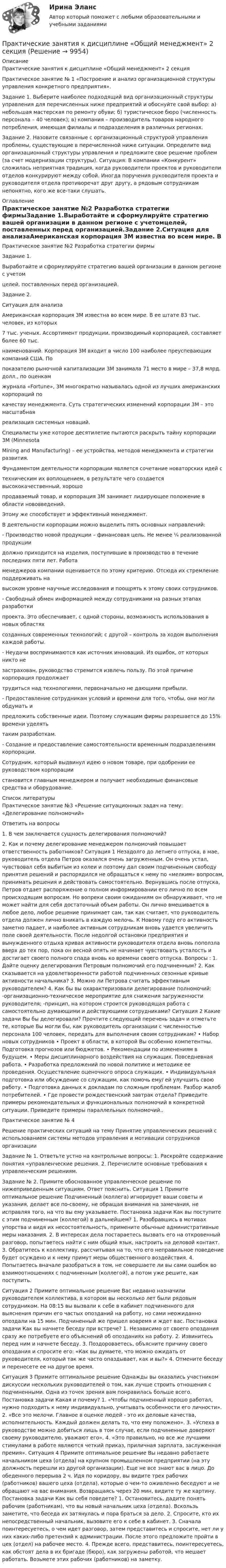     
          Описание
          Практические занятия к дисциплине «Общий менеджмент» 2 секция Практическое занятие № 1 «Построение и анализ организационной структуры управления конкретного предприятия». Задание 1. Выберите наиболее подходящий вид организационный структуры управления для перечисленных ниже предприятий и обоснуйте свой выбор: а) небольшая мастерская по ремонту обуви; б) туристическое бюро (численность персонала – 40 человек); в) компания – производитель товаров народного потребления, имеющая филиалы и подразделения в различных регионах. Задание 2. Назовите связанные с организационный структурой управления проблемы, существующие в перечисленной ниже ситуации. Определите вид организационный структуры управления и предложите свое решение проблем (за счет модернизации структуры). Ситуация: В компании «Конкурент» сложилась неприятная традиция, когда руководители проектов и руководители отделов конкурируют между собой. Иногда поручения руководителя проекта и руководителя отдела противоречат друг другу, а рядовым сотрудникам непонятно, кого же все-таки слушать. 
          Оглавление
          Практическое занятие №2 Разработка стратегии фирмыЗадание 1.Выработайте и сформулируйте стратегию вашей организации в данном регионе с учетомцелей, поставленных перед организацией.Задание 2.Ситуация для анализаАмериканская корпорация 3М известна во всем мире. В ее штате 83 тыс. человек, из которых7 тыс. ученых. Ассортимент продукции, производимый корпорацией, составляет более 60 тыс.наименований. Корпорация 3М входит в число 100 наиболее преуспевающих компаний США. Попоказателю рыночной капитализации 3М занимала 71 место в мире – 37,8 млрд. долл., по оценкамжурнала «Fortune», 3М многократно называлась одной из лучших американских корпораций покачеству менеджмента. Суть стратегических изменений корпорации 3М – это масштабнаяреализация системных новаций.Специалисты уже которое десятилетие пытаются раскрыть тайну корпорации 3М (MinnesotaMining and Manufacturing) – ее устройства, методов менеджмента и стратегии развития.Фундаментом деятельности корпорации является сочетание новаторских идей стехническим их воплощением, в результате чего создается высококачественный, хорошопродаваемый товар, и корпорация 3М занимает лидирующее положение в области нововведений.Этому же способствует и эффективный менеджмент.В деятельности корпорации можно выделить пять основных направлений:- Производство новой продукции – финансовая цель. Не менее ¼ реализованной продукциидолжно приходится на изделия, поступившие в производство в течение последних пяти лет. Работаменеджеров компании оценивается по этому критерию. Отсюда их стремление поддерживать навысоком уровне научные исследования и поощрять к этому своих сотрудников.- Свободный обмен информацией между сотрудниками на разных этапах разработкипроекта. Это обеспечивает, с одной стороны, возможность использования в новых областяхсозданных современных технологий; с другой – контроль за ходом выполнения каждой работы.- Неудачи воспринимаются как источник инноваций. Из ошибок, от которых никто незастрахован, руководство стремится извлечь пользу. По этой причине корпорация продолжаеттрудиться над технологиями, первоначально не дающими прибыли.- Предоставление сотрудникам условий и времени для того, чтобы, они могли обдумать ипредложить собственные идеи. Поэтому служащим фирмы разрешается до 15% времени уделятьтаким разработкам.- Создание и предоставление самостоятельности временным подразделениям корпорации.Сотрудник, который выдвинул идею о новом товаре, при одобрении ее руководством корпорациистановится главным менеджером и получает необходимые финансовые средства и оборудование. 
          Список литературы
          Практическое занятие №3 «Решение ситуационных задач на тему: «Делегирование полномочий» Ответить на вопросы 1. В чем заключается сущность делегирования полномочий? 2. Как и почему делегирование менеджером полномочий повышает ответственность работников? Ситуация 1 Незадолго до летнего отпуска, в мае, руководитель отдела Петров оказался очень загруженным. Он очень устал, чувствовал себя выбитым из колеи и поэтому дал своим подчиненным свободу принятия решений и распорядился не обращаться к нему по «мелким» вопросам, принимать решения и действовать самостоятельно. Вернувшись после отпуска, Петров отдает распоряжение о полном информировании его лично по всем происходящим вопросам. Но вопреки своим ожиданиям он обнаруживает, что не может найти для себя достаточный объем работы. Он лично вмешивается в любое дело, любое решение принимает сам, так как считает, что руководитель отдела должен лично вникать в каждую мелочь. К Новому году его активность заметно падает, и наиболее активным сотрудникам вновь удается увеличить поле своей деятельности. После недолгой остановки предприятия и вынужденного отдыха кривая активности руководителя отдела вновь поползла вверх до тех пор, пока он весной опять не начинает чувствовать усталость и достигает своего полного спада вновь ко времени своего отпуска. Вопросы : 1. Дайте оценку делегирования Петровым полномочий его подчиненным? 2. Как сказывается на удовлетворенности работой подчиненных сезонные кривые активности начальника? 3. Можно ли Петрова считать эффективным руководителем? 4. Как бы вы охарактеризовали делегирование полномочий: -организационно-техническое мероприятие для снижения загруженности руководителя; -принцип, на котором строится руководящая работа с самостоятельно думающими и действующими сотрудниками? Ситуация 2 Какие задачи Вы бы делегировали? Прочтите следующий перечень задач и отметьте те, которые Вы могли бы, как руководитель организации с численностью персонала 100 человек, передать для выполнения своим сотрудникам? • Набор новых сотрудников • Проект в области, в которой Вы особенно компетентны. Подготовка прогнозов или бюджетов. • Рекомендации по изменениям в будущем. • Меры дисциплинарного воздействия на служащих. Повседневная работа. • Разработка предложений по новой политике и методике ее проведения. Осуществление оценочного опроса служащих. • Индивидуальная подготовка или обсуждение со служащим, как помочь ему/ ей улучшить свою работу. • Подготовка данных к докладам по сложным проблемам. Разбор жалоб потребителей. • Где провести рождественский завтрак отдела? Приведите примеры рекомендательных и функциональных полномочий в конкретной ситуации. Приведите примеры параллельных полномочий..Практическое занятие № 4 Решение практических ситуаций на тему Принятие управленческих решений с использованием системы методов управления и мотивации сотрудников организации Задание № 1. Ответьте устно на контрольные вопросы: 1. Раскройте содержание понятия «управленческие решения. 2. Перечислите основные требования к управленческим решениям. Задание № 2. Примите обоснованное управленческое решение по нижеприведенным ситуациям. Ответ пояснить. Ситуация 1 Примите оптимальное решение Подчиненный (коллега) игнорирует ваши советы и указания, делает все по-своему, не обращая внимания на замечания, не исправляя того, на что вы ему указываете. Постановка задачи Как вы поступите с этим подчиненным (коллегой) в дальнейшем? 1. Разобравшись в мотивах упорства и видя их несостоятельность, примените обычные административные меры наказания. 2. В интересах дела постараетесь вызвать его на откровенный разговор, попытаетесь найти с ним общий язык, настроить на деловой контакт. 3. Обратитесь к коллективу, рассчитывая на то, что его неправильное поведение будет осуждено и к нему примут меры общественного воздействия. 4. Попытаетесь вначале разобраться в том, не совершаете ли вы сами ошибок во взаимоотношениях с подчиненным (коллегой), а потом уже решите, как поступить. Ситуация 2 Примите оптимальное решение Вас недавно назначили руководителем коллектива, в котором вы несколько лет были рядовым сотрудником. На 08:15 вы вызвали к себе в кабинет подчиненного для выяснения причин его частых опозданий на работу, но сами неожиданно опоздали на 15 мин. Подчиненный же пришел вовремя и ждет вас. Постановка задачи Как вы начнете беседу при встрече? 1. Независимо от своего опоздания сразу же потребуете его объяснений об опозданиях на работу. 2. Извинитесь перед ним и начнете беседу. 3. Поздороваетесь, объясните причину своего опоздания и спросите его: «Как вы думаете, что можно ожидать от руководителя, который так же часто опаздывает, как и вы?» 4. Отмените беседу и перенесете ее на другое время.Ситуация 3 Примите оптимальное решение Однажды вы оказались участником дискуссии нескольких руководителей о том, как лучше строить отношения с подчиненными. Одна из точек зрения вам понравилась больше всего. Постановка задачи Какая и почему? 1. «Чтобы подчиненный хорошо работал, нужно подходить к нему индивидуально, учитывать особенности его личности». 2. «Все это мелочи. Главное в оценке людей - это их деловые качества, исполнительность. Каждый должен делать то, что ему положено». 3. «Успеха в руководстве можно добиться лишь в том случае, если подчиненные доверяют своему руководителю, уважают его». 4. «Это правильно, но все же лучшими стимулами в работе являются четкий приказ, приличная зарплата, заслуженная премия». Ситуация 4 Примите оптимальное решение Вы недавно работаете начальником цеха (отдела) на крупном промышленном предприятии (на эту должность перешли из другой организации). Еще не все знают вас в лицо. До обеденного перерыва 2 ч. Идя по коридору, вы видите трех рабочих (работников) вашего цеха (отдела), которые о чем-то оживленно беседуют и не обращают на вас внимания. Возвращаясь через 20 мин, видите ту же картину. Постановка задачи Как вы себя поведете? 1. Остановитесь, дадите понять рабочим (работникам), что вы новый начальник цеха (отдела). Вскользь заметите, что беседа их затянулась и пора браться за дело. 2. Спросите, кто их непосредственный начальник, вызовите его к себе в кабинет. 3. Сначала поинтересуетесь, о чем идет разговор, затем представитесь и спросите, нет ли у них каких-либо претензий к администрации. После этого предложите пройти в цех (отдел) на рабочее место. 4. Прежде всего, представитесь, поинтересуетесь, как обстоят дела в их бригаде (бюро), как загружены работой, что мешает работать. Возьмете этих рабочих (работников) на заметку.
            
            
            Практические занятияПрактические занятия к дисциплине «Общий менеджмент» 2 секцияПрактические занятия к дисциплине «Общий менеджмент» 2 секция - 7 практических задании.  ПРАКТИЧЕСКИЕ ЗАНЯТИЯ       Корпоративное управление (1/1)Практические кейсы-задачи  Практические основы бухгалтерского учета активов организации 3к1с. Итоговый тест. (КСУ)Практические основы бухгалтерского учета активов организации 3к2с. Итоговый тест. (КСУ)Практические задачиПрактические задачиПрактические задачи по дисциплине Коммерческое правоПрактические задачи по дисциплине Уголовный процессПРАКТИЧЕСКИЕ ЗАДАЧИ ПО ДИСЦИПЛИНЕ «УЧЕТ ЗАТРАТ, КАЛЬКУЛИРОВАНИЕ И БЮДЖЕТИРОВАНИЕ В ОТДЕЛЬНЫХ ОТРАСЛЯХ ПРОИЗВОДСТВЕННОЙ СФЕРЫ АПК»Практические задачи по экономикеПрактические занятие 2_Математика_НСПК