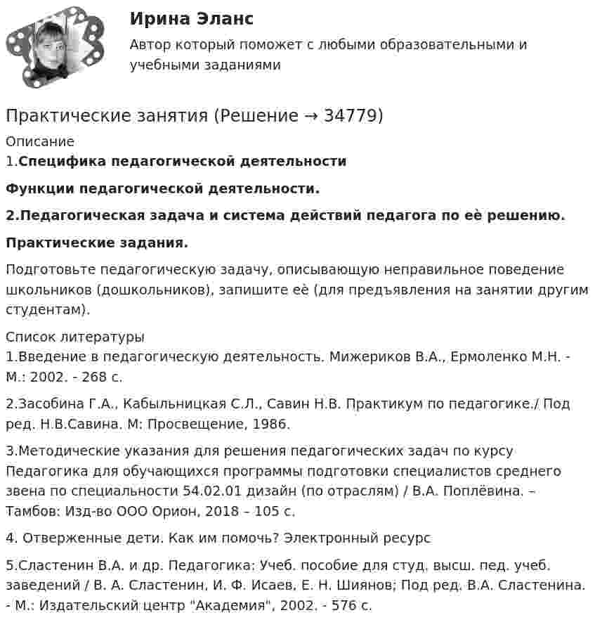      
          Описание
          1.Специфика педагогической деятельностиФункции педагогической деятельности. 2.Педагогическая задача и система действий педагога по еѐ решению. Практические задания.   Подготовьте    педагогическую    задачу,    описывающую неправильное поведение  школьников (дошкольников),  запишите еѐ (для предъявления  на  занятии  другим  студентам).   
          Список литературы
          	1.Введение в педагогическую деятельность. Мижериков В.А., Ермоленко М.Н. - М.: 2002. - 268 с.         2.Засобина Г.А., Кабыльницкая С.Л., Савин Н.В. Практикум по педагогике./ Под ред. Н.В.Савина. М: Просвещение, 1986.  	3.Методические указания для решения педагогических задач по курсу Педагогика для обучающихся программы подготовки специалистов среднего звена по специальности 54.02.01 дизайн (по отраслям) / В.А. Поплёвина. – Тамбов: Изд-во ООО Орион, 2018 – 105 с.         4. Отверженные дети. Как им помочь? Электронный ресурс 	5.Сластенин В.А. и др. Педагогика: Учеб. пособие для студ. высш. пед. учеб. заведений / В. А. Сластенин, И. Ф. Исаев, Е. Н. Шиянов; Под ред. В.А. Сластенина. - М.: Издательский центр Академия, 2002. - 576 с.
            
            
            Практические занятие №1. «Правовой статус педагогических работниковПрактические занятияПрактические занятия к дисциплине «Общий менеджмент» 2 секцияПрактические занятия к дисциплине «Общий менеджмент» 2 секция - 7 практических задании.  ПРАКТИЧЕСКИЕ ЗАНЯТИЯ       Корпоративное управление (1/1)Практические кейсы-задачи  Практические основы бухгалтерского учета активов организации 3к1с. Итоговый тест. (КСУ)Практические задачиПрактические задачиПрактические задачиПрактические задачи по дисциплине Коммерческое правоПрактические задачи по дисциплине Уголовный процессПРАКТИЧЕСКИЕ ЗАДАЧИ ПО ДИСЦИПЛИНЕ «УЧЕТ ЗАТРАТ, КАЛЬКУЛИРОВАНИЕ И БЮДЖЕТИРОВАНИЕ В ОТДЕЛЬНЫХ ОТРАСЛЯХ ПРОИЗВОДСТВЕННОЙ СФЕРЫ АПК»Практические задачи по экономике