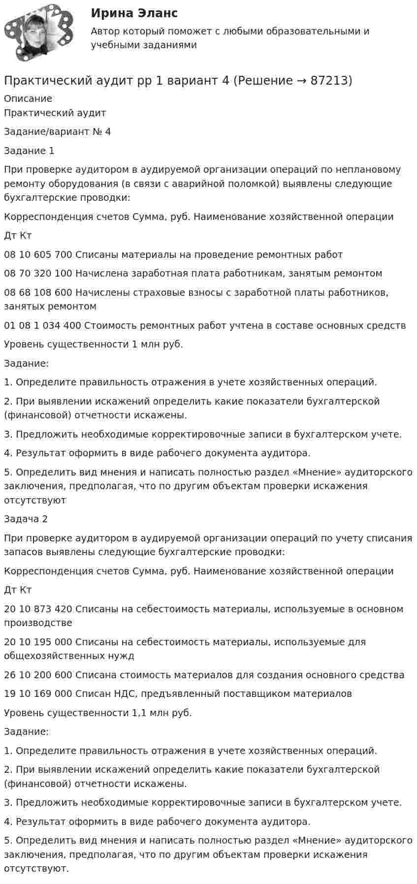      
            Описание
            Практический аудитЗадание/вариант №  4Задание 1При проверке аудитором в аудируемой организации операций по неплановому ремонту оборудования (в связи с аварийной поломкой) выявлены следующие бухгалтерские проводки:Корреспонденция счетов	Сумма, руб.	Наименование хозяйственной операцииДт	Кт		08	10	605 700	Списаны материалы на проведение ремонтных работ08	70	320 100	Начислена заработная плата работникам, занятым ремонтом08	68	108 600	Начислены страховые взносы с заработной платы работников, занятых ремонтом01	08	1 034 400	Стоимость ремонтных работ учтена в составе основных средствУровень существенности 1 млн руб.Задание:1. Определите правильность отражения в учете хозяйственных операций.2. При выявлении искажений определить какие показатели бухгалтерской (финансовой) отчетности искажены.3. Предложить необходимые корректировочные записи в бухгалтерском учете.4. Результат оформить в виде рабочего документа аудитора.5. Определить вид мнения и написать полностью раздел «Мнение» аудиторского заключения, предполагая, что по другим объектам проверки искажения отсутствуютЗадача 2При проверке аудитором в аудируемой организации операций по учету списания запасов выявлены следующие бухгалтерские проводки:Корреспонденция счетов	Сумма, руб.	Наименование хозяйственной операцииДт	Кт		20	10	873 420	Списаны на себестоимость материалы, используемые в основном производстве20	10	195 000	Списаны на себестоимость материалы, используемые для общехозяйственных нужд26	10	200 600	Списана стоимость материалов для создания основного средства19	10	169 000	Списан НДС, предъявленный поставщиком материалов  Уровень существенности 1,1 млн руб.Задание:1. Определите правильность отражения в учете хозяйственных операций.2. При выявлении искажений определить какие показатели бухгалтерской (финансовой) отчетности искажены.3. Предложить необходимые корректировочные записи в бухгалтерском учете.4. Результат оформить в виде рабочего документа аудитора.5. Определить вид мнения и написать полностью раздел «Мнение» аудиторского заключения, предполагая, что по другим объектам проверки искажения отсутствуют.   
            
            
            Практические работы с математическими методами в психологииПрактический аудит рр 1   вариант 4 Практический аудит  рр 1 вариант   5Практический аудит рр 1 Задание/вариант №  3Практический курс английского языка (тест с ответами ММА)Практический курс второго иностранного Испанский тест Синергия Практический курс второго иностранного (испанского) языка. (1/7) (Обучение) СИНЕРГИЯ ОТВЕТЫ(Практические работы) Дополнительные главы анализа 1 (9 вариант) (Росдистант) ТГУПрактические работы по курсу Системы искусственного интеллекта 2 (4 практических работы)Практические работы по логопедииПрактические работы по макроэкономикеПрактические работы по программированиюПрактические работы по физике 2 [Росдистант ТГУ] Вариант 10практические работы по финансам