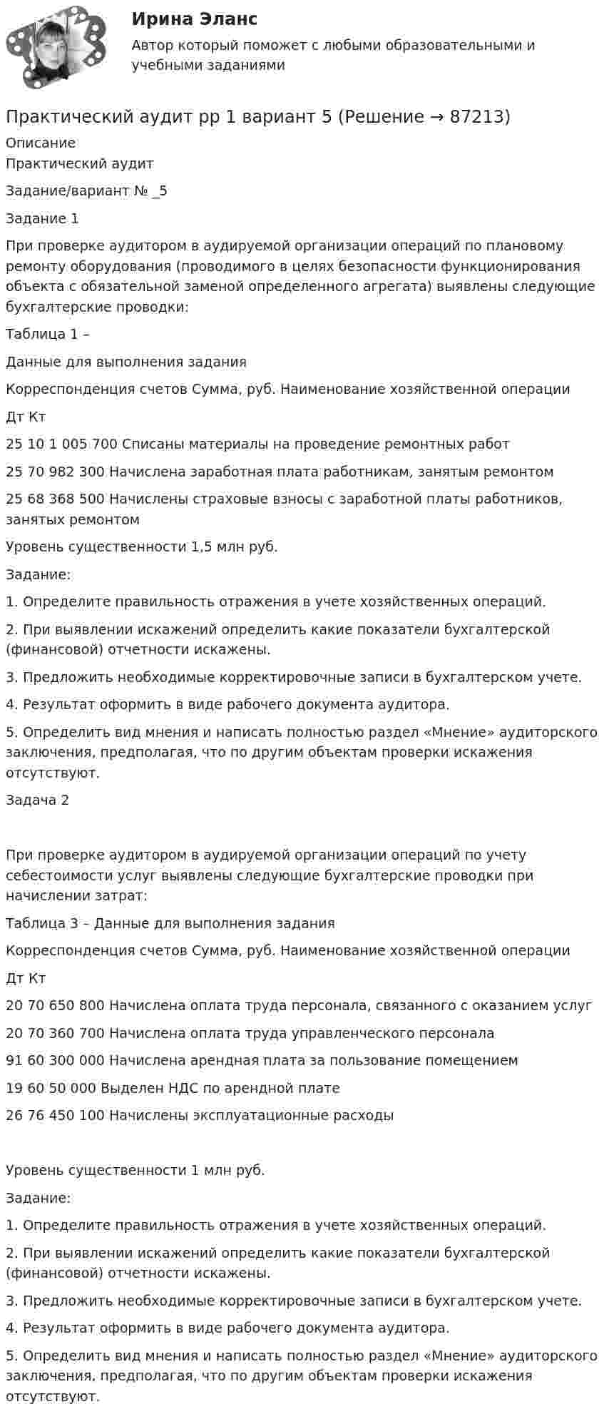      
            Описание
            Практический аудитЗадание/вариант №  _5Задание 1При проверке аудитором в аудируемой организации операций по плановому ремонту оборудования (проводимого в целях безопасности функционирования объекта с обязательной заменой определенного агрегата) выявлены следующие бухгалтерские проводки:Таблица 1 – Данные для выполнения заданияКорреспонденция счетов	Сумма, руб.	Наименование хозяйственной операцииДт	Кт		25	10	1 005 700	Списаны материалы на проведение ремонтных работ25	70	982 300	Начислена заработная плата работникам, занятым ремонтом25	68	368 500	Начислены страховые взносы с заработной платы работников, занятых ремонтомУровень существенности 1,5 млн руб.Задание:1. Определите правильность отражения в учете хозяйственных операций.2. При выявлении искажений определить какие показатели бухгалтерской (финансовой) отчетности искажены.3. Предложить необходимые корректировочные записи в бухгалтерском учете.4. Результат оформить в виде рабочего документа аудитора.5. Определить вид мнения и написать полностью раздел «Мнение» аудиторского заключения, предполагая, что по другим объектам проверки искажения отсутствуют.Задача 2При проверке аудитором в аудируемой организации операций по учету себестоимости услуг выявлены следующие бухгалтерские проводки при начислении затрат:Таблица 3 – Данные для выполнения заданияКорреспонденция счетов	Сумма, руб.	Наименование хозяйственной операцииДт	Кт		20	70	650 800	Начислена оплата труда персонала, связанного с оказанием услуг20	70	360 700	Начислена оплата труда управленческого персонала91	60	300 000	Начислена арендная плата за пользование помещением19	60	50 000	Выделен НДС по арендной плате26	76	450 100	Начислены эксплуатационные расходы  Уровень существенности 1 млн руб.Задание:1. Определите правильность отражения в учете хозяйственных операций.2. При выявлении искажений определить какие показатели бухгалтерской (финансовой) отчетности искажены.3. Предложить необходимые корректировочные записи в бухгалтерском учете.4. Результат оформить в виде рабочего документа аудитора.5. Определить вид мнения и написать полностью раздел «Мнение» аудиторского заключения, предполагая, что по другим объектам проверки искажения отсутствуют.   
            
            
            Практический аудит рр 1   вариант 4 Практический аудит  рр 1 вариант   5Практический аудит рр 1 Задание/вариант №  3Практический курс английского языка (тест с ответами ММА)Практический курс второго иностранного Испанский тест Синергия Практический курс второго иностранного (испанского) языка. (1/7) (Обучение) СИНЕРГИЯ ОТВЕТЫПрактический курс второго иностранного (испанского) языка.(1/7). Синергия. Ответы на ИТОГОВЫЙ ТЕСТ. На отлично!Практические работы по курсу Системы искусственного интеллекта 2 (4 практических работы)Практические работы по логопедииПрактические работы по макроэкономикеПрактические работы по программированиюПрактические работы по физике 2 [Росдистант ТГУ] Вариант 10практические работы по финансамПрактические работы по химии вариант 9 УГНТУ