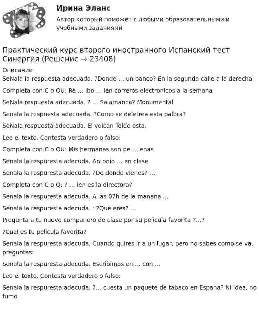      
          Описание
           SeNala la respuesta adecuada. ?Donde … un banco? En la segunda calle a la derecha Completa con C o QU: Re … ibo … ien correros electronicos a la semana SeNala respuesta adecuada. ? … Salamanca? Monumental Senala la respuesta adecuada. ?Como se deletrea esta palbra? SeNala respuesta adecuada. El volcan Teide esta: Lee el texto. Contesta verdadero o falso: Completa con C o QU: Mis hermanas son pe … enas Senala la respuresta adecuda. Antonio … en clase Senala la respuresta adecuda. ?De donde vienes? … Completa con C o Q: ? … ien es la directora? Senala la respuresta adecuda. A las 07h de la manana … Senala la respuresta adecuda. : ?Que eres? … Pregunta a tu nuevo companero de clase por su pelicula favorita ?…? ?Cual es tu pelicula favorita? Senala la respuresta adecuda. Cuando quires ir a un lugar, pero no sabes como se va, preguntas: Senala la respuresta adecuda. Escribimos en … con … Lee el texto. Contesta verdadero o falso: Senala la respuresta adecuda. ?… cuesta un paquete de tabaco en Espana? Ni idea, no fumo     
            
            
            Практический курс английского языка (тест с ответами ММА)Практический курс второго иностранного Испанский тест Синергия Практический курс второго иностранного (испанского) языка. (1/7) (Обучение) СИНЕРГИЯ ОТВЕТЫПрактический курс второго иностранного (испанского) языка.(1/7). Синергия. Ответы на ИТОГОВЫЙ ТЕСТ. На отлично!Практический курс второго иностранного (немецкого) языка (1) тест с ответами СинергияПрактический курс второго иностранного (немецкого) языка 4 семестр 1 тестПрактический курс второго иностранного (немецкого) языка 4 Семестр (1 ТЕСТ 12/12 БАЛЛОВ)Практические работы по программированиюПрактические работы по физике 2 [Росдистант ТГУ] Вариант 10практические работы по финансамПрактические работы по химии вариант 9 УГНТУПрактические работы с математическими методами в психологииПрактический аудит рр 1   вариант 4 Практический аудит  рр 1 вариант   5