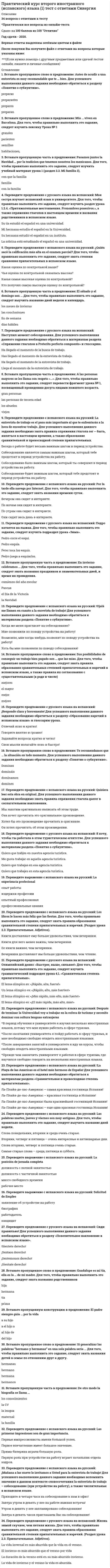    
          Описание
          51 вопрос с ответами*Практически все вопросы из онлайн-тестаСдано на 87 баллов из 100 ХорошоГод сдачи - 2020.После покупки Вы получите файл с ответами на вопросы которые указаны ниже: 
          Оглавление
          1. Elige la opción correcta. -¡Hola! ¿Cómo estás? Bien. ¿Y …? *tú *nosotros *yo2. Elige la opción correcta: Idoia … de Bilbao, pero vive … Madrid. *es/en *de/de *está/a3. Elige la opción correcta: Mi cumpleaños es …. *uno de abril *el uno abril*el uno de abril4. Elige la opción correcta: Mi amigo es muy …. *optimista *trabajadora *sincera5. Elige la opción correcta. Sandra es de Caracas y Laura … es venezolana. *también *tampoco*igual6. Elige la opción correcta: ¿Tienes los ojos …? *largos *cortos *azules7. Haz preguntas para las siguientes respuestas: ¿ …? Sí, tengo dos hermanos.8. Escucha el dialogo una vez mas y completa la frase: Antonio se levanta …. (Audio) *a las 06h *a las 16h9. Escucha el dialogo una vez mas y completa la frase: Empieza a trabajar …. (Audio) *a las 18h *a las 08h10. Haz preguntas para las siguientes respuestas: ¿ …? Soy alta, rubia. Sociable y extrovertida.11. Elige la opción correcta: No tengo hermanos, soy …. *único *hijo único *único hijo12. Elige la opción correcta: El padre de mi padre es mi …. *tío *nieto *abuelo13. Elige la opción correcta. Me … Lucía, y mi … es González. *llamo, apellido *nombre, apellido *llamas, apellidas14. Elige la opción correcta: Yo creo … los compañeros de clase son simpáticos. *a *que *de15. Elige la opción correcta: ¿Diana, estás casada? No, pero tengo …. *soltera *novio *marido16. Completa las frases con el verbo llamarse: Mi padre … José Antonio. *Se llama *lo llama17. Completa las frases con el verbo llamarse: Mis abuelos … Alberto y Patricia. *se llaman *nos llaman18. Elige la opción correcta. En mi trabajo aprendo …. *mucho *muy *muchos19. Elige la opción correcta: Mis padres … mucho tiempo con sus nietos. tienen hacen pasan20. ¿Qué profesion tiene estas persona? (Audio) *médica *enfermera21. Elige la opción correcta: ¿ … es Álex? Mi primo. *Cómo *De dónde *Quién22. Elige la opción correcta. Mi compañera y yo … en una tienda de decoración. *Trabajo*trabajan *trabajamos23. Elige la opción correcta. Yo viajo mucho … trabajo. *por que *por *para24. ¿Qué profesion tiene estas persona? (Audio) taxista periodista25. Haz preguntas para las siguientes respuestas: ¿ …? Tengo 48 años. 26. Haz preguntas para las siguientes respuestas: ¿ …? Tengo dos: una niña y un niño. 27. Escucha el dialogo una vez mas y completa la frase: El establecimiento abre …. (Audio) a las 10h30 a las 09h3028. Elige la opción correcta: ¿ … es el cumpleaños de Jesús? Cuándo Cuánto Cuánta29. Completa las frases con el verbo llamarse: Y tú, ¿cómo … ? te llamo te llamas30. Elige la opción correcta: La hija de mi tía es mi …. sobrina hermana prima31. Elige la opción correcta: Mi hermano … llama Víctor. se de es32. Clasifica los siguientes adjetivos. A. ASPECTO FÍSICO B. CARÁCTER C. gordo D. aburrido E. mayor F. joven G. serio 33. Elige la opción correcta. Alberto Rodríguez es profesor … yoga ende por34. Elige la opción correcta: Mi hijo … tiene 12 años y el … 18. mayor/menor menor/pequeño menor/mayor35. Elige la opción correcta. Escribo … para revistas. reservas artículos periódicos36. Haz preguntas para las siguientes respuestas: ¿ …? No, estoy casada. 37. Elige la opción correcta. Carlos ahora no trabaja, … en paro. está es vive38. Elige la opción correcta. El señor Castro no trabaja, … jubilado. está es hace39. ¿Qué profesion tiene estas persona? (Audio)empleado de banco arquitecto40. Elige la opción correcta. Ana, mira, … es Pablo, mi amigo. esta esto este41. Elige la opción correcta: Mañana … una fiesta en mi casa. estoy hago es43. Elige la opción correcta: Mi hermano … rubio. lleva es tiene44. Elige la opción correcta. ¡Hola! Soy recepcionista. Trabajo en un hotel. ¿Y tú? ¿ … trabajas? por qué en quéa cuál45. Clasifica los siguientes adjetivos. A. CARÁCTER B. ASPECTO FÍSICO C. sociable D. tímido E. moreno F. simpático G. delgado 46. Elige la opción correcta: Julio, agosto, septiembre …. junio febrero octubre47. Completa las frases con el verbo llamarse: ¿Vosotros cómo …? llamáis os llamáis48. ¿Qué profesion tiene estas persona? (Audio) estudiante fotógrafa49. Elige la opción correcta. Soy italiano, … vivo en Madrid. también porque pero50. Escucha el dialogo una vez mas y completa la frase: Sale del trabajo …. (Audio) sobre las 09h-09h30 sobre las 21h-21h3051. Elige la opción correcta: Y tú, ¿ … años tienes? cuántos cuándo cuáles 
            
            
            Практический курс второго иностранного (испанского) языка.(2/7) 4 семестр (тест с ответами Синергия)Практический курс второго иностранного (испанского) языка.(2/7) 5 семестр (тест с ответами Синергия)Практический курс второго иностранного (испанского) языка.(2I7) 6 семестр (тест с ответами Синергия)Практический курс второго иностранного (испанского) языка.(6.7) тест с ответами СинергияПрактический курс второго иностранного (немецкого) языка ответы СИНЕРГИЯ [Тест № 4]Практический курс второго иностранного (немецкого) языка ответы [Тест № 5] СИНЕРГИЯ Практический курс первого иностранного английского языка (Ответы Синергия) 1 семестр. ТЕСТ 1Практикум по совершенствованию двигательных навыков«Практикум по совершенствованию двигательных умений и навыков» ТЕСТ 1 НСПКПрактические аспекты государственного регулирования прав на недвижимое имущество и сделок с ним (Магистратура)Практические аспекты государственного регулирования прав на недвижимое имущество и сделок с ним (Магистратура, Синергия)Практические аспекты государственного регулирования прав на недвижимое имущество и сделок с ним тест СинергияПрактические основы бухгалтерского учета имущества организации (тест с ответами Синергия) Практические основы бухгалтерского учета источников формирования активов организации (тест с ответами Синергия)