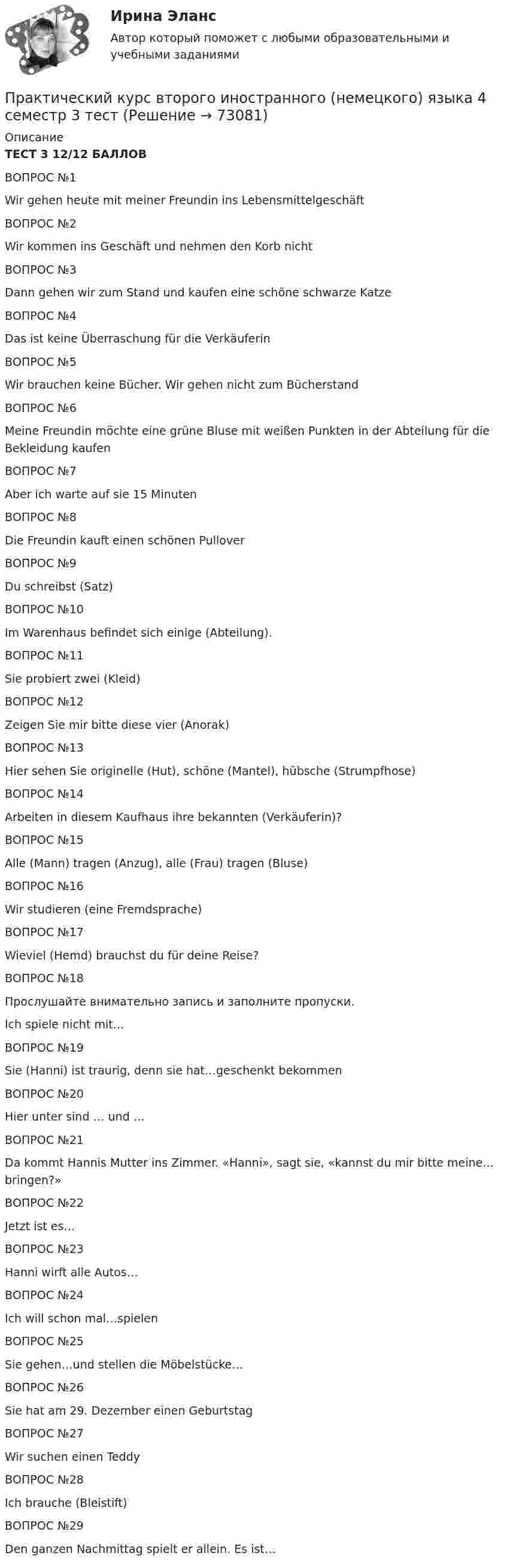     
            Описание
            ТЕСТ 3 12/12 БАЛЛОВВОПРОС №1 Wir gehen heute mit meiner Freundin ins Lebensmittelgeschäft   ВОПРОС №2   Wir kommen ins Geschäft und nehmen den Korb nicht   ВОПРОС №3   Dann gehen wir zum Stand und kaufen eine schöne schwarze Katze   ВОПРОС №4   Das ist keine Überraschung für die Verkäuferin   ВОПРОС №5   Wir brauchen keine Bücher. Wir gehen nicht zum Bücherstand   ВОПРОС №6  Meine Freundin möchte eine grüne Bluse mit weißen Punkten in der Abteilung für die Bekleidung kaufen   ВОПРОС №7   Aber ich warte auf sie 15 Minuten   ВОПРОС №8   Die Freundin kauft einen schönen Pullover   ВОПРОС №9   Du schreibst (Satz)   ВОПРОС №10  Im Warenhaus befindet sich einige (Abteilung).   ВОПРОС №11   Sie probiert zwei (Kleid)   ВОПРОС №12   Zeigen Sie mir bitte diese vier (Anorak)  ВОПРОС №13   Hier sehen Sie originelle (Hut), schöne (Mantel), hübsche (Strumpfhose)   ВОПРОС №14   Arbeiten in diesem Kaufhaus ihre bekannten (Verkäuferin)?   ВОПРОС №15   Alle (Mann) tragen (Anzug), alle (Frau) tragen (Bluse)   ВОПРОС №16   Wir studieren (eine Fremdsprache)   ВОПРОС №17   Wieviel (Hemd) brauchst du für deine Reise?   ВОПРОС №18   Прослушайте внимательно запись и заполните пропуски. Ich spiele nicht mit…   ВОПРОС №19   Sie (Hanni) ist traurig, denn sie hat…geschenkt bekommen   ВОПРОС №20   Hier unter sind … und …   ВОПРОС №21   Da kommt Hannis Mutter ins Zimmer. «Hanni», sagt sie, «kannst du mir bitte meine…bringen?»   ВОПРОС №22   Jetzt ist es…   ВОПРОС №23   Hanni wirft alle Autos…   ВОПРОС №24   Ich will schon mal…spielen   ВОПРОС №25   Sie gehen…und stellen die Möbelstücke…   ВОПРОС №26   Sie hat am 29. Dezember einen Geburtstag   ВОПРОС №27   Wir suchen einen Teddy   ВОПРОС №28   Ich brauche (Bleistift)   ВОПРОС №29   Den ganzen Nachmittag spielt er allein. Es ist…    
            
            
            Практический курс второго иностранного (немецкого) языка 4 семестр 2 тестПрактический курс второго иностранного (немецкого) языка 4 семестр 3 тестПрактический курс второго иностранного (немецкого) языка 4 семестр 4 тестПрактический курс второго иностранного (немецкого) языка 4 семестр 5 тестПрактический курс второго иностранного (немецкого) языка 4 семестр 6 тестПрактический курс второго иностранного языка (тест с ответами ММА)Практический курс первого иностранного (английского) языка (1) тест с ответами СинергияПрактический аудит рр 1 Задание/вариант №  3Практический курс английского языка (тест с ответами ММА)Практический курс второго иностранного Испанский тест Синергия Практический курс второго иностранного (испанского) языка. (1/7) (Обучение) СИНЕРГИЯ ОТВЕТЫПрактический курс второго иностранного (испанского) языка.(1/7). Синергия. Ответы на ИТОГОВЫЙ ТЕСТ. На отлично!Практический курс второго иностранного (немецкого) языка (1) тест с ответами СинергияПрактический курс второго иностранного (немецкого) языка 4 семестр 1 тест