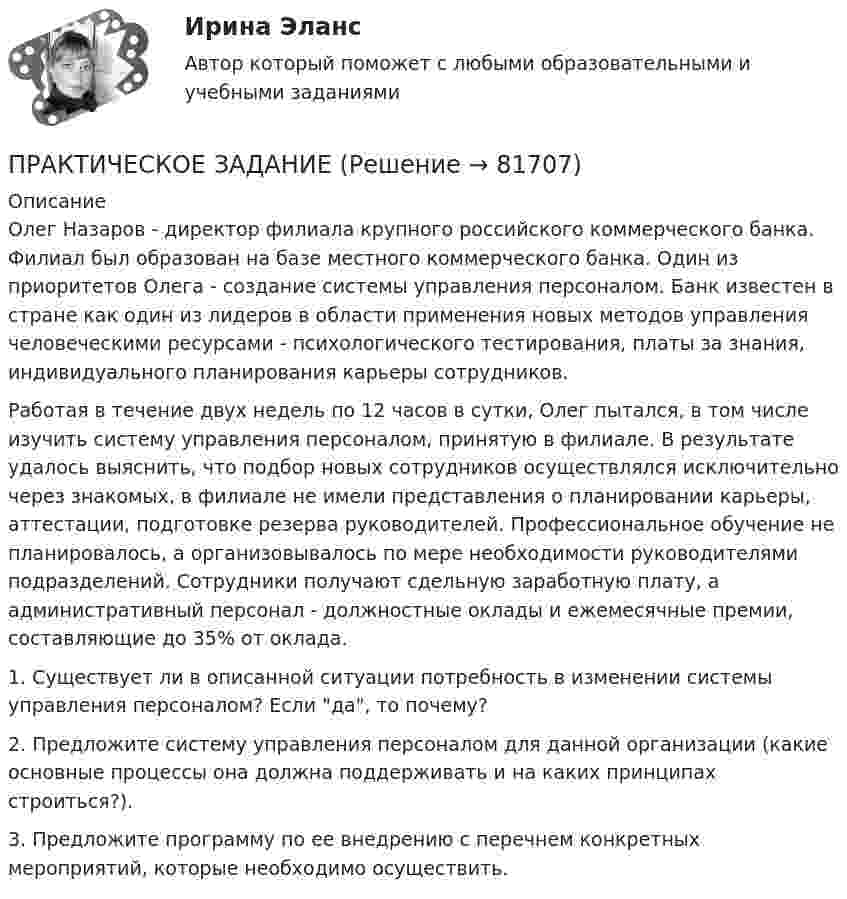      
            Описание
            	Олег Назаров - директор филиала крупного российского коммерческого банка. Филиал был образован на базе местного коммерческого банка. Один из приоритетов Олега - создание системы управления персоналом. Банк известен в стране как один из лидеров в области применения новых методов управления человеческими ресурсами - психологического тестирования, платы за знания, индивидуального планирования карьеры сотрудников.	Работая в течение двух недель по 12 часов в сутки, Олег пытался, в том числе изучить систему управления персоналом, принятую в филиале. В результате удалось выяснить, что подбор новых сотрудников осуществлялся исключительно через знакомых, в филиале не имели представления о планировании карьеры, аттестации, подготовке резерва руководителей. Профессиональное обучение не планировалось, а организовывалось по мере необходимости руководителями подразделений. Сотрудники получают сдельную заработную плату, а административный персонал - должностные оклады и ежемесячные премии, составляющие до 35% от оклада.	1. Существует ли в описанной ситуации потребность в изменении системы управления персоналом? Если да, то почему?	2. Предложите систему управления персоналом для данной организации (какие основные процессы она должна поддерживать и на каких принципах строиться?).	3. Предложите программу по ее внедрению с перечнем конкретных мероприятий, которые необходимо осуществить.   
            
            
            ПРАКТИЧЕСКОЕ ЗАДАНИЕПРАКТИЧЕСКОЕ ЗАДАНИЕ Практическое задание 1Практическое задание 1Практическое задание 1Практическое задание 1Практическое задание 1Практическое заданиеПрактическое заданиеПрактическое заданиеПрактическое заданиеПрактическое задание Практическое задание Практическое задание 