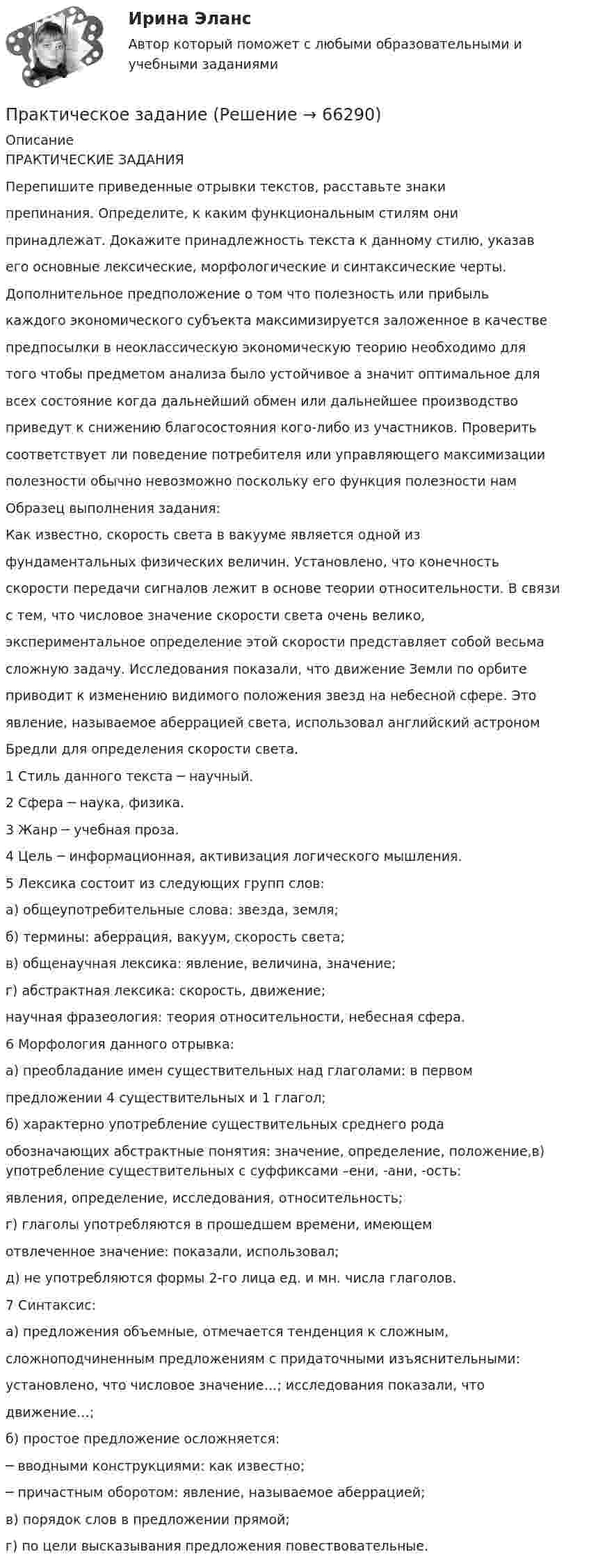      
            Описание
            ПРАКТИЧЕСКИЕ ЗАДАНИЯПерепишите приведенные отрывки текстов, расставьте знакипрепинания. Определите, к каким функциональным стилям онипринадлежат. Докажите принадлежность текста к данному стилю, указавего основные лексические, морфологические и синтаксические черты.Дополнительное предположение о том что полезность или прибылькаждого экономического субъекта максимизируется заложенное в качествепредпосылки в неоклассическую экономическую теорию необходимо длятого чтобы предметом анализа было устойчивое а значит оптимальное длявсех состояние когда дальнейший обмен или дальнейшее производствоприведут к снижению благосостояния кого-либо из участников. Проверитьсоответствует ли поведение потребителя или управляющего максимизацииполезности обычно невозможно поскольку его функция полезности намОбразец выполнения задания:Как известно, скорость света в вакууме является одной изфундаментальных физических величин. Установлено, что конечностьскорости передачи сигналов лежит в основе теории относительности. В связис тем, что числовое значение скорости света очень велико,экспериментальное определение этой скорости представляет собой весьмасложную задачу. Исследования показали, что движение Земли по орбитеприводит к изменению видимого положения звезд на небесной сфере. Этоявление, называемое аберрацией света, использовал английский астрономБредли для определения скорости света.1 Стиль данного текста ─ научный.2 Сфера ─ наука, физика.3 Жанр ─ учебная проза.4 Цель ─ информационная, активизация логического мышления.5 Лексика состоит из следующих групп слов:а) общеупотребительные слова: звезда, земля;б) термины: аберрация, вакуум, скорость света;в) общенаучная лексика: явление, величина, значение;г) абстрактная лексика: скорость, движение;научная фразеология: теория относительности, небесная сфера.6 Морфология данного отрывка:а) преобладание имен существительных над глаголами: в первомпредложении 4 существительных и 1 глагол;б) характерно употребление существительных среднего родаобозначающих абстрактные понятия: значение, определение, положение,в) употребление существительных с суффиксами –ени, -ани, -ость:явления, определение, исследования, относительность;г) глаголы употребляются в прошедшем времени, имеющемотвлеченное значение: показали, использовал;д) не употребляются формы 2-го лица ед. и мн. числа глаголов.7 Синтаксис:а) предложения объемные, отмечается тенденция к сложным,сложноподчиненным предложениям с придаточными изъяснительными:установлено, что числовое значение…; исследования показали, чтодвижение…;б) простое предложение осложняется:─ вводными конструкциями: как известно;─ причастным оборотом: явление, называемое аберрацией;в) порядок слов в предложении прямой;г) по цели высказывания предложения повествовательные.   
            
            
            практическое заданиеПрактическое заданиеПрактическое заданиеПрактическое заданиеПрактическое заданиеПрактическое заданиеПрактическое заданиеПрактический курс первого иностранного (английского) языка (4) тест с ответами СинергияПрактический курс первого иностранного (английского) языка (6) тест с ответами СинергияПрактический курс первого иностранного языка (тест с ответами ММА/ИДО)Практическое 4 Задания 1-5 7-9 Физическая культура (ДО, ПНК, ПДО, 4 часть)Практическое домашнее задание 1Практическое домашнее задание 3Практическое домашнее задание 4