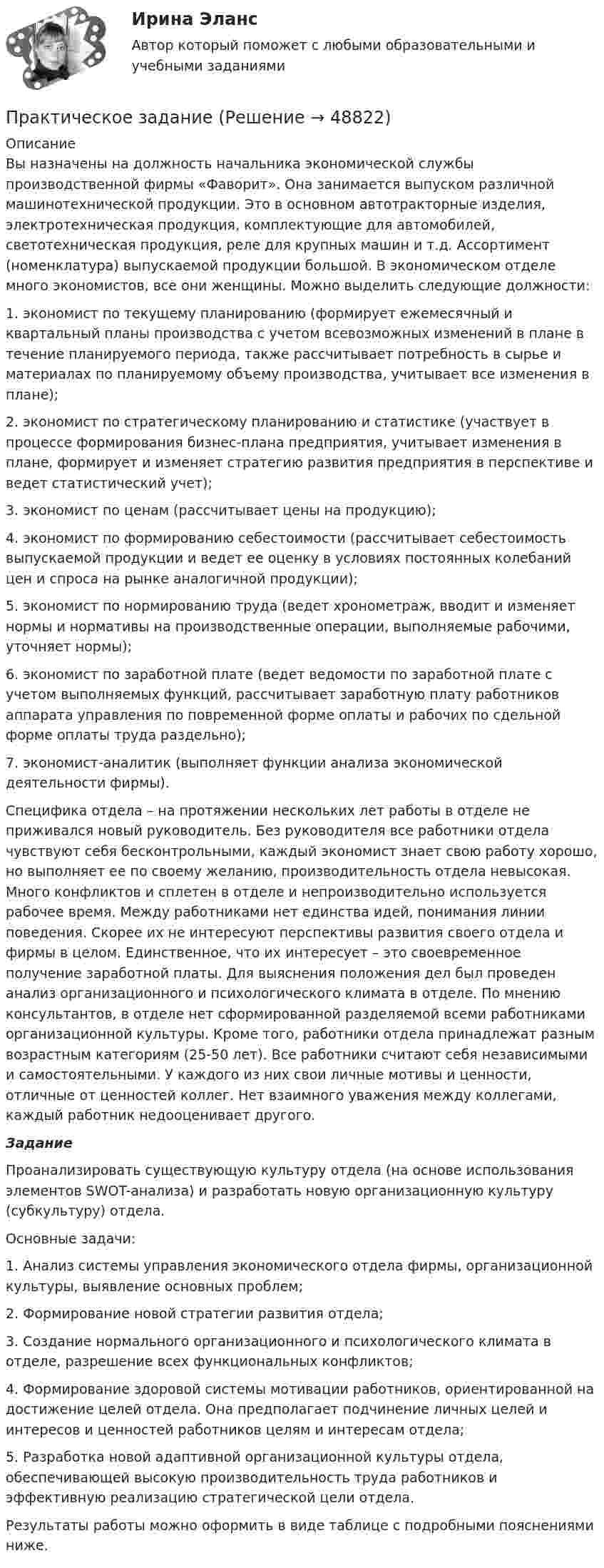      
            Описание
            	Вы назначены на должность начальника экономической службы производственной фирмы «Фаворит». Она занимается выпуском различной машинотехнической продукции. Это в основном автотракторные изделия, электротехническая продукция, комплектующие для автомобилей, светотехническая продукция, реле для крупных машин и т.д. Ассортимент (номенклатура) выпускаемой продукции большой. В экономическом отделе много экономистов, все они женщины. Можно выделить следующие должности: 	1.   экономист по текущему планированию (формирует ежемесячный и квартальный планы производства с учетом всевозможных изменений в плане в течение планируемого периода, также рассчитывает потребность в сырье и материалах по планируемому объему производства, учитывает все изменения в плане); 	2.   экономист по стратегическому планированию и статистике (участвует в процессе формирования бизнес-плана предприятия, учитывает изменения в плане, формирует и изменяет стратегию развития предприятия в перспективе и ведет статистический учет); 	3.   экономист по ценам (рассчитывает цены на продукцию); 	4.   экономист по формированию себестоимости (рассчитывает себестоимость выпускаемой продукции и ведет ее оценку в условиях постоянных колебаний цен и спроса на рынке аналогичной продукции); 	5.   экономист по нормированию труда (ведет хронометраж, вводит и изменяет нормы и нормативы на производственные операции, выполняемые рабочими, уточняет нормы); 	6.   экономист по заработной плате (ведет ведомости по заработной плате с учетом выполняемых функций, рассчитывает заработную плату работников аппарата управления по повременной форме оплаты и рабочих по сдельной форме оплаты труда раздельно); 	7.   экономист-аналитик (выполняет функции анализа экономической деятельности фирмы). 	Специфика отдела – на протяжении нескольких лет работы в отделе не приживался новый руководитель. Без руководителя все работники отдела чувствуют себя бесконтрольными, каждый экономист знает свою работу хорошо, но выполняет ее по своему желанию, производительность отдела невысокая. Много конфликтов и сплетен в отделе и непроизводительно используется рабочее время. Между работниками нет единства идей, понимания линии поведения. Скорее их не интересуют перспективы развития своего отдела и фирмы в целом. Единственное, что их интересует – это своевременное получение заработной платы. Для выяснения положения дел был проведен анализ организационного и психологического климата в отделе. По мнению консультантов, в отделе нет сформированной разделяемой всеми работниками организационной культуры. Кроме того, работники отдела принадлежат разным возрастным категориям (25-50 лет). Все работники считают себя независимыми и самостоятельными. У каждого из них свои личные мотивы и ценности, отличные от ценностей коллег. Нет взаимного уважения между коллегами, каждый работник недооценивает другого.  Задание 	Проанализировать существующую культуру отдела (на основе использования элементов SWOT-анализа) и разработать новую организационную культуру (субкультуру) отдела. 	Основные задачи: 	1. Анализ системы управления экономического отдела фирмы, организационной культуры, выявление основных проблем; 	2. Формирование новой стратегии развития отдела; 	3. Создание нормального организационного и психологического климата в отделе, разрешение всех функциональных конфликтов; 	4. Формирование здоровой системы мотивации работников, ориентированной на достижение целей отдела. Она предполагает подчинение личных целей и интересов и ценностей работников целям и интересам отдела; 	5. Разработка новой адаптивной организационной культуры отдела, обеспечивающей высокую производительность труда работников и эффективную реализацию стратегической цели отдела. 	Результаты работы можно оформить в виде таблице с подробными пояснениями ниже.  
            
            
            Практическое заданиеПрактическое заданиеПрактическое заданиеПрактическое задание Практическое задание Практическое задание ПРАКТИЧЕСКОЕ ЗАДАНИЕПрактическое домашнее задание 4Практическое домашнее задание 5практическое заданиеПрактическое заданиеПрактическое заданиеПрактическое заданиеПрактическое задание