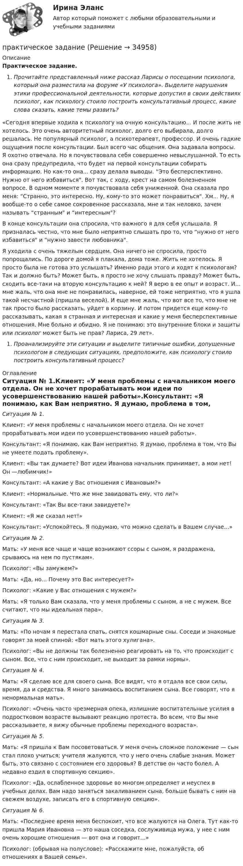      
          Описание
          Практическое задание.Прочитайте представленный ниже рассказ Ларисы о посещении психолога, который она разместила на форуме «У психолога». Выделите нарушения этики профессиональной деятельности, которые допустил в своих действиях психолог, как психологу стоило построить консультативный процесс, какие слова сказать, какие темы развить?«Сегодня впервые ходила к психологу на очную консультацию... И после жить не хотелось. Это очень авторитетный психолог, долго его выбирала, долго решалась. Не популярный психолог, а психотерапевт, профессор. И очень гадкие ощущения после консультации. Был всего час общения. Она задавала вопросы. Я охотно отвечала. Но я почувствовала себя совершенно невыслушанной. То есть она сразу предупредила, что будет на первой консультации собирать информацию. Но как-то она... сразу делала выводы. “Это бесперспективно. Нужно от него избавиться. Вот так, с ходу, крест на самом болезненном вопросе. В одном моменте я почувствовала себя униженной. Она сказала про меня: “Странно, это интересно. Ну, кому-то это может понравиться. Хм... Ну, я вообще-то о себе самое сокровенное рассказала, мне и так неловко, зачем называть “странным и “интересным?В конце консультации она спросила, что важного я для себя услышала. Я призналась честно, что мне было неприятно слышать про то, что “нужно от него избавиться и “нужно завести любовника.Я уходила с очень тяжелым сердцем. Она ничего не спросила, просто попрощались. По дороге домой я плакала, дома тоже. Жить не хотелось. Я просто была не готова это услышать? Именно ради этого и ходят к психологам? Так и должно быть? Может быть, я просто не хочу слышать правду? Может быть, сходить все-таки на вторую консультацию к ней? Я верю в ее опыт и возраст. И... мне жаль, что она мне не понравилась, наверное, ей тоже неприятно, что я ушла такой несчастной (пришла веселой). И еще мне жаль, что вот все то, что мне не так просто было рассказать, уйдет в корзину. И потом придется еще кому-то рассказывать, какая я странная и интересная и какие у меня бесперспективные отношения. Мне больно и обидно. Я не понимаю: это внутренние блоки и защиты или психолог может быть не прав? Лариса, 29 лет».Проанализируйте эти ситуации и выделите типичные ошибки, допущенные психологом в следующих ситуациях, предположите, как психологу стоило построить консультативный процесс? 
          Оглавление
          Ситуация № 1.Клиент: «У меня проблемы с начальником моего отдела. Он не хочет прорабатывать мои идеи по усовершенствованию нашей работы».Консультант: «Я понимаю, как Вам неприятно. Я думаю, проблема в том, что Вы не умеете подать проблему».Клиент: «Вы так думаете? Вот идеи Иванова начальник принимает, а мои нет! Он —любимчик!»Консультант: «А какие у Вас отношения с Ивановым?»Клиент: «Нормальные. Что же мне завидовать ему, что ли?»Консультант: «Так Вы все-таки завидуете?»Клиент: «Я же сказал нет!»Консультант: «Успокойтесь. Я подумаю, что можно сделать в Вашем случае...»Ситуация № 2.Мать: «У меня все чаще и чаще возникают ссоры с сыном, я раздражена, срываюсь на нем по пустякам».Психолог: «Вы замужем?»Мать: «Да, но... Почему это Вас интересует?»Психолог: «Какие у Вас отношения с мужем?»Мать: «Я только Вам сказала, что у меня проблемы с сыном, а не с мужем. Все считают, что мы идеальная пара».Ситуация № 3.Мать: «По ночам я перестала спать, снятся кошмарные сны. Соседи и знакомые говорят за моей спиной: «Вот мать этого хулигана».Психолог: «Вы не должны так болезненно реагировать на то, что происходит с сыном. Все, что с ним происходит, не выходит за рамки нормы».Ситуация № 4.Мать: «Я сделаю все для своего сына. Все видят, что я отдала все свои силы, время, да и средства. Я много занимаюсь воспитанием сына. Все говорят, что я ненормальная мать».Психолог: «Очень часто чрезмерная опека, излишние воспитательные усилия в подростковом возрасте вызывают реакцию протеста. Во всем, что Вы мне рассказываете, я вижу обычные проблемы переходного возраста».Ситуация № 5.Мать: «Я пришла к Вам посоветоваться. У меня очень сложное положение — сын стал плохо учиться; учителя жалуются, что у него очень слабые знания. Может быть, это связано с состоянием его здоровья? В детстве он часто болел. А недавно ездил в спортивную секцию».Психолог: «Да, ослабленное здоровье во многом определяет и неуспех в учебных делах. Вам надо заняться закаливанием сына, больше бывать с ним на свежем воздухе, записать его в спортивную секцию».Ситуация № 6.Мать: «Последнее время меня беспокоит, что все жалуются на Олега. Тут как-то пришла Мария Ивановна — это наша соседка, сослуживица мужа, у нее с ним очень хорошие отношения — вот она и говорит...»Психолог: (обрывая на полуслове): «Расскажите мне, пожалуйста, об отношениях в Вашей семье». 
            
            
            Практическое домашнее задание 5практическое заданиеПрактическое заданиеПрактическое заданиеПрактическое заданиеПрактическое заданиеПрактическое заданиеПрактический курс первого иностранного (английского) языка (3) тест с ответами СинергияПрактический курс первого иностранного (английского) языка (4) тест с ответами СинергияПрактический курс первого иностранного (английского) языка (6) тест с ответами СинергияПрактический курс первого иностранного языка (тест с ответами ММА/ИДО)Практическое 4 Задания 1-5 7-9 Физическая культура (ДО, ПНК, ПДО, 4 часть)Практическое домашнее задание 1Практическое домашнее задание 3