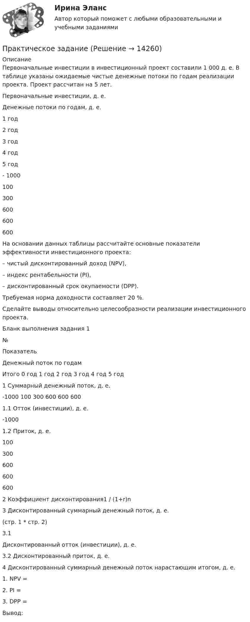     
          Описание
          	Первоначальные инвестиции в инвестиционный проект составили 1 000 д. е. В таблице указаны ожидаемые чистые денежные потоки по годам реализации проекта. Проект рассчитан на 5 лет.  Первоначальные инвестиции, д. е. Денежные потоки по годам, д. е.     1 год  2 год  3 год  4 год  5 год    - 1000 100  300  600  600  600   	 На основании данных таблицы рассчитайте основные показатели эффективности инвестиционного проекта: 	– чистый дисконтированный доход (NPV), 	– индекс рентабельности (PI), 	– дисконтированный срок окупаемости (DPP). 	Требуемая норма доходности составляет 20 %. 	Сделайте выводы относительно целесообразности реализации инвестиционного проекта.	Бланк выполнения задания 1  № Показатель Денежный поток по годам Итого   0 год 1 год 2 год 3 год 4 год 5 год   1 Суммарный денежный поток, д. е. -1000 100 300 600 600 600     1.1 Отток (инвестиции), д. е. -1000          1.2 Приток, д. е.  100 300 600 600 600    2 Коэффициент дисконтирования1 / (1+r)n    3 Дисконтированный суммарный денежный поток, д. е. (стр. 1 * стр. 2)    3.1 Дисконтированный отток (инвестиции), д. е.     3.2 Дисконтированный приток, д. е.   4 Дисконтированный суммарный денежный поток нарастающим итогом, д. е.  	 1. NPV =     2. PI =     3. DPP =      Вывод:    
            
            
            Практическое заданиеПрактическое заданиеПрактическое заданиеПрактическое заданиеПрактическое заданиеПрактическое заданиеПрактическое задание Практическое 4 Задания 1-5 7-9 Физическая культура (ДО, ПНК, ПДО, 4 часть)Практическое домашнее задание 1Практическое домашнее задание 3Практическое домашнее задание 4Практическое домашнее задание 5практическое заданиеПрактическое задание