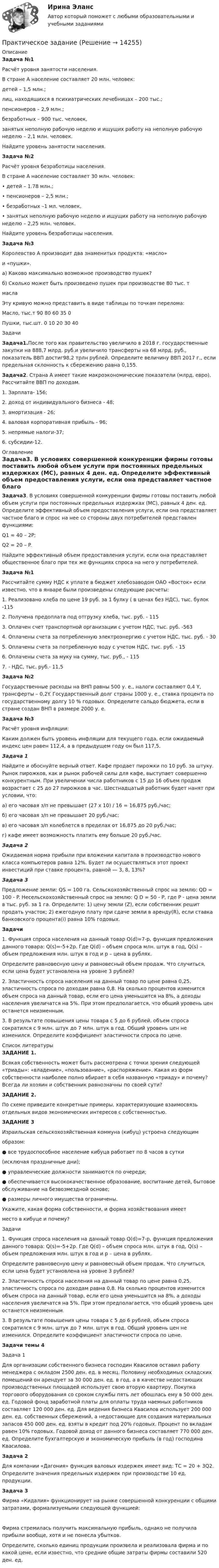      
          Описание
          Задача №1	Расчёт уровня занятости населения.	В стране А население составляет 20 млн. человек:	детей – 1,5 млн.;	лиц, находящихся в психиатрических лечебницах – 200 тыс.;	пенсионеров – 2,9 млн.;	безработных – 900 тыс. человек,	занятых неполную рабочую неделю и ищущих работу на неполную рабочую неделю – 2,1 млн. человек.	Найдите уровень занятости населения.Задача №2	Расчёт уровня безработицы населения.	В стране А население составляет 30 млн. человек:	•                  детей – 1.78 млн.;	•                  пенсионеров – 2,5 млн.;	•                  безработных –1 мл. человек,	•                  занятых неполную рабочую неделю и ищущих работу на неполную рабочую неделю – 2,25 млн. человек.	Найдите уровень безработицы населения.Задача №3Королевство А производит два знаменитых продукта: «масло» и «пушки».а) Каково максимально возможное производство пушек?б) Сколько может быть произведено пушек при производстве 80 тыс. тмаслаЭту кривую можно представить в виде таблицы по точкам перелома:  Масло, тыс.т 90 80 60 35 0   Пушки, тыс.шт. 0 10 20 30 40  Задачи Задача1.После того как правительство увеличило в 2018 г. государственные закупки на 888,7 млрд. руб.и увеличило трансферты на 68 млрд. руб., показатель ВВП достиг98,2 трлн рублей. Определите величину ВВП 2017 г., если предельная склонность к сбережению равна 0,155.Задача2. Страна А имеет такие макроэкономические показатели (млрд. евро). Рассчитайте ВВП по доходам.1.     Зарплата- 156;2.     доход от индивидуального бизнеса - 48;3.     амортизация - 26;4.     валовая корпоративная прибыль - 96;5.     непрямые налоги-37;6.     субсидии-12. 
          Оглавление
          Задача3. В условиях совершенной конкуренции фирмы готовы поставить любой объем услуги при постоянных предельных издержках (МС), равных 4 ден. ед. Определите эффективный объем предоставления услуги, если она представляет частное благо и спрос на нее со стороны двух потребителей представлен функциями:Q1 = 40 – 2Р;Q2 = 20 – P.Найдите эффективный объем предоставления услуги, если она представляет общественное благо при тех же функциях спроса на него у потребителей. Задача №1	Рассчитайте сумму НДС к уплате в бюджет хлебозаводом ОАО «Восток» если известно, что в январе были произведены следующие расчеты:	1.                Реализовано хлеба по цене 19 руб. за 1 булку ( в ценах без НДС), тыс. булок -115	2.                Получена предоплата под отгрузку хлеба, тыс. руб. - 115	3.                Оплачен счет транспортной организации с учетом НДС, тыс. руб. -563	4.                Оплачены счета за потребленную электроэнергию с учетом НДС, тыс. руб. - 30	5.                Оплачены счета за потребленную воду с учетом НДС, тыс. руб. - 15	6.                Оплачены счета за муку на сумму, тыс. руб., - 115	7.                - НДС, тыс. руб.- 11,5 Задача №2	 Государственные расходы на ВНП равны 500 у. е., налоги составляют 0,4 Y, трансферты – 0,2Y. Государственный долг страны 1000 у. е., ставка процента по государственному долгу 10 % годовых. Определите сальдо бюджета, если в стране создан ВНП в размере 2000 у. е.Задача №3	Расчёт уровня инфляции:	Каким должен быть уровень инфляции для текущего года, если ожидаемый индекс цен равен 112,4, а в предыдущем году он был 117,5. Задача 1	Найдите и обоснуйте верный ответ. Кафе продает пирожки по 10 руб. за штуку. Рынок пирожков, как и рынок рабочей силы для кафе, выступает совершенно конкурентным. При увеличении числа работников с 15 до 16 объем продаж возрастает с 25 до 27 пирожков в час. Шестнадцатый работник будет нанят при условии, что: 	а) его часовая з/п не превышает (27 х 10) / 16 = 16,875 руб./час;	б) его часовая з/п не превышает 20 руб./час;	в) его часовая з/п колеблется в пределах от 16,875 до 20 руб./час;	г) кафе имеет возможность платить ему больше 20 руб./час. Задача 2    	Ожидаемая норма прибыли при вложении капитала в производство нового класса компьютеров равна 12%. Будет ли осуществляться этот проект инвестиций при ставке процента, равной — 3, 8, 13%? Задача 3	Предложение земли: QS = 100 га. Сельскохозяйственный спрос на землю: QD = 100 - P. Несельскохозяйственный спрос на землю: Q D = 50 - P, где P - цена земли в тыс. руб. за 1 га. Определите: 1) цену земли (Z), если собственник решит продать участок; 2) ежегодную плату при сдаче земли в аренду(R), если ставка банковского процента(i) равна 10% годовых.Задачи1. Функция спроса населения на данный товар Q(d)=7-р, функция предложения данного товара: Q(s)=-5+2p. Где Q(d) – объем спроса млн. штук в год, Q(s) – объем предложения млн. штук в год и р – цена в рублях.Определите равновесную цену и равновесный объем продаж. Что случиться, если цена будет установлена на уровне 3 рублей?2. Эластичность спроса населения на данный товар по цене равна 0,25, эластичность спроса по доходам равна 0,8. На сколько процентов изменится объем спроса на данный товар, если его цена уменьшится на 8%, а доходы населения увеличатся на 5%. При этом предполагается, что общий уровень цен останется неизменным.3. В результате повышения цены товара с 5 до 6 рублей, объем спроса сократился с 9 млн. штук до 7 млн. штук в год. Общий уровень цен не изменился. Определите коэффициент эластичности спроса по цене. 
          Список литературы
          ЗАДАНИЕ 1.Всякая собственность может быть рассмотрена с точки зрения следующей «триады»: «владение», «пользование», «распоряжение». Какая из форм собственности наиболее полно вбирает в себя названную «триаду» и почему? Всегда ли хозяин и собственник равнозначны по своей сути?ЗАДАНИЕ 2.По схеме приведите конкретные примеры, характеризующие взаимосвязь отдельных видов экономических интересов с собственностью.ЗАДАНИЕ 3 Израильская сельскохозяйственная коммуна (кибуц) устроена следующимобразом:●      все трудоспособное население кибуца работает по 8 часов в сутки (исключая праздничные дни);●      управленческие должности занимаются по очереди;●      обеспечивается высококачественное образование, воспитание детей, бытовое обслуживание на безвозмездной основе;●      размеры личного имущества ограничены.Укажите, какая форма собственности, и форма хозяйствования имеетместо в кибуце и почему?Задачи1. Функция спроса населения на данный товар Q(d)=7-р, функция предложения данного товара: Q(s)=-5+2p. Где Q(d) – объем спроса млн. штук в год, Q(s) – объем предложения млн. штук в год и р – цена в рублях.Определите равновесную цену и равновесный объем продаж. Что случиться, если цена будет установлена на уровне 3 рублей?2. Эластичность спроса населения на данный товар по цене равна 0,25, эластичность спроса по доходам равна 0,8. На сколько процентов изменится объем спроса на данный товар, если его цена уменьшится на 8%, а доходы населения увеличатся на 5%. При этом предполагается, что общий уровень цен останется неизменным.3. В результате повышения цены товара с 5 до 6 рублей, объем спроса сократился с 9 млн. штук до 7 млн. штук в год. Общий уровень цен не изменился. Определите коэффициент эластичности спроса по цене.Задачи темы 4Задача 1 Для организации собственного бизнеса господин Квасилов оставил работу менеджера с окладом 2500 ден. ед. в месяц. Половину необходимых складских помещений он арендует за 30 000 ден. ед. в год, а в качестве недостающих производственных площадей использует свою вторую квартиру. Покупка торгового оборудования со сроком службы пять лет обошлась ему в 50 000 ден. ед. Годовой фонд заработной платы для оплаты труда наемных работников составляет 120 000 ден. ед. Для ведения бизнеса Квасилов использует 200 000 ден. ед. собственных сбережений, а недостающие для создания материальных запасов 450 000 ден. ед. взяты в кредит под 20% годовых. Процент по вкладам равен 10% годовых. Годовой доход от данного бизнеса составляет 770 000 ден. ед. Определите бухгалтерскую и экономическую прибыль (в год) господина Квасилова.Задача 2Для компании «Дагония» функция валовых издержек имеет вид: ТС = 20 + 3Q2. Определите значения предельных издержек при производстве 10 ед. продукции.Задача 3Фирма «Кидалия» функционирует на рынке совершенной конкуренции с общими затратами, формализуемыми следующей функцией:Фирма стремилась получить максимальную прибыль, однако не получила прибыли вообще, хотя и не понесла убытков.Определите, сколько единиц продукции произвела и реализовала фирма и по какой цене, если известно, что средние общие затраты фирмы составили 520 ден. ед.
            
            
            Практическое задание Практическое задание ПРАКТИЧЕСКОЕ ЗАДАНИЕПРАКТИЧЕСКОЕ ЗАДАНИЕПРАКТИЧЕСКОЕ ЗАДАНИЕ Практическое задание 1Практическое задание 1Практическое заданиеПрактическое заданиеПрактическое заданиеПрактическое заданиеПрактическое заданиеПрактическое заданиеПрактическое задание