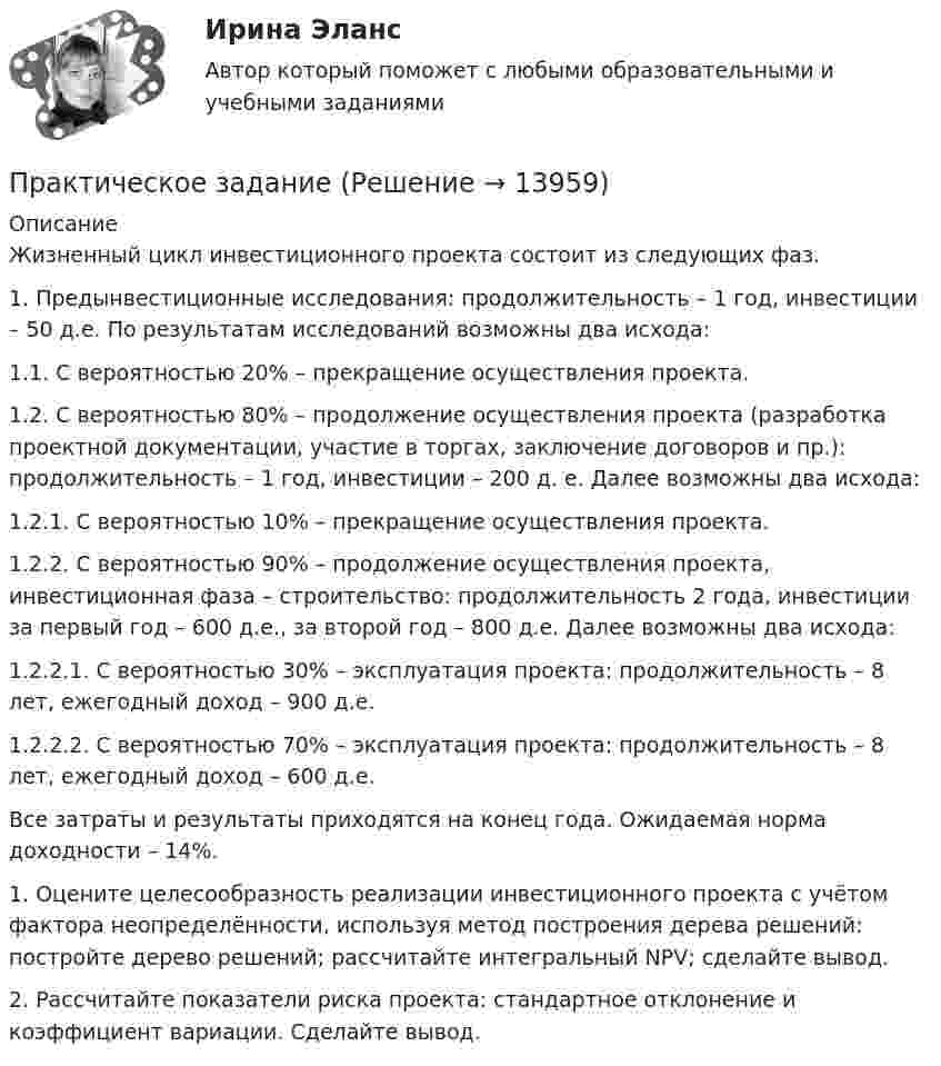      
          Описание
          	Жизненный цикл инвестиционного проекта состоит из следующих фаз.	1. Предынвестиционные исследования: продолжительность – 1 год, инвестиции – 50 д.е. По результатам исследований возможны два исхода:	1.1. С вероятностью 20% – прекращение осуществления проекта.	1.2. С вероятностью 80% – продолжение осуществления проекта (разработка проектной документации, участие в торгах, заключение договоров и пр.): продолжительность – 1 год, инвестиции – 200 д. е. Далее возможны два исхода:	1.2.1. С вероятностью 10% – прекращение осуществления проекта.	1.2.2. С вероятностью 90% – продолжение осуществления проекта, инвестиционная фаза – строительство: продолжительность 2 года, инвестиции за первый год – 600 д.е., за второй год – 800 д.е. Далее возможны два исхода:	1.2.2.1. С вероятностью 30% – эксплуатация проекта: продолжительность – 8 лет, ежегодный доход – 900 д.е.	1.2.2.2. С вероятностью 70% – эксплуатация проекта: продолжительность – 8 лет, ежегодный доход – 600 д.е.	Все затраты и результаты приходятся на конец года. Ожидаемая норма доходности – 14%.	1. Оцените целесообразность реализации инвестиционного проекта с учётом фактора неопределённости, используя метод построения дерева решений: постройте дерево решений; рассчитайте интегральный NPV; сделайте вывод.	2. Рассчитайте показатели риска проекта: стандартное отклонение и коэффициент вариации. Сделайте вывод.  
            
            
            Практическое заданиеПрактическое заданиеПрактическое заданиеПрактическое заданиеПрактическое заданиеПрактическое заданиеПрактическое заданиеПрактический курс первого иностранного языка (тест с ответами ММА/ИДО)Практическое 4 Задания 1-5 7-9 Физическая культура (ДО, ПНК, ПДО, 4 часть)Практическое домашнее задание 1Практическое домашнее задание 3Практическое домашнее задание 4Практическое домашнее задание 5практическое задание