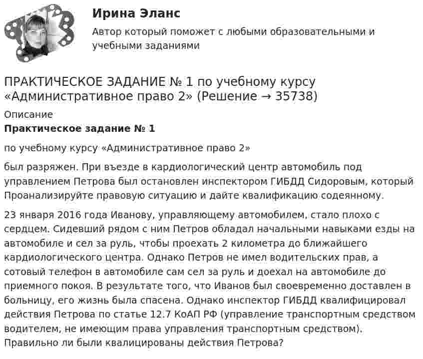      
          Описание
          Практическое задание № 1по учебному курсу «Административное право 2» 	был разряжен. При въезде в кардиологический центр автомобиль под управлением Петрова был остановлен инспектором ГИБДД Сидоровым, который Проанализируйте правовую ситуацию и дайте квалификацию содеянному. 	23 января 2016 года Иванову, управляющему автомобилем, стало плохо с сердцем. Сидевший рядом с ним Петров обладал начальными навыками езды на автомобиле и сел за руль, чтобы проехать 2 километра до ближайшего кардиологического центра. Однако Петров не имел водительских прав, а сотовый телефон в автомобиле сам сел за руль и доехал на автомобиле до приемного покоя. В результате того, что Иванов был своевременно доставлен в больницу, его жизнь была спасена. Однако инспектор ГИБДД квалифицировал действия Петрова по статье 12.7 КоАП РФ (управление транспортным средством водителем, не имеющим права управления транспортным средством). Правильно ли были квалицированы действия Петрова?    
            
            
            ПРАКТИЧЕСКОЕ ЗАДАНИЕ № 1  по учебному курсу «Административное право 1»ПРАКТИЧЕСКОЕ ЗАДАНИЕ № 1 по учебному курсу «Административное право 2» 	Практическое задание №1 по учебному курсу «Альтернативная энергетика в современном мире» РОСДИСТАНТПРАКТИЧЕСКОЕ ЗАДАНИЕ № 1  по учебному курсу «Гражданское право 1»ПРАКТИЧЕСКОЕ ЗАДАНИЕ № 1  по учебному курсу «Информационное право»ПРАКТИЧЕСКОЕ ЗАДАНИЕ № 1 по учебному курсу «История государства и права России 2»ПРАКТИЧЕСКОЕ ЗАДАНИЕ №1  по учебному курсу «Конституционное право 1»  Практическое задание №1, Задание №2, Трудовое право 2, Росдистан, ТГУ, СинергияПРАКТИЧЕСКОЕ ЗАДАНИЕ № 1  и 2Практическое задание №1. Как определяется стоимость согласно теории Рикардо? Практическое задание №2. Какие идеи Cэя и Мальтуса были восприняты и развиты экономистами последующих поколений? Практическое задание №3. Почему кейнсианскую теорию называют теорией эффективного спроса?ПРАКТИЧЕСКОЕ ЗАДАНИЕ № 1 (Налоговое право) росдистант ТГУПрактическое задание № 1  Определите различия между операционной деятельность и проектом, результаты занесите в таблицу.Практическое задание №1 по гражданскому праву 2 (Росдистант)Практическое задание №1 по дисциплине «Экологическое право»