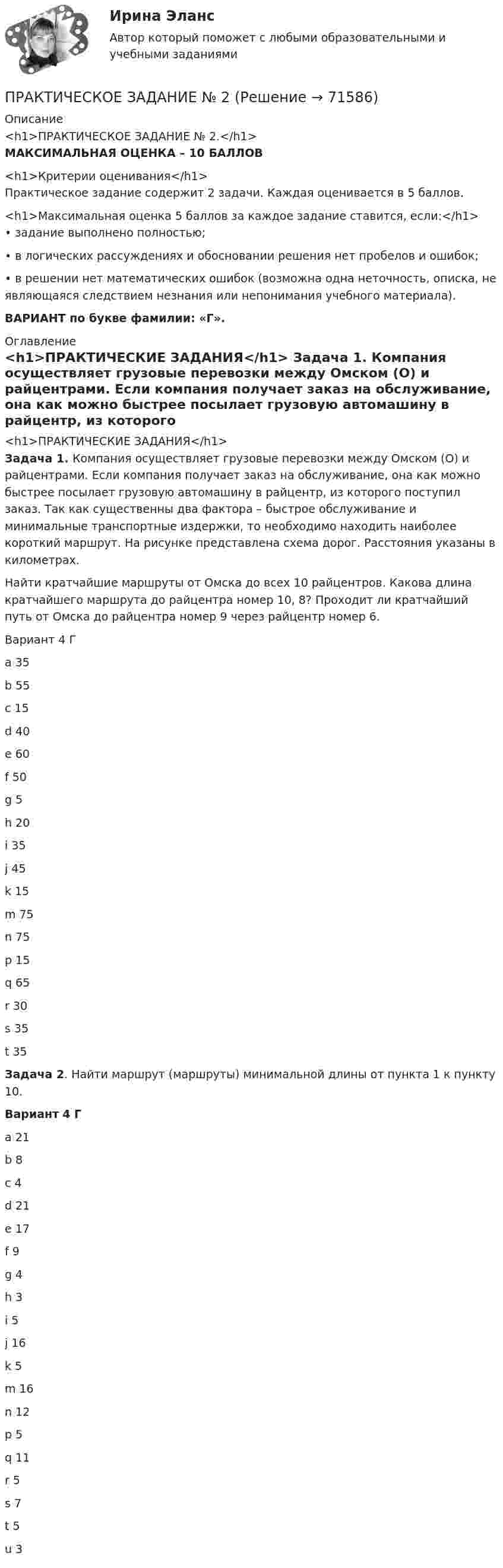     
            Описание
            <h1>ПРАКТИЧЕСКОЕ ЗАДАНИЕ № 2.</h1> МАКСИМАЛЬНАЯ ОЦЕНКА – 10 БАЛЛОВ<h1>Критерии оценивания</h1>	Практическое задание содержит 2 задачи. Каждая оценивается в 5 баллов.<h1>Максимальная оценка 5 баллов за каждое задание ставится, если:</h1>•        задание выполнено полностью;•        в логических рассуждениях и обосновании решения нет пробелов и ошибок;•        в решении нет математических ошибок (возможна одна неточность, описка, не являющаяся следствием незнания или непонимания учебного материала). ВАРИАНТ по букве фамилии: «Г». 
            Оглавление
            <h1>ПРАКТИЧЕСКИЕ ЗАДАНИЯ</h1> Задача 1. Компания осуществляет грузовые перевозки между Омском (О) и райцентрами. Если компания получает заказ на обслуживание, она как можно быстрее посылает грузовую автомашину в райцентр, из которого поступил заказ. Так как существенны два фактора – быстрое обслуживание и минимальные транспортные издержки, то необходимо находить наиболее короткий маршрут. На рисунке представлена схема дорог. Расстояния указаны в километрах.	Найти кратчайшие маршруты от Омска до всех 10 райцентров. Какова длина кратчайшего маршрута до райцентра номер 10, 8? Проходит ли кратчайший путь от Омска до райцентра номер 9 через райцентр номер 6.  Вариант 4 Г           a 35      b 55      c 15      d 40      e 60      f 50      g 5      h 20      i 35      j 45      k 15      m 75      n 75      p 15      q 65      r 30      s 35      t 35Задача 2. Найти маршрут (маршруты) минимальной длины от пункта 1 к пункту 10.         Вариант 4 Г   a 21   b 8   c 4   d 21   e 17   f 9   g 4   h 3   i 5   j 16   k 5   m 16   n 12   p 5   q 11   r 5   s 7   t 5   u 3      
            
            
            Практическое задание № 2ПРАКТИЧЕСКОЕ ЗАДАНИЕ № 2ПРАКТИЧЕСКОЕ ЗАДАНИЕ №2 - вариант 6Практическое задание №2  «Измерение горизонтальных углов способом приемов»Практическое задание №2. Налоговое право. Росдистант, ТГУПрактическое задание №2 по гражданскому праву 2 (Росдистант)Практическое задание №2  по дисциплине  «Экологическое право»ПРАКТИЧЕСКОЕ ЗАДАНИЕ №1 по учебному курсу «Экономика»Практическое задание №1 по учебному курсу «Электротехнологические установки» РОСДИСТАНТПрактическое задание №1 «Производственная мощность предприятия»  - вариант №11Практическое задание №1 Тема 2. Развитие европейской цивилизации в 16-18 вв. 2. Дайте характеристику процессу первоначального накопления капитала Практическое задание №2 Тема 9. Новый облик западно-европейской цивилизации после второй мировой войныПрактическое задание №1 Тема 4.Английская классическая школа (А. Смит, Д. Рикардо) Ответьте на один из следующих вопросов: 1.В решении каких теоретических вопросов А.Смит продвинулся дальше своих предшественников?ПРАКТИЧЕСКОЕ ЗАДАНИЕ № 1 «Уголовное право 2»Практическое задание № 2