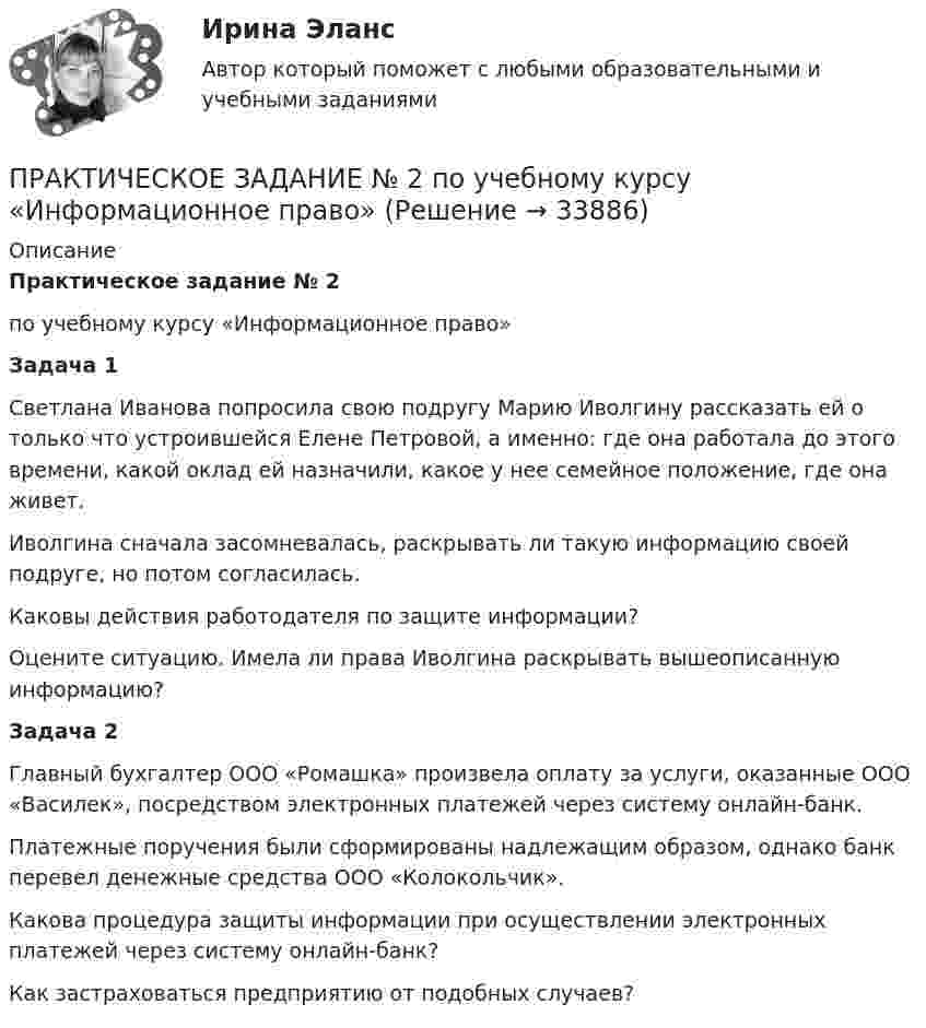      
          Описание
          Практическое задание № 2 по учебному курсу «Информационное право» Задача 1	Светлана Иванова попросила свою подругу Марию Иволгину рассказать ей о только что устроившейся Елене Петровой, а именно: где она работала до этого времени, какой оклад ей назначили, какое у нее семейное положение, где она живет.	Иволгина сначала засомневалась, раскрывать ли такую информацию своей подруге, но потом согласилась.	Каковы действия работодателя по защите информации?	Оцените ситуацию. Имела ли права Иволгина раскрывать вышеописанную информацию? Задача 2	Главный бухгалтер ООО «Ромашка» произвела оплату за услуги, оказанные ООО «Василек», посредством электронных платежей через систему онлайн-банк.	Платежные поручения были сформированы надлежащим образом, однако банк перевел денежные средства ООО «Колокольчик».	Какова процедура защиты информации при осуществлении электронных платежей через систему онлайн-банк? 	Как застраховаться предприятию от подобных случаев?  
            
            
            ПРАКТИЧЕСКОЕ ЗАДАНИЕ № 2  по учебному курсу «Гражданское право 1»ПРАКТИЧЕСКОЕ ЗАДАНИЕ № 2  по учебному курсу «Информационное право» ПРАКТИЧЕСКОЕ ЗАДАНИЕ №2  по учебному курсу «Конституционное право 1»ПРАКТИЧЕСКОЕ ЗАДАНИЕ № 2  по учебному курсу «Менеджмент»  Вариант «Исторические тенденции развития менеджмента»ПРАКТИЧЕСКОЕ ЗАДАНИЕ № 2  по учебному курсу «Менеджмент»  (наименование учебного курса)  Вариант «Исторические тенденции развития менеджмента»Практическое задание №2 по учебному курсу «Проектирование и оптимизация систем электроснабжения» РОСДИСТАНТПРАКТИЧЕСКОЕ ЗАДАНИЕ №2 по учебному курсу «Теория государства и права 2»ПРАКТИЧЕСКОЕ ЗАДАНИЕ №2 - вариант 6Практическое задание №2  «Измерение горизонтальных углов способом приемов»Практическое задание №2. Налоговое право. Росдистант, ТГУПрактическое задание №2 по гражданскому праву 2 (Росдистант)Практическое задание №2  по дисциплине  «Экологическое право»Практическое задание №2 по психологии Россидистант!ПРАКТИЧЕСКОЕ ЗАДАНИЕ № 2  по учебному курсу «Административное право 1»
