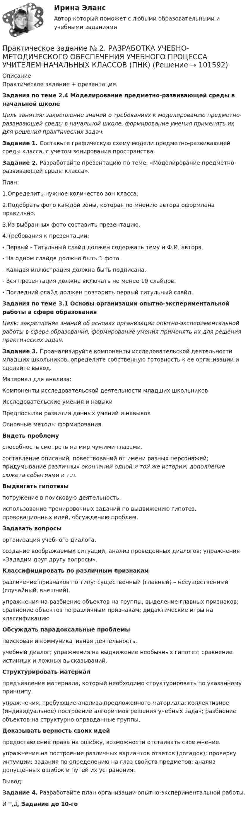       
            Описание
            Практическое задание + презентация.Задания по теме 2.4 Моделирование предметно-развивающей среды в начальной школеЦель занятия: закрепление знаний о требованиях к моделированию предметно-развивающей среды в начальной школе, формирование умения применять их для решения практических задач.Задание 1. Составьте графическую схему модели предметно-развивающей среды класса, с учетом зонирования пространства.Задание 2. Разработайте презентацию по теме: «Моделирование предметно-развивающей среды класса».План:1.Определить нужное количество зон класса.2.Подобрать фото каждой зоны, которая по мнению автора оформлена правильно.3.Из выбранных фото составить презентацию.4.Требования к презентации:- Первый - Титульный слайд должен содержать тему и Ф.И. автора.- На одном слайде должно быть 1 фото.- Каждая иллюстрация должна быть подписана.- Вся презентация должна включать не менее 10 слайдов.- Последний слайд должен повторить первый титульный слайд.Задания по теме 3.1 Основы организации опытно-экспериментальной работы в сфере образованияЦель: закрепление знаний об основах организации опытно-экспериментальной работы в сфере образования, формирование умения применять их для решения практических задач.Задание 3. Проанализируйте компоненты исследовательской деятельности младших школьников, определите собственную готовность к ее организации и сделайте вывод.Материал для анализа:Компоненты исследовательской деятельности младших школьниковИсследовательские умения и навыкиПредпосылки развития данных умений и навыковОсновные методы формированияВидеть проблемуспо­собность смотреть на мир чужими глазами.составле­ние описаний, повествований от имени раз­ных персонажей; придумывание различных окончаний одной и той же истории; дополне­ние сюжета событиями и т.п.Выдвигать гипотезыпогружение в поисковую деятельность.исполь­зование тренировочных заданий по выдви­жению гипотез, провокационных идей, об­суждению проблем.Задавать вопросыорганизация учебного диалога.создание вообра­жаемых ситуаций, анализ проведенных диалогов; упражнения «Зададим друг дру­гу вопросы».Классифицировать по различным при­знакамразличение при­знаков по типу: существенный (главный) – несущественный (случайный, внешний).упраж­нения на разбиение объектов на группы, вы­деление главных признаков; сравнение объектов по различным признакам; дидак­тические игры на классификациюОбсуждать парадоксальные проблемыпоисковая и коммуникатив­ная деятельность.учебный диалог; упражнения на выдвижение необычных гипотез; сравне­ние истинных и ложных высказываний.Структурировать материалпредъявление материала, который необходимо структурировать по указанно­му принципу.упражнения, требующие анализа предложенного материала; коллективное (индивидуальное) построение алгоритмов решения учебных задач; разбиение объек­тов на структурно оправданные группы.Доказывать верность своих идейпредоставление права на ошиб­ку, возможности отстаивать свое мнение.упраж­нения на построение различных вариантов ответов (догадок); проверку интуиции; задания по определению на глаз свойств предметов; анализ допущенных ошибок и путей их устранения.Вывод:Задание 4. Разработайте план организации опытно-экспериментальной работы.И Т,Д,  Задание до 10-го   