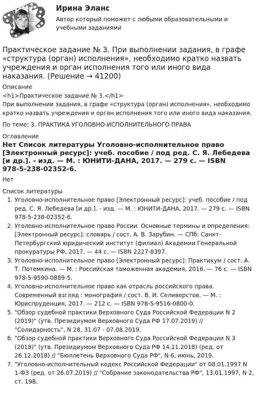     
          Описание
          <h1>Практическое задание № 3.</h1>	При выполнении задания, в графе «структура (орган) исполнения», необходимо кратко назвать учреждения и орган исполнения того или иного вида наказания.По теме: 3. ПРАКТИКА УГОЛОВНО-ИСПОЛНИТЕЛЬНОГО ПРАВА 
          Оглавление
          Нет 
          Список литературы
          Уголовно-исполнительное право [Электронный ресурс]: учеб. пособие / под ред. С. Я. Лебедева [и др.]. - изд. — М. : ЮНИТИ-ДАНА, 2017. — 279 c. — ISBN 978-5-238-02352-6. Уголовно-исполнительное право России. Основные термины и определения: [Электронный ресурс]: словарь / сост. А. В. Зарубин. — СПб: Санкт-Петербургский юридический институт (филиал) Академии Генеральной прокуратуры РФ, 2017. — 44 c. — ISBN 2227-8397. Уголовно-исполнительное право [Электронный ресурс]: Практикум / сост. А. Т. Потемкина. — М. : Российская таможенная академия, 2016. — 76 c. — ISBN 978-5-9590-0889-5. Уголовно-исполнительное право как отрасль российского права. Современный взгляд : монография / сост. В. И. Селиверстов. — М. : Юриспруденция, 2017. — 212 c. — ISBN 978-5-9516-0800-0. Обзор судебной практики Верховного Суда Российской Федерации N 2 (2019) (утв. Президиумом Верховного Суда РФ 17.07.2019) // Солидарность, N 28, 31.07 - 07.08.2019. 	Обзор судебной практики Верховного Суда Российской Федерации N 3 (2018) (утв. Президиумом Верховного Суда РФ 14.11.2018) (ред. от 26.12.2018) // Бюллетень Верховного Суда РФ, N 6, июнь, 2019. Уголовно-исполнительный кодекс Российской Федерации от 08.01.1997 N 1-ФЗ (ред. от 26.07.2019) // Собрание законодательства РФ, 13.01.1997, N 2, ст. 198. 
            
            
            Практическое задание №3 по учебному курсу «Электротехнологические установки» РОСДИСТАНТПрактическое задание № 3. При выполнении задания, в графе «структура (орган) исполнения», необходимо кратко назвать учреждения и орган исполнения того или иного вида наказания.ПРАКТИЧЕСКОЕ ЗАДАНИЕ № 3 «Уголовное право 2»Практическое задание №3. ЮРИДИЧЕСКАЯ ПСИХОЛОГИЯ. РОСДИСТАНТПрактическое задание № 4Практическое задание №4 1. По аналогии со схемой профессиограммы следователя, составьте схемы профессиограмм судьи, прокурора, адвоката, государственного арбитра, юрисконсульта, нотариуса.Практическое задание №4 1. По аналогии со схемой профессиограммы следователя, составьте схемы профессиограмм судьи, прокурора, адвоката, государственного арбитра, юрисконсульта, нотариуса.ПРАКТИЧЕСКОЕ ЗАДАНИЕ № 3 по учебному курсу «Административное право 2»ПРАКТИЧЕСКОЕ ЗАДАНИЕ № 3  по учебному курсу «Гражданское право 1»ПРАКТИЧЕСКОЕ ЗАДАНИЕ № 3  по учебному курсу «Информационное право»ПРАКТИЧЕСКОЕ ЗАДАНИЕ №3  по учебному курсу «Конституционное право 1»ПРАКТИЧЕСКОЕ ЗАДАНИЕ №3  по учебному курсу «Семейное право»ПРАКТИЧЕСКОЕ ЗАДАНИЕ №3 по учебному курсу «Уголовное право 1»ПРАКТИЧЕСКОЕ ЗАДАНИЕ №_3__  по учебному курсу «Формирование оптимального налогового учета и отчетности» 