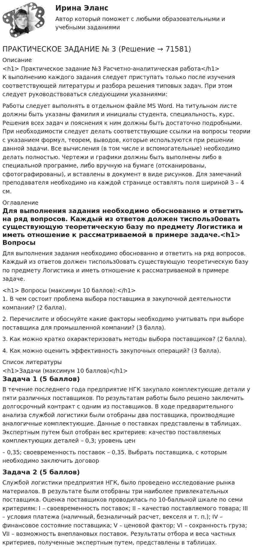     
            Описание
            <h1>	Практическое задание №3 Расчетно-аналитическая работа</h1> 	К выполнению каждого задания следует приступать только после изучения соответствующей литературы и разбора решения типовых задач. При этом следует руководствоваться следующими указаниями:	Работы следует выполнять в отдельном файле MS Word. На титульном листе должны быть указаны фамилия и инициалы студента, специальность, курс. Решения всех задач и пояснения к ним должны быть достаточно подробными. При необходимости следует делать соответствующие ссылки на вопросы теории с указанием формул, теорем, выводов, которые используются при решении данной задачи. Все вычисления (в том числе и вспомогательные) необходимо делать полностью. Чертежи и графики должны быть выполнены либо в специальной программе, либо вручную на бумаге (отсканированы, сфотографированы), и вставлены в документ в виде рисунков. Для замечаний преподавателя необходимо на каждой странице оставлять поля шириной 3 – 4 см. 
            Оглавление
            	Для выполнения задания необходимо обоснованно и ответить на ряд вопросов. Каждый из ответов должен тиспольз0овать существующую теоретическую базу по предмету Логистика и иметь отношение к рассматриваемой в примере задаче.<h1> Вопросы (максимум 10 баллов):</h1> 	1.   В чем состоит проблема выбора поставщика в закупочной деятельности компании? (2 балла).	2. Перечислите и обоснуйте какие факторы необходимо учитывать при выборе поставщика для промышленной компании? (3 балла).3. Как можно кратко охарактеризовать методы выбора поставщиков? (2 балла).4. Как можно оценить эффективность закупочных операций? (3 балла). 
            Список литературы
            <h1>Задачи (максимум 10 баллов)</h1> Задача 1 (5 баллов) 	В течение последнего года предприятие НГК закупало комплектующие детали у пяти различных поставщиков. По результатам работы было решено заключить долгосрочный контракт с одним из поставщиков. В ходе предварительного анализа службой логистики были отобраны два поставщика, производящие аналогичные комплектующие. Данные о поставках представлены в таблицах. Экспертным путем был отобран вес критериев: качество поставляемых комплектующих деталей – 0,3; уровень цен– 0,35; своевременность поставок – 0,35. Выбрать поставщика, с которым необходимо заключить договорЗадача 2 (5 баллов) Службой логистики предприятия НГК, было проведено исследование рынка материалов. В результате были отобраны три наиболее привлекательных поставщика. Оценка поставщиков проводилась по 10-балльной шкале по семи критериям: I – своевременность поставок; II – качество поставляемого товара; III – условия платежа (наличный, безналичный расчет, векселя и т. п.); IV – финансовое состояние поставщика; V – ценовой фактор; VI – сохранность груза; VII – возможность внеплановых поставок. Результаты отбора и веса частных критериев, полученные экспертным путем, представлены в таблицах. 
            
            
            ПРАКТИЧЕСКОЕ ЗАДАНИЕ № 2 «Уголовное право 2»ПРАКТИЧЕСКОЕ ЗАДАНИЕ № 3Практическое задание №3, Налоговое право, Росдистант, ТГУПрактическое задание №3, Налоговое право, Росдистант, ТГУПрактическое задание №3 по гражданскому праву 2 (Росдитсант)  ПРАКТИЧЕСКОЕ ЗАДАНИЕ №3  по учебному курсу «Административное право 1»ПРАКТИЧЕСКОЕ ЗАДАНИЕ № 3 по учебному курсу «Административное право 2»ПРАКТИЧЕСКОЕ ЗАДАНИЕ №2 по учебному курсу «Уголовное право 1»ПРАКТИЧЕСКОЕ ЗАДАНИЕ № 2 по учебному курсу «Физическая культура»ПРАКТИЧЕСКОЕ ЗАДАНИЕ №_2_  по учебному курсу «Финансовый Контрллинг»ПРАКТИЧЕСКОЕ ЗАДАНИЕ №_2__по учебному курсу «Формирование оптимального налогового учета и отчетности» ПРАКТИЧЕСКОЕ ЗАДАНИЕ №2 по учебному курсу «Экономика»Практическое задание №2 по учебному курсу «Электротехнологические установки» РОСДИСТАНТПрактическое задание №2 Родной язык НСПК