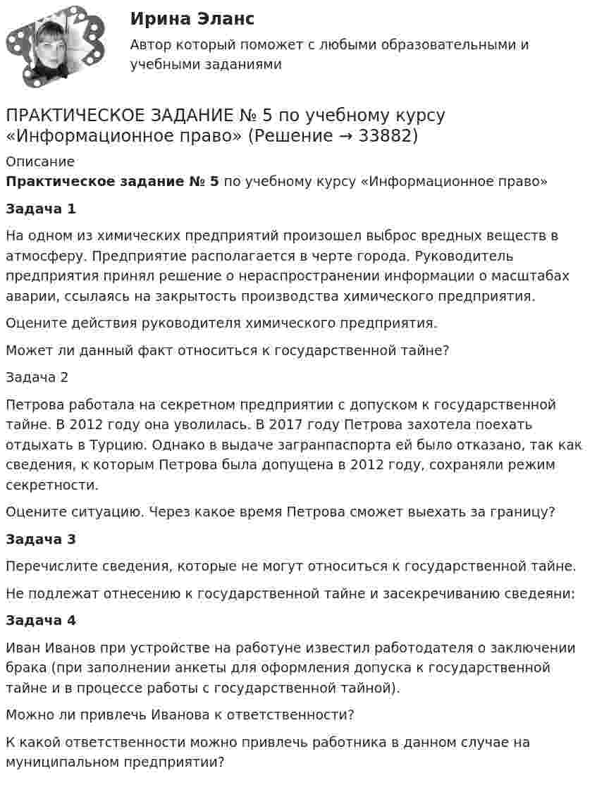      
          Описание
          Практическое задание № 5 по учебному курсу «Информационное право» Задача 1	 На одном из химических предприятий произошел выброс вредных веществ в атмосферу. Предприятие располагается в черте города. Руководитель предприятия принял решение о нераспространении информации о масштабах аварии, ссылаясь на закрытость производства химического предприятия.	Оцените действия руководителя химического предприятия.	Может ли данный факт относиться к государственной тайне?	Задача 2 Петрова работала на секретном предприятии с допуском к государственной тайне. В 2012 году она уволилась. В 2017 году Петрова захотела поехать отдыхать в Турцию. Однако в выдаче загранпаспорта ей было отказано, так как сведения, к которым Петрова была допущена в 2012 году, сохраняли режим секретности.	Оцените ситуацию. Через какое время Петрова сможет выехать за границу? Задача 3	Перечислите сведения, которые не могут относиться к государственной тайне. 	Не подлежат отнесению к государственной тайне и засекречиванию сведеяни: Задача 4	Иван Иванов при устройстве на работуне известил работодателя о заключении брака (при заполнении анкеты для оформления допуска к государственной тайне и в процессе работы с государственной тайной).	Можно ли привлечь Иванова к ответственности?	К какой ответственности можно привлечь работника в данном случае на муниципальном предприятии?  
            
            
            Практическое задание №5ПРАКТИЧЕСКОЕ ЗАДАНИЕ № 5 по учебному курсу «Информационное право»ПРАКТИЧЕСКОЕ ЗАДАНИЕ № 5  •	по учебному курсу «Управление капиталом» (наименование учебного курса)  Вариант «Рассчитайте точку безубыточности, если размер выручки от продаж»ПРАКТИЧЕСКОЕ ЗАДАНИЕ № 6  по учебному курсу «Информационное право»ПРАКТИЧЕСКОЕ ЗАДАНИЕ № 6  •	по учебному курсу «Управление капиталом»ПРАКТИЧЕСКОЕ ЗАДАНИЕ № 6  •	по учебному курсу «Финансовый контроллинг»ПРАКТИЧЕСКОЕ ЗАДАНИЕ № по учебному курсу «Уголовное право 1»ПРАКТИЧЕСКОЕ ЗАДАНИЕ № 4  по учебному курсу «Гражданское право 1»ПРАКТИЧЕСКОЕ ЗАДАНИЕ № 4  по учебному курсу «Информационное право»ПРАКТИЧЕСКОЕ ЗАДАНИЕ №4  по учебному курсу «Конституционное право 1»ПРАКТИЧЕСКОЕ ЗАДАНИЕ №4  по учебному курсу «Семейное право»ПРАКТИЧЕСКОЕ ЗАДАНИЕ №4 по учебному курсу «Экономика»Практическое задание №4 по учебному курсу «Электротехнологические установки» РОСДИСТАНТПрактическое задание №4. Статистические функции MS Excel