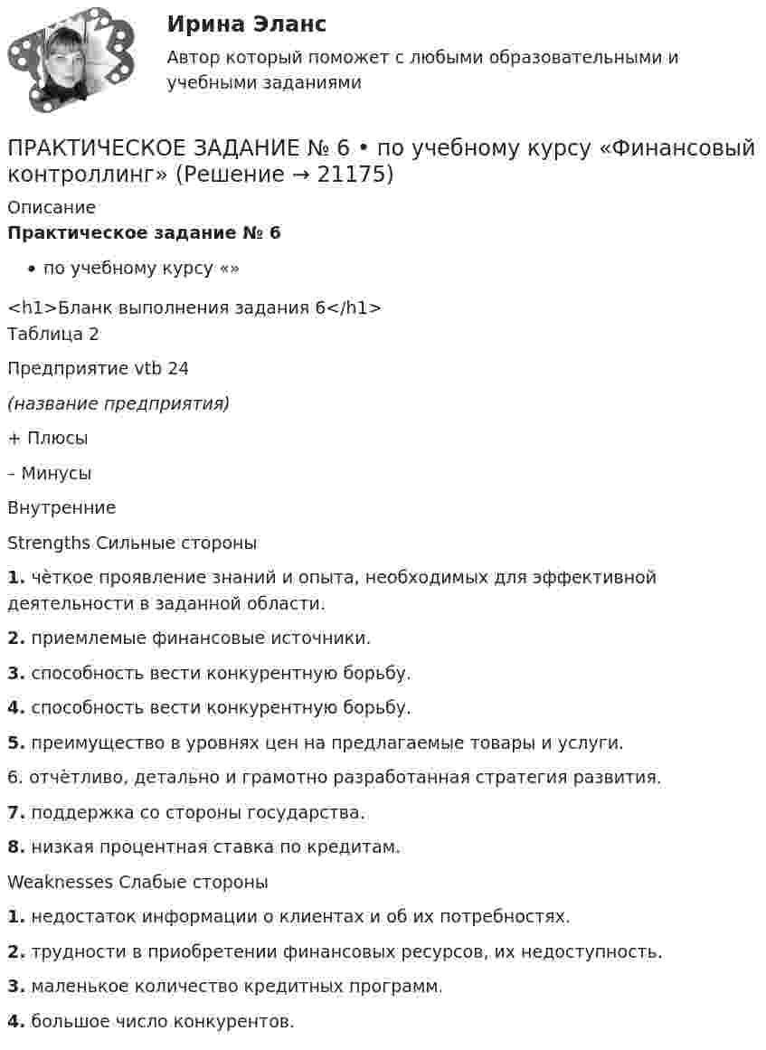     
          Описание
          Практическое задание № 6по учебному курсу «»<h1>Бланк выполнения задания 6</h1>Таблица 2 Предприятие   vtb 24(название предприятия)    + Плюсы – Минусы   Внутренние Strengths Сильные стороны 1. чѐткое проявление знаний и опыта, необходимых для эффективной деятельности в заданной области.2. приемлемые финансовые источники.3. способность вести конкурентную борьбу.4. способность вести конкурентную борьбу.5. преимущество в уровнях цен на предлагаемые товары и услуги. 6. отчѐтливо, детально и грамотно разработанная стратегия развития.7. поддержка со стороны государства.8. низкая процентная ставка по кредитам. Weaknesses Слабые стороны1. недостаток информации о клиентах и об их потребностях. 2. трудности в приобретении финансовых ресурсов, их недоступность.3. маленькое количество кредитных программ.4. большое число конкурентов.    
            
            
            ПРАКТИЧЕСКОЕ ЗАДАНИЕ № 6  •	по учебному курсу «Управление капиталом»ПРАКТИЧЕСКОЕ ЗАДАНИЕ № 6  •	по учебному курсу «Финансовый контроллинг»ПРАКТИЧЕСКОЕ ЗАДАНИЕ № по учебному курсу «Уголовное право 1»Практическое задание - Аддиктология и методы контраддиктивной стимуляции (1/1) - для ММУПрактическое задание - Административное право (1/1) - для ММУПрактическое задание - Административное право (1/1) для ММУПрактическое задание - Административное право (1/1) для ММУПРАКТИЧЕСКОЕ ЗАДАНИЕ №4 по учебному курсу «Экономика»Практическое задание №4 по учебному курсу «Электротехнологические установки» РОСДИСТАНТПрактическое задание №4. Статистические функции MS ExcelПРАКТИЧЕСКОЕ ЗАДАНИЕ № 4«Уголовное право 2»Практическое задание №5ПРАКТИЧЕСКОЕ ЗАДАНИЕ № 5 по учебному курсу «Информационное право»ПРАКТИЧЕСКОЕ ЗАДАНИЕ № 5  •	по учебному курсу «Управление капиталом» (наименование учебного курса)  Вариант «Рассчитайте точку безубыточности, если размер выручки от продаж»