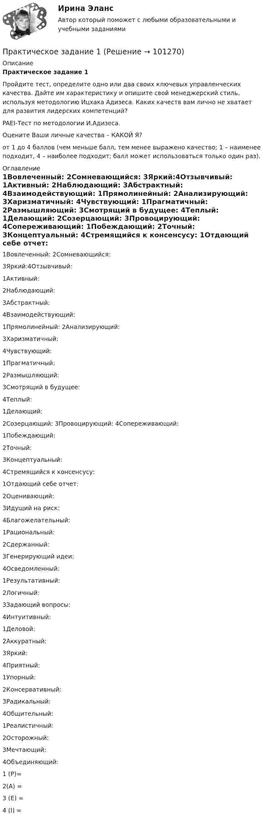      
            Описание
            Практическое задание 1Пройдите тест, определите одно или два своих ключевых управленческих качества. Дайте им характеристику и опишите свой менеджерский стиль, используя методологию Ицхака Адизеса. Каких качеств вам лично не хватает для развития лидерских компетенций?PAEI-Тест по методологии И.Адизеса.Оцените Ваши личные качества – КАКОЙ Я?от 1 до 4 баллов (чем меньше балл, тем менее выражено качество; 1 – наименее подходит, 4 – наиболее подходит; балл может использоваться только один раз). 
            Оглавление
              1Вовлеченный: 2Сомневающийся: 3Яркий:4Отзывчивый:     1Активный: 2Наблюдающий: 3Абстрактный: 4Взаимодействующий:      1Прямолинейный: 2Анализирующий: 3Харизматичный: 4Чувствующий:    1Прагматичный: 2Размышляющий: 3Смотрящий в будущее: 4Теплый:     1Делающий: 2Созерцающий:       3Провоцирующий:    4Сопереживающий:         1Побеждающий: 2Точный: 3Концептуальный: 4Стремящийся к консенсусу:     1Отдающий себе отчет: 2Оценивающий: 3Идущий на риск: 4Благожелательный:   1Рациональный: 2Сдержанный: 3Генерирующий идеи: 4Осведомленный:     1Результативный: 2Логичный: 3Задающий вопросы: 4Интуитивный:    1Деловой: 2Аккуратный: 3Яркий: 4Приятный:     1Упорный:         2Консервативный:            3Радикальный:    4Общительный:                                          1Реалистичный: 2Осторожный: 3Мечтающий: 4Объединяющий:    1 (P)= 2(А) =  3 (Е) = 4 (I) =    
            
            
            Практическое задание 1Практическое задание 1Практическое задание 1Практическое задание 1Практическое задание 10 Раздел 10 АППКК Педагогика и психология дошкольного образования. Педагогика начального образования. Воспитатель детей дошкольного возраста. Учитель начальных классов» (1170 ч.)Практическое задание 10. Теория и методика инклюзивного образования (ПНК, ПДО, 2 часть)Практическое задание 11 Раздел 11 АППКК Педагогика и психология дошкольного образования. Педагогика начального образования. Воспитатель детей дошкольного возраста. Учитель начальных классов» (1170 ч.)Практическое задание Практическое задание Практическое задание ПРАКТИЧЕСКОЕ ЗАДАНИЕПРАКТИЧЕСКОЕ ЗАДАНИЕПРАКТИЧЕСКОЕ ЗАДАНИЕ Практическое задание 1