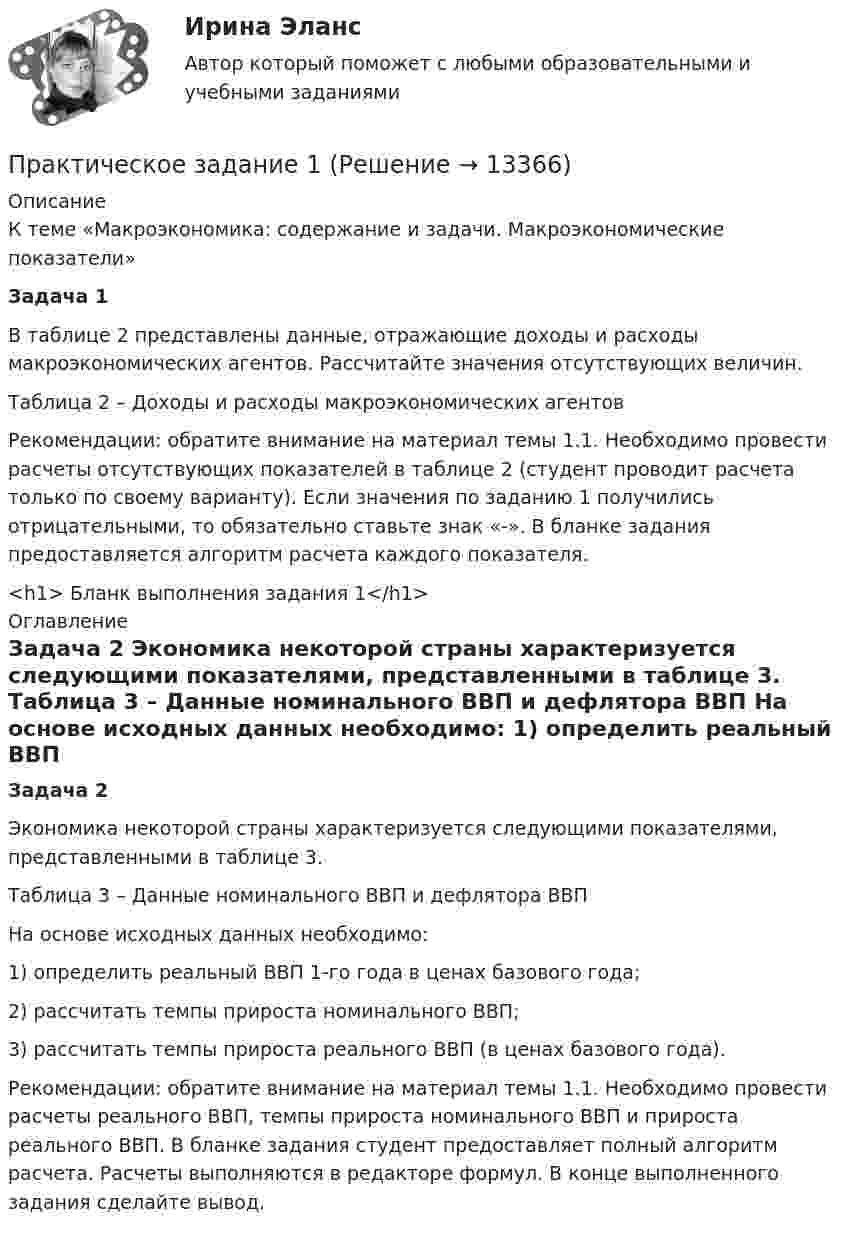     
          Описание
          		К теме «Макроэкономика: содержание и задачи. Макроэкономические показатели» Задача 1	В таблице 2 представлены данные, отражающие доходы и расходы макроэкономических агентов. Рассчитайте значения отсутствующих величин.	Таблица 2 – Доходы и расходы макроэкономических агентов	Рекомендации: обратите внимание на материал темы 1.1. Необходимо провести расчеты отсутствующих показателей в таблице 2 (студент проводит расчета только по своему варианту). Если значения по заданию 1 получились отрицательными, то обязательно ставьте знак «-». В бланке задания предоставляется алгоритм расчета каждого показателя.<h1>	Бланк выполнения задания 1</h1> 
          Оглавление
           Задача 2	Экономика некоторой страны характеризуется следующими показателями, представленными в таблице 3.	Таблица 3 – Данные номинального ВВП и дефлятора ВВП	На основе исходных данных необходимо:	1) определить реальный ВВП 1-го года в ценах базового года;	2) рассчитать темпы прироста номинального ВВП;	3) рассчитать темпы прироста реального ВВП (в ценах базового года).	Рекомендации: обратите внимание на материал темы 1.1. Необходимо провести расчеты реального ВВП, темпы прироста номинального ВВП и прироста реального ВВП. В бланке задания студент предоставляет полный алгоритм расчета. Расчеты выполняются в редакторе формул. В конце выполненного задания сделайте вывод.  
            
            
            Практическое задание 1Практическое задание 1Практическое задание 1Практическое задание 1Практическое задание 1Практическое задание 10 Раздел 10 АППКК Педагогика и психология дошкольного образования. Педагогика начального образования. Воспитатель детей дошкольного возраста. Учитель начальных классов» (1170 ч.)Практическое задание 10. Теория и методика инклюзивного образования (ПНК, ПДО, 2 часть)Практическое заданиеПрактическое задание Практическое задание Практическое задание ПРАКТИЧЕСКОЕ ЗАДАНИЕПРАКТИЧЕСКОЕ ЗАДАНИЕПРАКТИЧЕСКОЕ ЗАДАНИЕ 