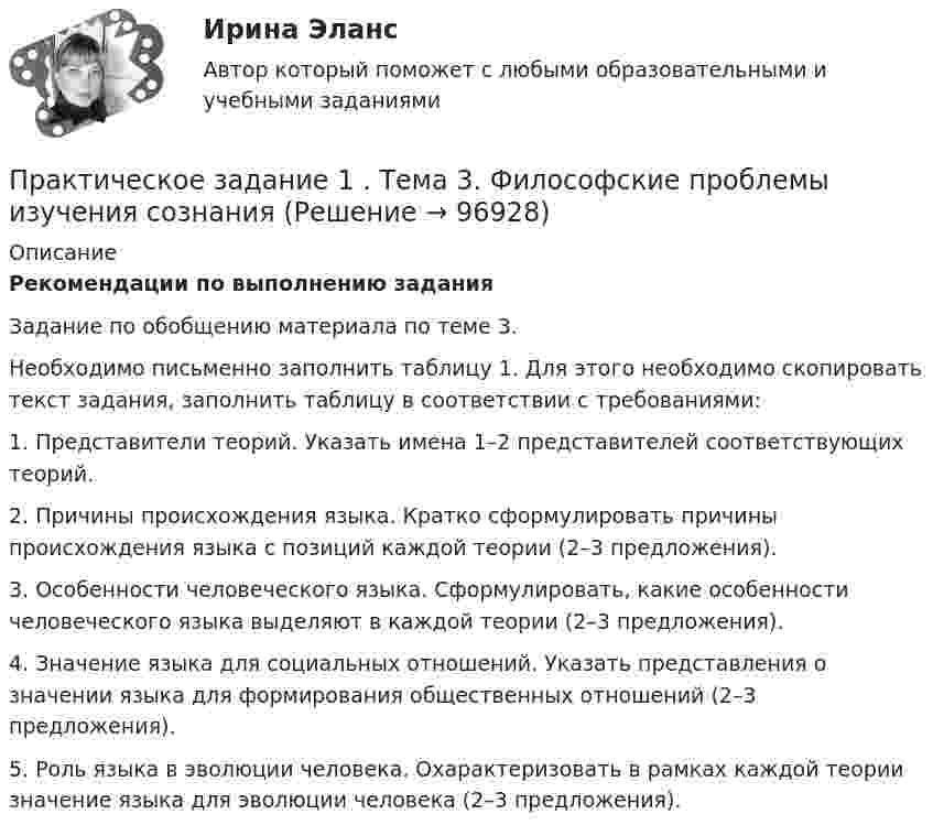     
            Описание
             Рекомендации по выполнению задания	Задание по обобщению материала по теме 3. 	Необходимо письменно заполнить таблицу 1. Для этого необходимо скопировать текст задания, заполнить таблицу в соответствии с требованиями:	1. Представители теорий. Указать имена 1–2 представителей соответствующих теорий. 	2. Причины происхождения языка. Кратко сформулировать причины происхождения языка с позиций каждой теории (2–3 предложения).	3. Особенности человеческого языка. Сформулировать, какие особенности человеческого языка выделяют в каждой теории (2–3 предложения). 	4. Значение языка для социальных отношений. Указать представления о значении языка для формирования общественных отношений (2–3 предложения).	5. Роль языка в эволюции человека. Охарактеризовать в рамках каждой теории значение языка для эволюции человека (2–3 предложения).    
            
            
            Практическое задание 1. Тема  1. «Общие положения производства по делам об административных правонарушениях»Практическое задание 1 . Тема 3. Философские проблемы изучения сознанияПрактическое задание 1  Тема 4. Значение предмета преступления и потерпевшего для квалификации преступленийПрактическое задание 1 Тема «Электроизмерительные приборы» Подготовьте и представьте реферат на тему «Специализированные электроизмерительные приборы и комплексы». В работе опишите конкретную модель измерительного прибора, представленную на рынке.Практическое задание 1 Физика СОО (ДО, СпДО, ПНК, КП, ПДО, ДОУА, СР)Практическое задание 1 Человеческое познание представлено в различных формах – это и обыденно-наивное, и религиозно-мистическое, и эмоционально-ценностное, и художественно-образное, и, конечно же, научное знание.Практическое задание 2Практическое задание 1. Правовое регулирование лицензионной деятельностиПрактическое задание 1 Произвести расчёт веса отливки, размеров модели для детали, указанной на рисунке. Начертить эскиз модели для изготовления отливки.Практическое задание 1 Раздел 1 АППКК Педагогика и психология дошкольного образования. Педагогика начального образования. Воспитатель детей дошкольного возраста. Учитель начальных классов» (1170 ч.)Практическое задание 1  Расчет цепной передачиПрактическое задание 1 Создание, редактирование, форматирование документа Microsoft Word версии 2007. Порядок выполнения задания 1. Создать новый документ, установив параметры страницы документа: все поля – по 2 см, ориентация страницы – книжная. 2. Создать верхний колонтитул, ввести свою фамилию и инициалы.ПРАКТИЧЕСКОЕ ЗАДАНИЕ 1 Таблица 1.1 – Исходные данные для варианта №5 Категория Значение На стадии создания бизнеса 1. Вложения в основные средства и нематериальные активы анализируемого бизнес, руб. 2500000 2. Вложения в оборотные средства, руб. 900000Практическое задание 1 ТГУ росдистант семейное право