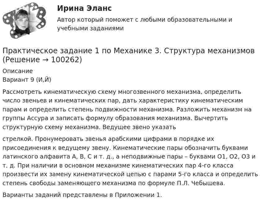     
            Описание
            Вариант 9 (И,Й)	Рассмотреть кинематическую схему многозвенного механизма, определить число звеньев и кинематических пар, дать характеристику кинематическим парам и определить степень подвижности механизма. Разложить механизм на группы Ассура и записать формулу образования механизма. Вычертить структурную схему механизма. Ведущее звено указатьстрелкой. Пронумеровать звенья арабскими цифрами в порядке их присоединения к ведущему звену. Кинематические пары обозначить буквами латинского алфавита А, В, С и т. д., а неподвижные пары – буквами O1, О2, О3 и т. д. При наличии в основном механизме кинематических пар 4-го класса произвести их замену кинематической цепью с парами 5-го класса и определить степень свободы заменяющего механизма по формуле П.Л. Чебышева.	Варианты заданий представлены в Приложении 1.   
            
            
            практическое задание 1 по криминологииПрактическое задание 1 по Механике 3. Структура механизмовПрактическое задание 1 по Правоведению Практическое задание 1 Правовое регулирование антикоррупционной деятельностиПрактическое задание 1. Правовое регулирование лицензионной деятельностиПрактическое задание 1 Произвести расчёт веса отливки, размеров модели для детали, указанной на рисунке. Начертить эскиз модели для изготовления отливки.Практическое задание 1 Раздел 1 АППКК Педагогика и психология дошкольного образования. Педагогика начального образования. Воспитатель детей дошкольного возраста. Учитель начальных классов» (1170 ч.)ПРАКТИЧЕСКОЕ ЗАДАНИЕ 1. Добавить в справочник новую подгруппу товаров, описание к которой приведено ниже: Название подгруппы Крепѐж Признаки и их значенияПрактическое задание 1, Жилищное правоПрактическое задание 1, Земельное правоПрактическое задание 1. Источники поиска кандидатовПрактическое задание 1 К теме «Макроэкономика: содержание и задачи. Макроэкономические показатели»Практическое задание 1/Механика грунтов/Вариант 10Практическое задание 1/ Механика жидкости и газа/Вариант 9