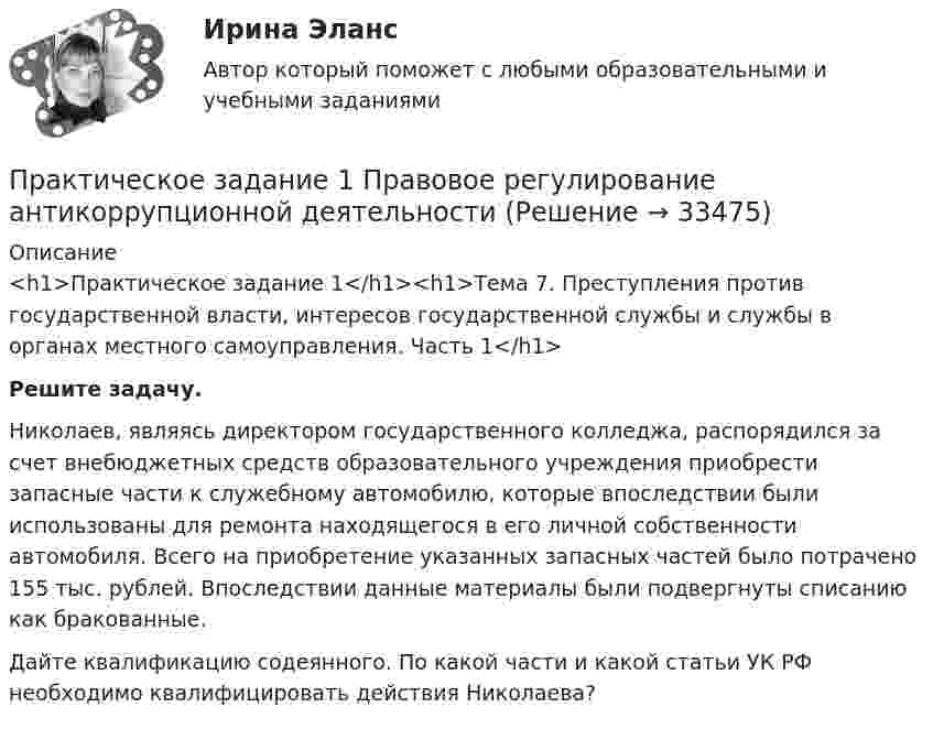      
          Описание
          <h1>Практическое задание 1</h1><h1>Тема 7. Преступления против государственной власти, интересов государственной службы и службы в органах местного самоуправления. Часть 1</h1>   Решите задачу.	Николаев, являясь директором государственного колледжа, распорядился за счет внебюджетных средств образовательного учреждения приобрести запасные части к служебному автомобилю, которые впоследствии были использованы для ремонта находящегося в его личной собственности автомобиля. Всего на приобретение указанных запасных частей было потрачено 155 тыс. рублей. Впоследствии данные материалы были подвергнуты списанию как бракованные.	Дайте квалификацию содеянного. По какой части и какой статьи УК РФ необходимо квалифицировать действия Николаева?  
            
            
            Практическое задание 1 по Правоведению Практическое задание 1 Правовое регулирование антикоррупционной деятельностиПрактическое задание 1. Правовое регулирование лицензионной деятельностиПрактическое задание 1 Произвести расчёт веса отливки, размеров модели для детали, указанной на рисунке. Начертить эскиз модели для изготовления отливки.Практическое задание 1 Раздел 1 АППКК Педагогика и психология дошкольного образования. Педагогика начального образования. Воспитатель детей дошкольного возраста. Учитель начальных классов» (1170 ч.)Практическое задание 1  Расчет цепной передачиПрактическое задание 1 Создание, редактирование, форматирование документа Microsoft Word версии 2007. Порядок выполнения задания 1. Создать новый документ, установив параметры страницы документа: все поля – по 2 см, ориентация страницы – книжная. 2. Создать верхний колонтитул, ввести свою фамилию и инициалы.Практическое задание 1, Земельное правоПрактическое задание 1. Источники поиска кандидатовПрактическое задание 1 К теме «Макроэкономика: содержание и задачи. Макроэкономические показатели»Практическое задание 1/Механика грунтов/Вариант 10Практическое задание 1/ Механика жидкости и газа/Вариант 9 ПРАКТИЧЕСКОЕ ЗАДАНИЕ 1 (ответы)практическое задание 1 по криминологии