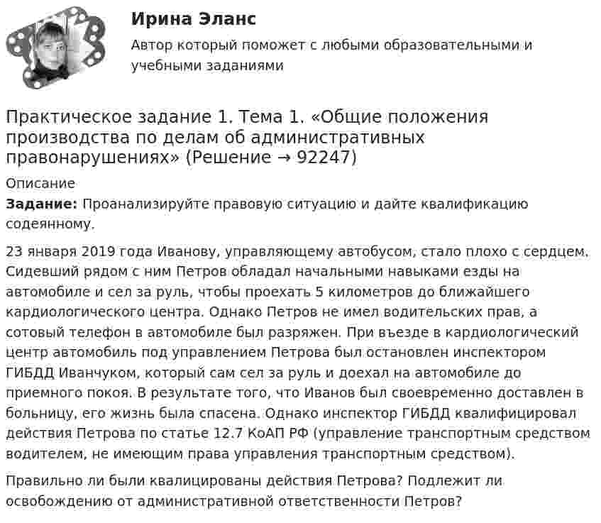      
            Описание
             Задание: Проанализируйте правовую ситуацию и дайте квалификацию содеянному. 	23 января 2019 года Иванову, управляющему автобусом, стало плохо с сердцем. Сидевший рядом с ним Петров обладал начальными навыками езды на автомобиле и сел за руль, чтобы проехать 5 километров до ближайшего кардиологического центра. Однако Петров не имел водительских прав, а сотовый телефон в автомобиле был разряжен. При въезде в кардиологический центр автомобиль под управлением Петрова был остановлен инспектором ГИБДД Иванчуком, который сам сел за руль и доехал на автомобиле до приемного покоя. В результате того, что Иванов был своевременно доставлен в больницу, его жизнь была спасена. Однако инспектор ГИБДД квалифицировал действия Петрова по статье 12.7 КоАП РФ (управление транспортным средством водителем, не имеющим права управления транспортным средством). 	Правильно ли были квалицированы действия Петрова? Подлежит ли освобождению от административной ответственности Петров?   
            
            
            Практическое задание 1 Тема 1.2. Произвольная плоская система сил Вариант 379Практическое задание 1. Тема  1. «Общие положения производства по делам об административных правонарушениях»Практическое задание 1 . Тема 3. Философские проблемы изучения сознанияПрактическое задание 1  Тема 4. Значение предмета преступления и потерпевшего для квалификации преступленийПрактическое задание 1 Тема «Электроизмерительные приборы» Подготовьте и представьте реферат на тему «Специализированные электроизмерительные приборы и комплексы». В работе опишите конкретную модель измерительного прибора, представленную на рынке.Практическое задание 1 Физика СОО (ДО, СпДО, ПНК, КП, ПДО, ДОУА, СР)Практическое задание 1 Человеческое познание представлено в различных формах – это и обыденно-наивное, и религиозно-мистическое, и эмоционально-ценностное, и художественно-образное, и, конечно же, научное знание.Практическое задание 1 Правовое регулирование антикоррупционной деятельностиПрактическое задание 1. Правовое регулирование лицензионной деятельностиПрактическое задание 1 Произвести расчёт веса отливки, размеров модели для детали, указанной на рисунке. Начертить эскиз модели для изготовления отливки.Практическое задание 1 Раздел 1 АППКК Педагогика и психология дошкольного образования. Педагогика начального образования. Воспитатель детей дошкольного возраста. Учитель начальных классов» (1170 ч.)Практическое задание 1  Расчет цепной передачиПрактическое задание 1 Создание, редактирование, форматирование документа Microsoft Word версии 2007. Порядок выполнения задания 1. Создать новый документ, установив параметры страницы документа: все поля – по 2 см, ориентация страницы – книжная. 2. Создать верхний колонтитул, ввести свою фамилию и инициалы.ПРАКТИЧЕСКОЕ ЗАДАНИЕ 1 Таблица 1.1 – Исходные данные для варианта №5 Категория Значение На стадии создания бизнеса 1. Вложения в основные средства и нематериальные активы анализируемого бизнес, руб. 2500000 2. Вложения в оборотные средства, руб. 900000